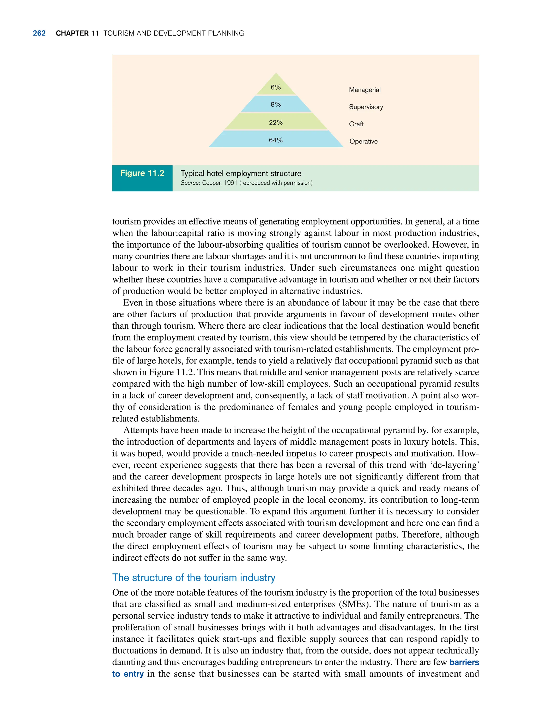 tourism provides an effective means of generating employment opportunities. In general, at a time
when the labour:capital ratio is moving strongly against labour in most production industries,
the importance of the labour-absorbing qualities of tourism cannot be overlooked. However, in
many countries there are labour shortages and it is not uncommon to find these countries importing
labour to work in their tourism industries. Under such circumstances one might question
whether these countries have a comparative advantage in tourism and whether or not their factors
of production would be better employed in alternative industries.
Even in those situations where there is an abundance of labour it may be the case that there
are other factors of production that provide arguments in favour of development routes other
than through tourism. Where there are clear indications that the local destination would benefit
from the employment created by tourism, this view should be tempered by the characteristics of
the labour force generally associated with tourism-related establishments. The employment pro-
file of large hotels, for example, tends to yield a relatively flat occupational pyramid such as that
shown in Figure 11.2. This means that middle and senior management posts are relatively scarce
compared with the high number of low-skill employees. Such an occupational pyramid results
in a lack of career development and, consequently, a lack of staff motivation. A point also wor-
thy of consideration is the predominance of females and young people employed in tourism-
related establishments.
Attempts have been made to increase the height of the occupational pyramid by, for example,
the introduction of departments and layers of middle management posts in luxury hotels. This,
it was hoped, would provide a much-needed impetus to career prospects and motivation. How-
ever, recent experience suggests that there has been a reversal of this trend with ‘de-layering’
and the career development prospects in large hotels are not significantly different from that
exhibited three decades ago. Thus, although tourism may provide a quick and ready means of
increasing the number of employed people in the local economy, its contribution to long-term
development may be questionable. To expand this argument further it is necessary to consider
the secondary employment effects associated with tourism development and here one can find a
much broader range of skill requirements and career development paths. Therefore, although
the direct employment effects of tourism may be subject to some limiting characteristics, the
indirect effects do not suffer in the same way.
The structure of the tourism industry
One of the more notable features of the tourism industry is the proportion of the total businesses
that are classified as small and medium-sized enterprises (SMEs). The nature of tourism as a
personal service industry tends to make it attractive to individual and family entrepreneurs. The
proliferation of small businesses brings with it both advantages and disadvantages. In the first
instance it facilitates quick start-ups and flexible supply sources that can respond rapidly to
fluctuations in demand. It is also an industry that, from the outside, does not appear technically
daunting and thus encourages budding entrepreneurs to enter the industry. There are few barriers
to entry in the sense that businesses can be started with small amounts of investment and
Managerial
Supervisory
Craft
Operative
6%
8%
22%
64%
Typical hotel employment structure
Source: Cooper, 1991 (reproduced with permission)
Figure 11.2
262 chapter 11 Tourism and Development Planning
 