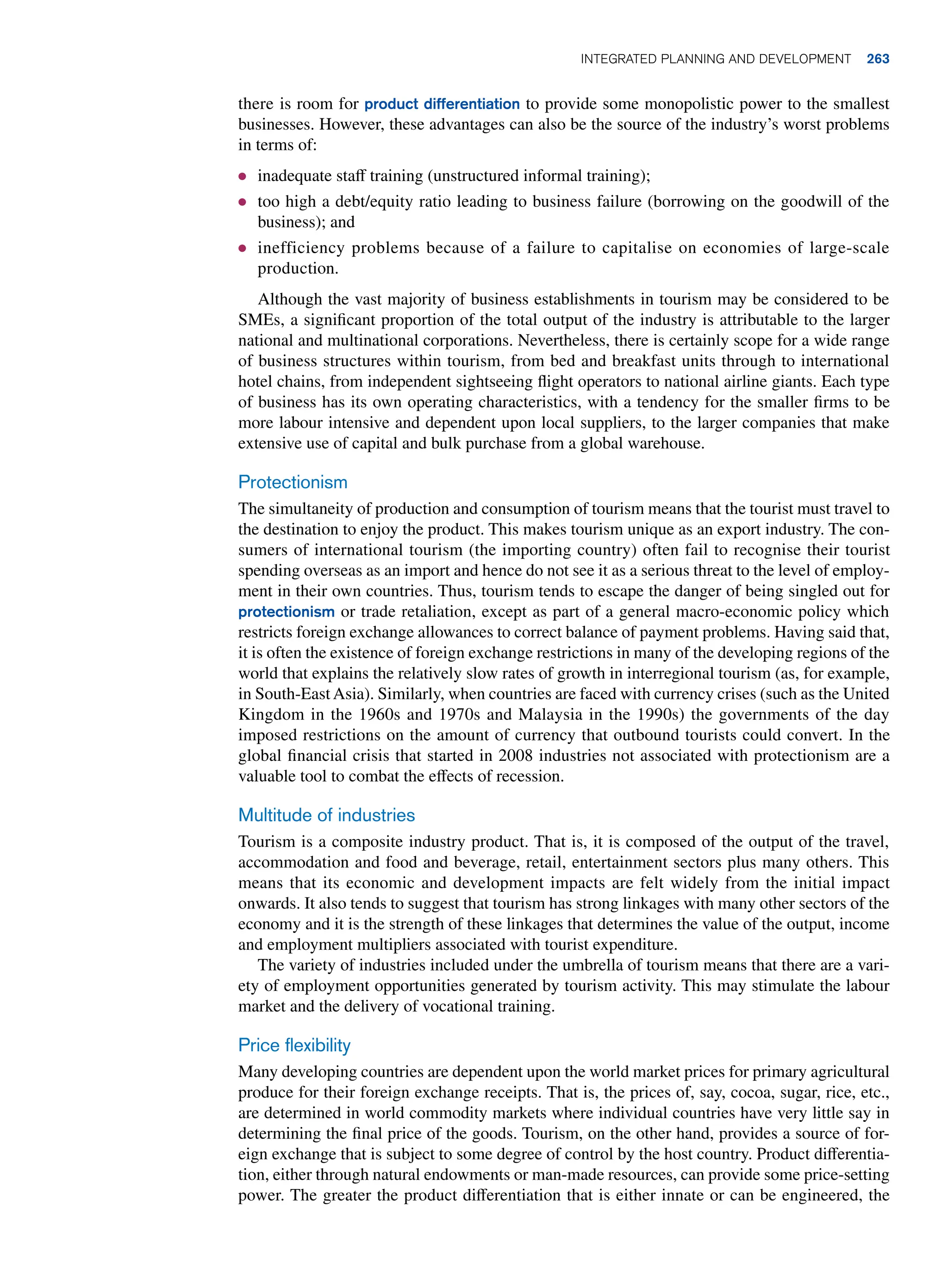 there is room for product differentiation to provide some monopolistic power to the smallest
businesses. However, these advantages can also be the source of the industry’s worst problems
in terms of:
● inadequate staff training (unstructured informal training);
● too high a debt/equity ratio leading to business failure (borrowing on the goodwill of the
business); and
● inefficiency problems because of a failure to capitalise on economies of large-scale
production.
Although the vast majority of business establishments in tourism may be considered to be
SMEs, a significant proportion of the total output of the industry is attributable to the larger
national and multinational corporations. Nevertheless, there is certainly scope for a wide range
of business structures within tourism, from bed and breakfast units through to international
hotel chains, from independent sightseeing flight operators to national airline giants. Each type
of business has its own operating characteristics, with a tendency for the smaller firms to be
more labour intensive and dependent upon local suppliers, to the larger companies that make
extensive use of capital and bulk purchase from a global warehouse.
Protectionism
The simultaneity of production and consumption of tourism means that the tourist must travel to
the destination to enjoy the product. This makes tourism unique as an export industry. The con-
sumers of international tourism (the importing country) often fail to recognise their tourist
spending overseas as an import and hence do not see it as a serious threat to the level of employ-
ment in their own countries. Thus, tourism tends to escape the danger of being singled out for
protectionism or trade retaliation, except as part of a general macro-economic policy which
restricts foreign exchange allowances to correct balance of payment problems. Having said that,
it is often the existence of foreign exchange restrictions in many of the developing regions of the
world that explains the relatively slow rates of growth in interregional tourism (as, for example,
in South-EastAsia). Similarly, when countries are faced with currency crises (such as the United
Kingdom in the 1960s and 1970s and Malaysia in the 1990s) the governments of the day
imposed restrictions on the amount of currency that outbound tourists could convert. In the
global financial crisis that started in 2008 industries not associated with protectionism are a
valuable tool to combat the effects of recession.
Multitude of industries
Tourism is a composite industry product. That is, it is composed of the output of the travel,
accommodation and food and beverage, retail, entertainment sectors plus many others. This
means that its economic and development impacts are felt widely from the initial impact
onwards. It also tends to suggest that tourism has strong linkages with many other sectors of the
economy and it is the strength of these linkages that determines the value of the output, income
and employment multipliers associated with tourist expenditure.
The variety of industries included under the umbrella of tourism means that there are a vari-
ety of employment opportunities generated by tourism activity. This may stimulate the labour
market and the delivery of vocational training.
Price flexibility
Many developing countries are dependent upon the world market prices for primary agricultural
produce for their foreign exchange receipts. That is, the prices of, say, cocoa, sugar, rice, etc.,
are determined in world commodity markets where individual countries have very little say in
determining the final price of the goods. Tourism, on the other hand, provides a source of for-
eign exchange that is subject to some degree of control by the host country. Product differentia-
tion, either through natural endowments or man-made resources, can provide some price-setting
power. The greater the product differentiation that is either innate or can be engineered, the
	Integrated Planning and Development 263
 