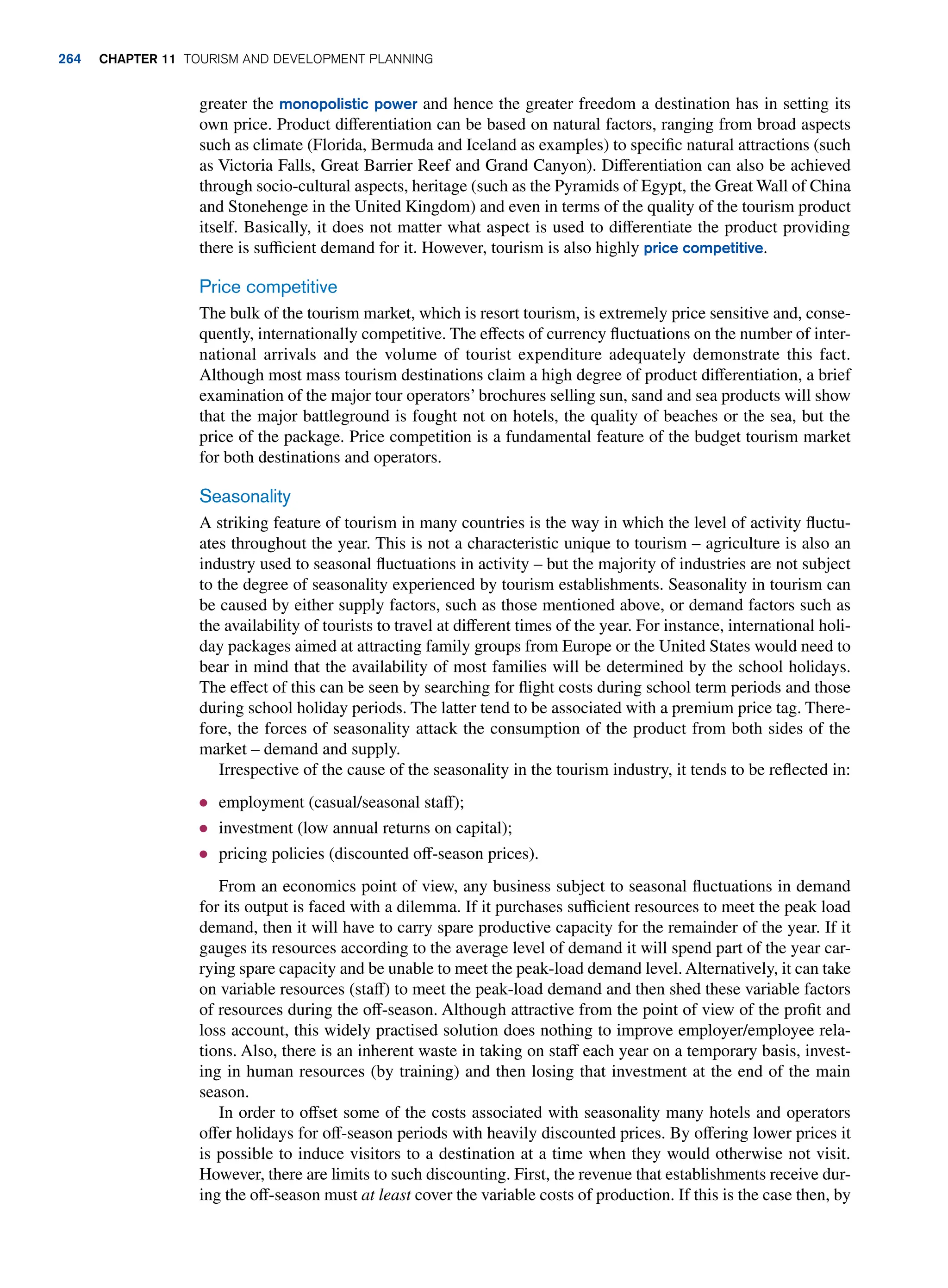 greater the monopolistic power and hence the greater freedom a destination has in setting its
own price. Product differentiation can be based on natural factors, ranging from broad aspects
such as climate (Florida, Bermuda and Iceland as examples) to specific natural attractions (such
as Victoria Falls, Great Barrier Reef and Grand Canyon). Differentiation can also be achieved
through socio-cultural aspects, heritage (such as the Pyramids of Egypt, the Great Wall of China
and Stonehenge in the United Kingdom) and even in terms of the quality of the tourism product
itself. Basically, it does not matter what aspect is used to differentiate the product providing
there is sufficient demand for it. However, tourism is also highly price competitive.
Price competitive
The bulk of the tourism market, which is resort tourism, is extremely price sensitive and, conse-
quently, internationally competitive. The effects of currency fluctuations on the number of inter-
national arrivals and the volume of tourist expenditure adequately demonstrate this fact.
Although most mass tourism destinations claim a high degree of product differentiation, a brief
examination of the major tour operators’ brochures selling sun, sand and sea products will show
that the major battleground is fought not on hotels, the quality of beaches or the sea, but the
price of the package. Price competition is a fundamental feature of the budget tourism market
for both destinations and operators.
Seasonality
A striking feature of tourism in many countries is the way in which the level of activity fluctu-
ates throughout the year. This is not a characteristic unique to tourism – agriculture is also an
industry used to seasonal fluctuations in activity – but the majority of industries are not subject
to the degree of seasonality experienced by tourism establishments. Seasonality in tourism can
be caused by either supply factors, such as those mentioned above, or demand factors such as
the availability of tourists to travel at different times of the year. For instance, international holi-
day packages aimed at attracting family groups from Europe or the United States would need to
bear in mind that the availability of most families will be determined by the school holidays.
The effect of this can be seen by searching for flight costs during school term periods and those
during school holiday periods. The latter tend to be associated with a premium price tag. There-
fore, the forces of seasonality attack the consumption of the product from both sides of the
market – demand and supply.
Irrespective of the cause of the seasonality in the tourism industry, it tends to be reflected in:
● employment (casual/seasonal staff);
● investment (low annual returns on capital);
● pricing policies (discounted off-season prices).
From an economics point of view, any business subject to seasonal fluctuations in demand
for its output is faced with a dilemma. If it purchases sufficient resources to meet the peak load
demand, then it will have to carry spare productive capacity for the remainder of the year. If it
gauges its resources according to the average level of demand it will spend part of the year car-
rying spare capacity and be unable to meet the peak-load demand level. Alternatively, it can take
on variable resources (staff) to meet the peak-load demand and then shed these variable factors
of resources during the off-season. Although attractive from the point of view of the profit and
loss account, this widely practised solution does nothing to improve employer/employee rela-
tions. Also, there is an inherent waste in taking on staff each year on a temporary basis, invest-
ing in human resources (by training) and then losing that investment at the end of the main
season.
In order to offset some of the costs associated with seasonality many hotels and operators
offer holidays for off-season periods with heavily discounted prices. By offering lower prices it
is possible to induce visitors to a destination at a time when they would otherwise not visit.
However, there are limits to such discounting. First, the revenue that establishments receive dur-
ing the off-season must at least cover the variable costs of production. If this is the case then, by
264 chapter 11 Tourism and Development Planning
 
