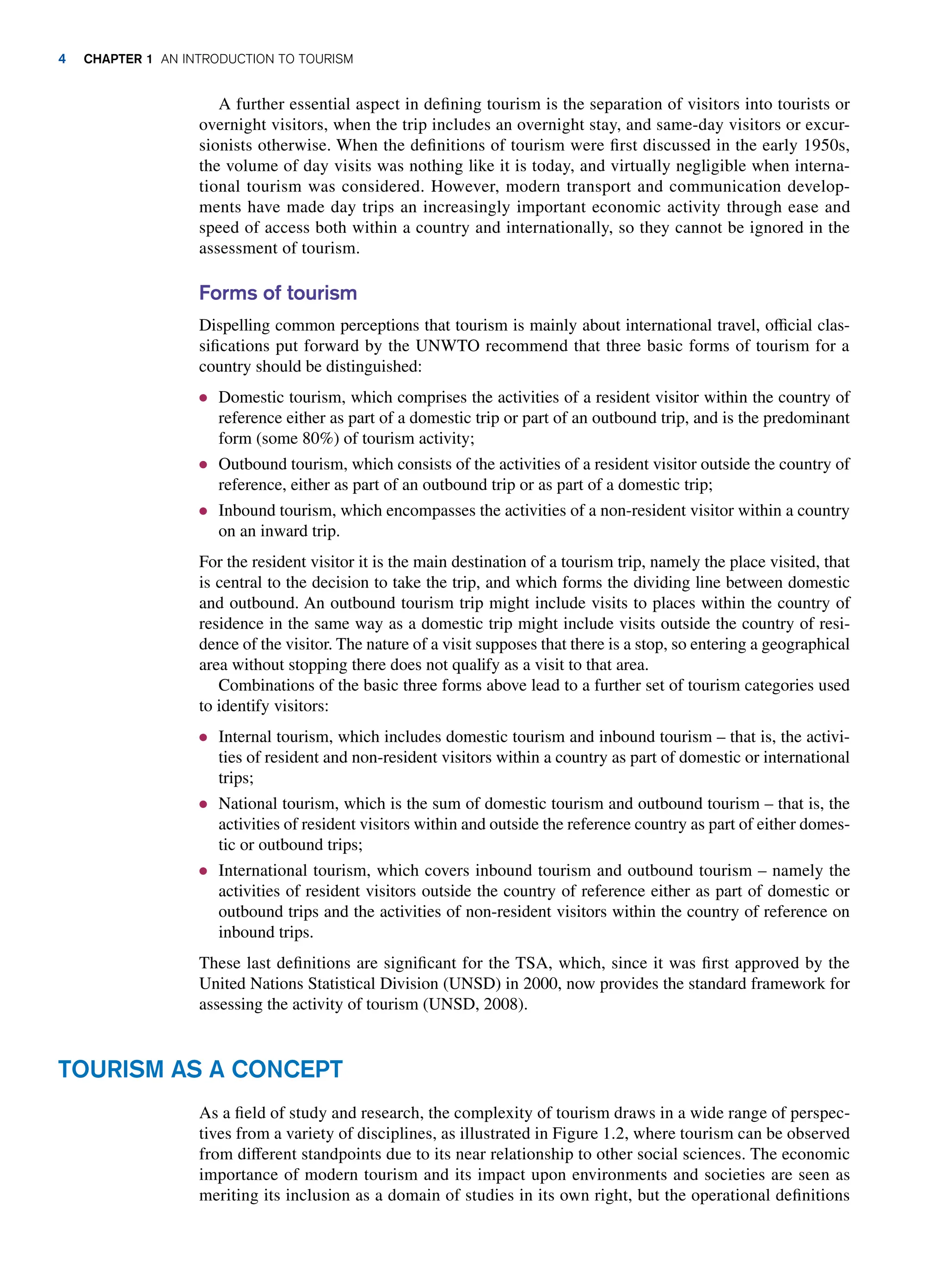 A further essential aspect in defining tourism is the separation of visitors into tourists or
overnight visitors, when the trip includes an overnight stay, and same-day visitors or excur-
sionists otherwise. When the definitions of tourism were first discussed in the early 1950s,
the volume of day visits was nothing like it is today, and virtually negligible when interna-
tional tourism was considered. However, modern transport and communication develop-
ments have made day trips an increasingly important economic activity through ease and
speed of access both within a country and internationally, so they cannot be ignored in the
assessment of tourism.
Forms of tourism
Dispelling common perceptions that tourism is mainly about international travel, official clas-
sifications put forward by the UNWTO recommend that three basic forms of tourism for a
country should be distinguished:
● Domestic tourism, which comprises the activities of a resident visitor within the country of
reference either as part of a domestic trip or part of an outbound trip, and is the predominant
form (some 80%) of tourism activity;
● Outbound tourism, which consists of the activities of a resident visitor outside the country of
reference, either as part of an outbound trip or as part of a domestic trip;
● Inbound tourism, which encompasses the activities of a non-resident visitor within a country
on an inward trip.
For the resident visitor it is the main destination of a tourism trip, namely the place visited, that
is central to the decision to take the trip, and which forms the dividing line between domestic
and outbound. An outbound tourism trip might include visits to places within the country of
residence in the same way as a domestic trip might include visits outside the country of resi-
dence of the visitor. The nature of a visit supposes that there is a stop, so entering a geographical
area without stopping there does not qualify as a visit to that area.
Combinations of the basic three forms above lead to a further set of tourism categories used
to identify visitors:
● Internal tourism, which includes domestic tourism and inbound tourism – that is, the activi-
ties of resident and non-resident visitors within a country as part of domestic or international
trips;
● National tourism, which is the sum of domestic tourism and outbound tourism – that is, the
activities of resident visitors within and outside the reference country as part of either domes-
tic or outbound trips;
● International tourism, which covers inbound tourism and outbound tourism – namely the
activities of resident visitors outside the country of reference either as part of domestic or
outbound trips and the activities of non-resident visitors within the country of reference on
inbound trips.
These last definitions are significant for the TSA, which, since it was first approved by the
United Nations Statistical Division (UNSD) in 2000, now provides the standard framework for
assessing the activity of tourism (UNSD, 2008).
TOURISM AS A CONCEPT
As a field of study and research, the complexity of tourism draws in a wide range of perspec-
tives from a variety of disciplines, as illustrated in Figure 1.2, where tourism can be observed
from different standpoints due to its near relationship to other social sciences. The economic
importance of modern tourism and its impact upon environments and societies are seen as
meriting its inclusion as a domain of studies in its own right, but the operational definitions
4 CHAPTER 1 AN INTRODUCTION TO TOURISM
 
