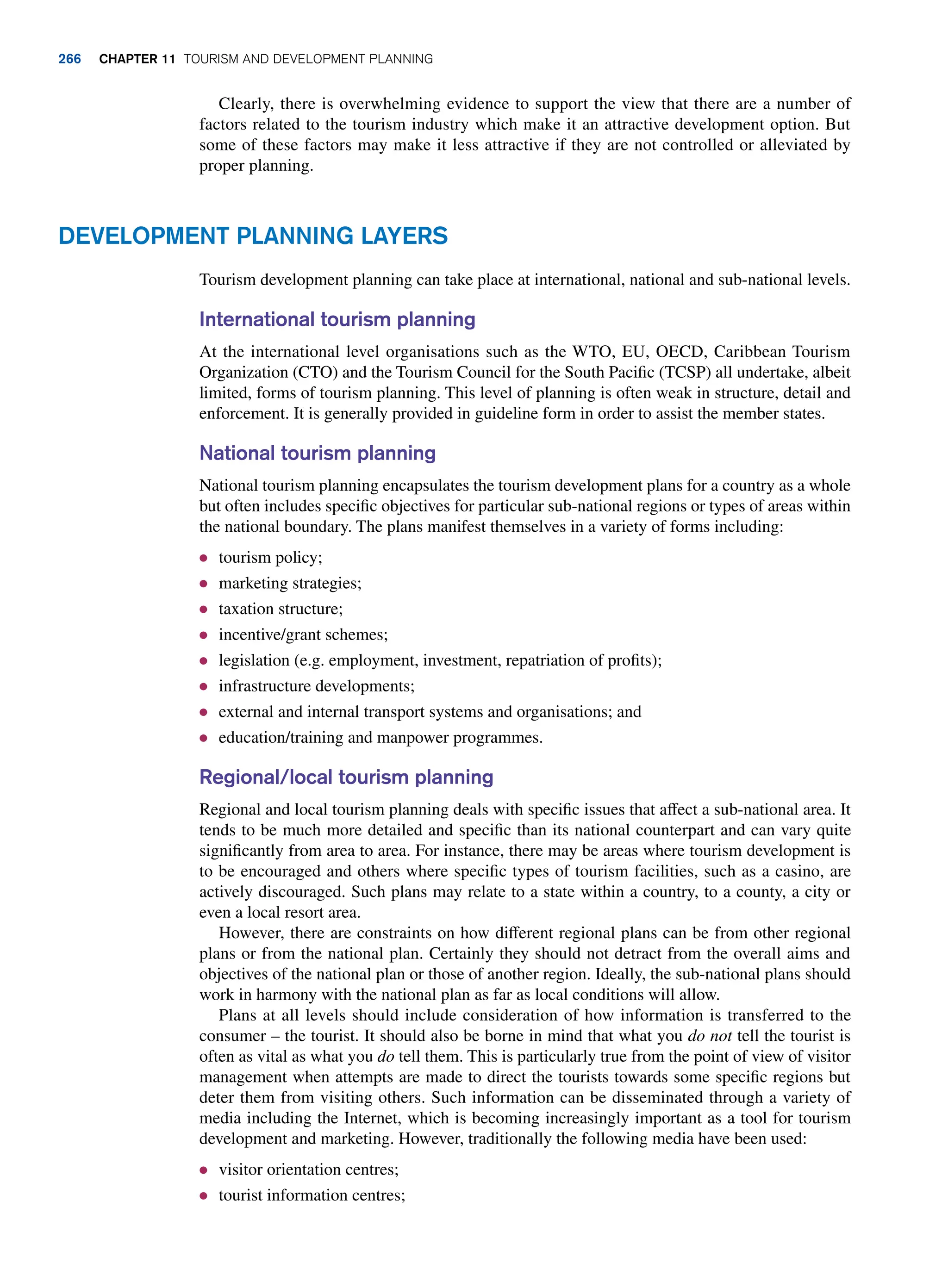 Clearly, there is overwhelming evidence to support the view that there are a number of
factors related to the tourism industry which make it an attractive development option. But
some of these factors may make it less attractive if they are not controlled or alleviated by
proper planning.
Development Planning Layers
Tourism development planning can take place at international, national and sub-national levels.
International tourism planning
At the international level organisations such as the WTO, EU, OECD, Caribbean Tourism
Organization (CTO) and the Tourism Council for the South Pacific (TCSP) all undertake, albeit
limited, forms of tourism planning. This level of planning is often weak in structure, detail and
enforcement. It is generally provided in guideline form in order to assist the member states.
National tourism planning
National tourism planning encapsulates the tourism development plans for a country as a whole
but often includes specific objectives for particular sub-national regions or types of areas within
the national boundary. The plans manifest themselves in a variety of forms including:
● tourism policy;
● marketing strategies;
● taxation structure;
● incentive/grant schemes;
● legislation (e.g. employment, investment, repatriation of profits);
● infrastructure developments;
● external and internal transport systems and organisations; and
● education/training and manpower programmes.
Regional/local tourism planning
Regional and local tourism planning deals with specific issues that affect a sub-national area. It
tends to be much more detailed and specific than its national counterpart and can vary quite
significantly from area to area. For instance, there may be areas where tourism development is
to be encouraged and others where specific types of tourism facilities, such as a casino, are
actively discouraged. Such plans may relate to a state within a country, to a county, a city or
even a local resort area.
However, there are constraints on how different regional plans can be from other regional
plans or from the national plan. Certainly they should not detract from the overall aims and
objectives of the national plan or those of another region. Ideally, the sub-national plans should
work in harmony with the national plan as far as local conditions will allow.
Plans at all levels should include consideration of how information is transferred to the
consumer – the tourist. It should also be borne in mind that what you do not tell the tourist is
often as vital as what you do tell them. This is particularly true from the point of view of visitor
management when attempts are made to direct the tourists towards some specific regions but
deter them from visiting others. Such information can be disseminated through a variety of
media including the Internet, which is becoming increasingly important as a tool for tourism
development and marketing. However, traditionally the following media have been used:
● visitor orientation centres;
● tourist information centres;
266 chapter 11 Tourism and Development Planning
 