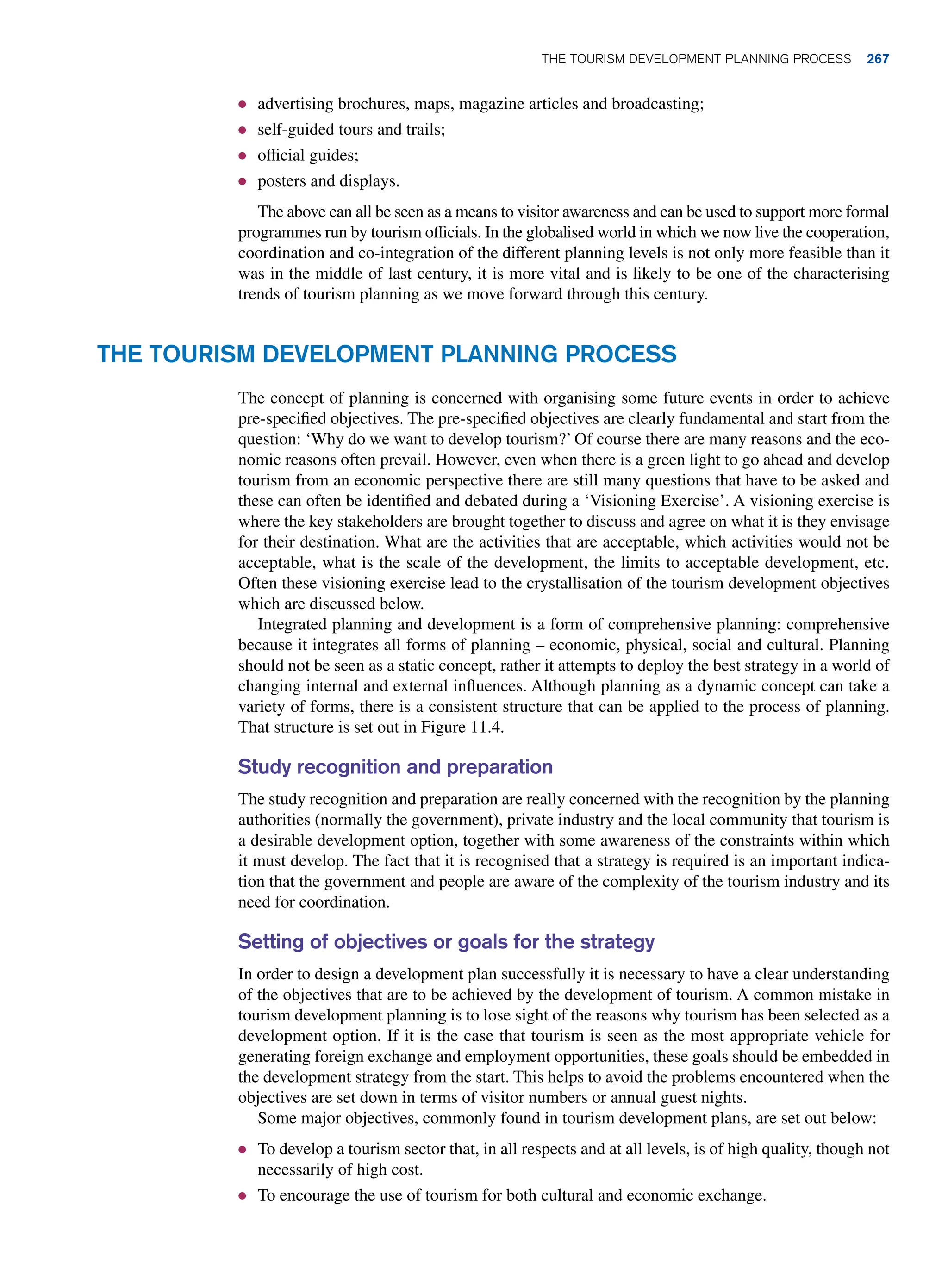 ● advertising brochures, maps, magazine articles and broadcasting;
● self-guided tours and trails;
● official guides;
● posters and displays.
The above can all be seen as a means to visitor awareness and can be used to support more formal
programmes run by tourism officials. In the globalised world in which we now live the cooperation,
coordination and co-integration of the different planning levels is not only more feasible than it
was in the middle of last century, it is more vital and is likely to be one of the characterising
trends of tourism planning as we move forward through this century.
The Tourism Development Planning Process
The concept of planning is concerned with organising some future events in order to achieve
pre-specified objectives. The pre-specified objectives are clearly fundamental and start from the
question: ‘Why do we want to develop tourism?’ Of course there are many reasons and the eco-
nomic reasons often prevail. However, even when there is a green light to go ahead and develop
tourism from an economic perspective there are still many questions that have to be asked and
these can often be identified and debated during a ‘Visioning Exercise’. A visioning exercise is
where the key stakeholders are brought together to discuss and agree on what it is they envisage
for their destination. What are the activities that are acceptable, which activities would not be
acceptable, what is the scale of the development, the limits to acceptable development, etc.
Often these visioning exercise lead to the crystallisation of the tourism development objectives
which are discussed below.
Integrated planning and development is a form of comprehensive planning: comprehensive
because it integrates all forms of planning – economic, physical, social and cultural. Planning
should not be seen as a static concept, rather it attempts to deploy the best strategy in a world of
changing internal and external influences. Although planning as a dynamic concept can take a
variety of forms, there is a consistent structure that can be applied to the process of planning.
That structure is set out in Figure 11.4.
Study recognition and preparation
The study recognition and preparation are really concerned with the recognition by the planning
authorities (normally the government), private industry and the local community that tourism is
a desirable development option, together with some awareness of the constraints within which
it must develop. The fact that it is recognised that a strategy is required is an important indica-
tion that the government and people are aware of the complexity of the tourism industry and its
need for coordination.
Setting of objectives or goals for the strategy
In order to design a development plan successfully it is necessary to have a clear understanding
of the objectives that are to be achieved by the development of tourism. A common mistake in
tourism development planning is to lose sight of the reasons why tourism has been selected as a
development option. If it is the case that tourism is seen as the most appropriate vehicle for
generating foreign exchange and employment opportunities, these goals should be embedded in
the development strategy from the start. This helps to avoid the problems encountered when the
objectives are set down in terms of visitor numbers or annual guest nights.
Some major objectives, commonly found in tourism development plans, are set out below:
● To develop a tourism sector that, in all respects and at all levels, is of high quality, though not
necessarily of high cost.
● To encourage the use of tourism for both cultural and economic exchange.
The Tourism Development Planning Process 267
 