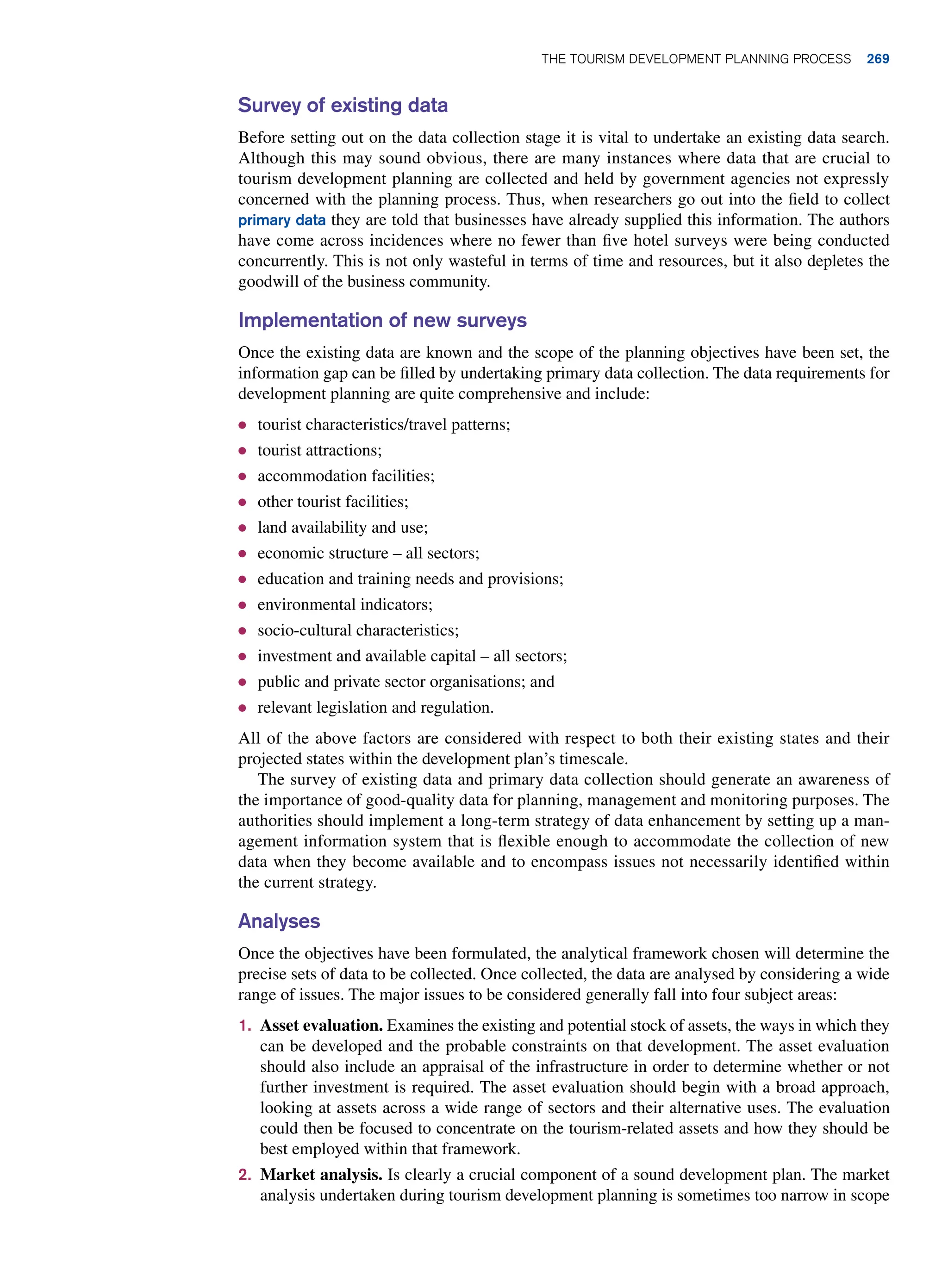 Survey of existing data
Before setting out on the data collection stage it is vital to undertake an existing data search.
Although this may sound obvious, there are many instances where data that are crucial to
tourism development planning are collected and held by government agencies not expressly
concerned with the planning process. Thus, when researchers go out into the field to collect
primary data they are told that businesses have already supplied this information. The authors
have come across incidences where no fewer than five hotel surveys were being conducted
concurrently. This is not only wasteful in terms of time and resources, but it also depletes the
goodwill of the business community.
Implementation of new surveys
Once the existing data are known and the scope of the planning objectives have been set, the
information gap can be filled by undertaking primary data collection. The data requirements for
development planning are quite comprehensive and include:
● tourist characteristics/travel patterns;
● tourist attractions;
● accommodation facilities;
● other tourist facilities;
● land availability and use;
● economic structure – all sectors;
● education and training needs and provisions;
● environmental indicators;
● socio-cultural characteristics;
● investment and available capital – all sectors;
● public and private sector organisations; and
● relevant legislation and regulation.
All of the above factors are considered with respect to both their existing states and their
projected states within the development plan’s timescale.
The survey of existing data and primary data collection should generate an awareness of
the importance of good-quality data for planning, management and monitoring purposes. The
authorities should implement a long-term strategy of data enhancement by setting up a man-
agement information system that is flexible enough to accommodate the collection of new
data when they become available and to encompass issues not necessarily identified within
the current strategy.
Analyses
Once the objectives have been formulated, the analytical framework chosen will determine the
precise sets of data to be collected. Once collected, the data are analysed by considering a wide
range of issues. The major issues to be considered generally fall into four subject areas:
1. Asset evaluation. Examines the existing and potential stock of assets, the ways in which they
can be developed and the probable constraints on that development. The asset evaluation
should also include an appraisal of the infrastructure in order to determine whether or not
further investment is required. The asset evaluation should begin with a broad approach,
looking at assets across a wide range of sectors and their alternative uses. The evaluation
could then be focused to concentrate on the tourism-related assets and how they should be
best employed within that framework.
2. Market analysis. Is clearly a crucial component of a sound development plan. The market
analysis undertaken during tourism development planning is sometimes too narrow in scope
The Tourism Development Planning Process 269
 