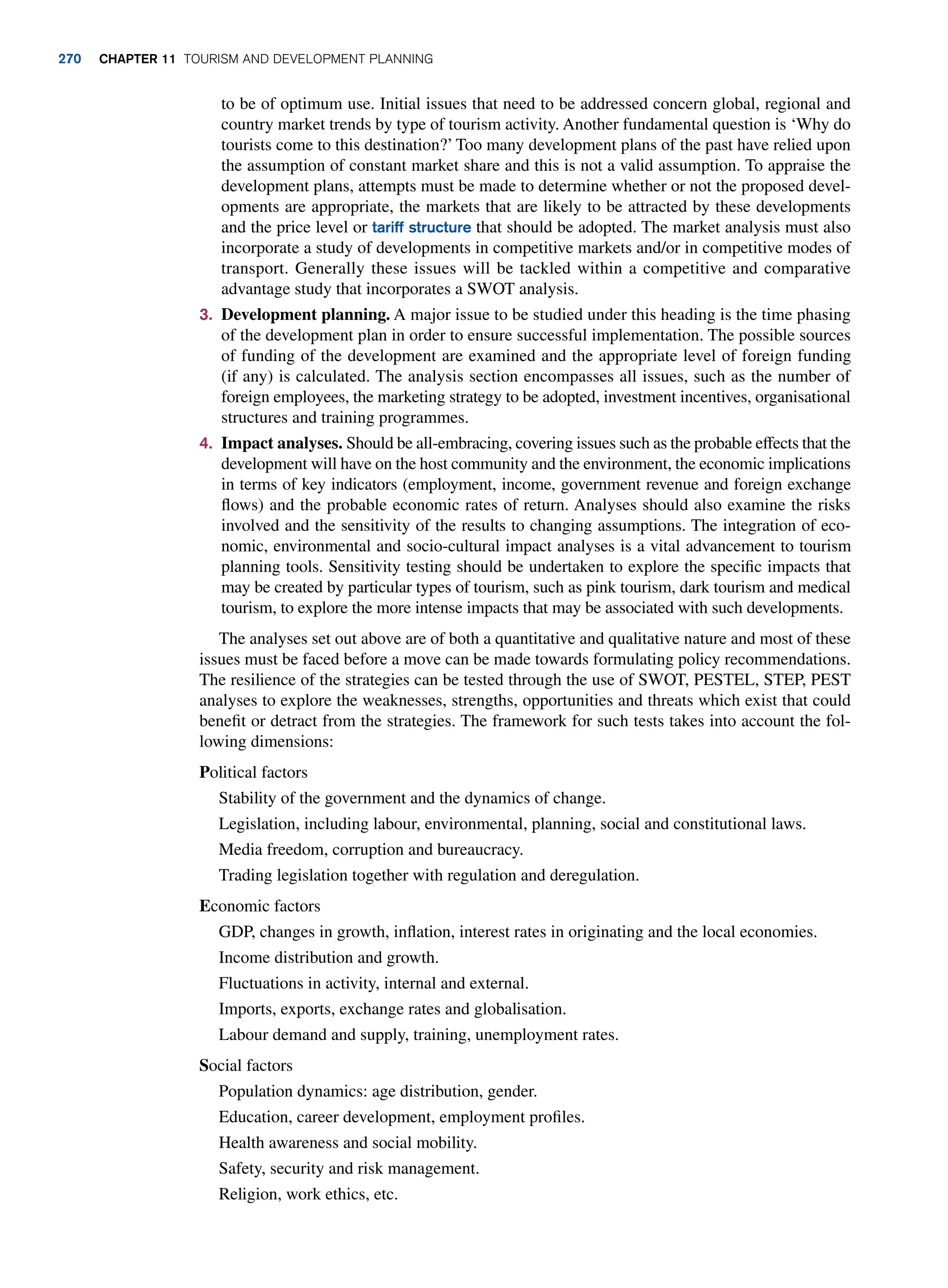 to be of optimum use. Initial issues that need to be addressed concern global, regional and
country market trends by type of tourism activity. Another fundamental question is ‘Why do
tourists come to this destination?’ Too many development plans of the past have relied upon
the assumption of constant market share and this is not a valid assumption. To appraise the
development plans, attempts must be made to determine whether or not the proposed devel-
opments are appropriate, the markets that are likely to be attracted by these developments
and the price level or tariff structure that should be adopted. The market analysis must also
incorporate a study of developments in competitive markets and/or in competitive modes of
transport. Generally these issues will be tackled within a competitive and comparative
advantage study that incorporates a SWOT analysis.
3. Development planning. A major issue to be studied under this heading is the time phasing
of the development plan in order to ensure successful implementation. The possible sources
of funding of the development are examined and the appropriate level of foreign funding
(if any) is calculated. The analysis section encompasses all issues, such as the number of
foreign employees, the marketing strategy to be adopted, investment incentives, organisational
structures and training programmes.
4. Impact analyses. Should be all-embracing, covering issues such as the probable effects that the
development will have on the host community and the environment, the economic implications
in terms of key indicators (employment, income, government revenue and foreign exchange
flows) and the probable economic rates of return. Analyses should also examine the risks
involved and the sensitivity of the results to changing assumptions. The integration of eco-
nomic, environmental and socio-cultural impact analyses is a vital advancement to tourism
planning tools. Sensitivity testing should be undertaken to explore the specific impacts that
may be created by particular types of tourism, such as pink tourism, dark tourism and medical
tourism, to explore the more intense impacts that may be associated with such developments.
The analyses set out above are of both a quantitative and qualitative nature and most of these
issues must be faced before a move can be made towards formulating policy recommendations.
The resilience of the strategies can be tested through the use of SWOT, PESTEL, STEP, PEST
analyses to explore the weaknesses, strengths, opportunities and threats which exist that could
benefit or detract from the strategies. The framework for such tests takes into account the fol-
lowing dimensions:
Political factors
Stability of the government and the dynamics of change.
Legislation, including labour, environmental, planning, social and constitutional laws.
Media freedom, corruption and bureaucracy.
Trading legislation together with regulation and deregulation.
Economic factors
GDP, changes in growth, inflation, interest rates in originating and the local economies.
Income distribution and growth.
Fluctuations in activity, internal and external.
Imports, exports, exchange rates and globalisation.
Labour demand and supply, training, unemployment rates.
Social factors
Population dynamics: age distribution, gender.
Education, career development, employment profiles.
Health awareness and social mobility.
Safety, security and risk management.
Religion, work ethics, etc.
270 chapter 11 Tourism and Development Planning
 