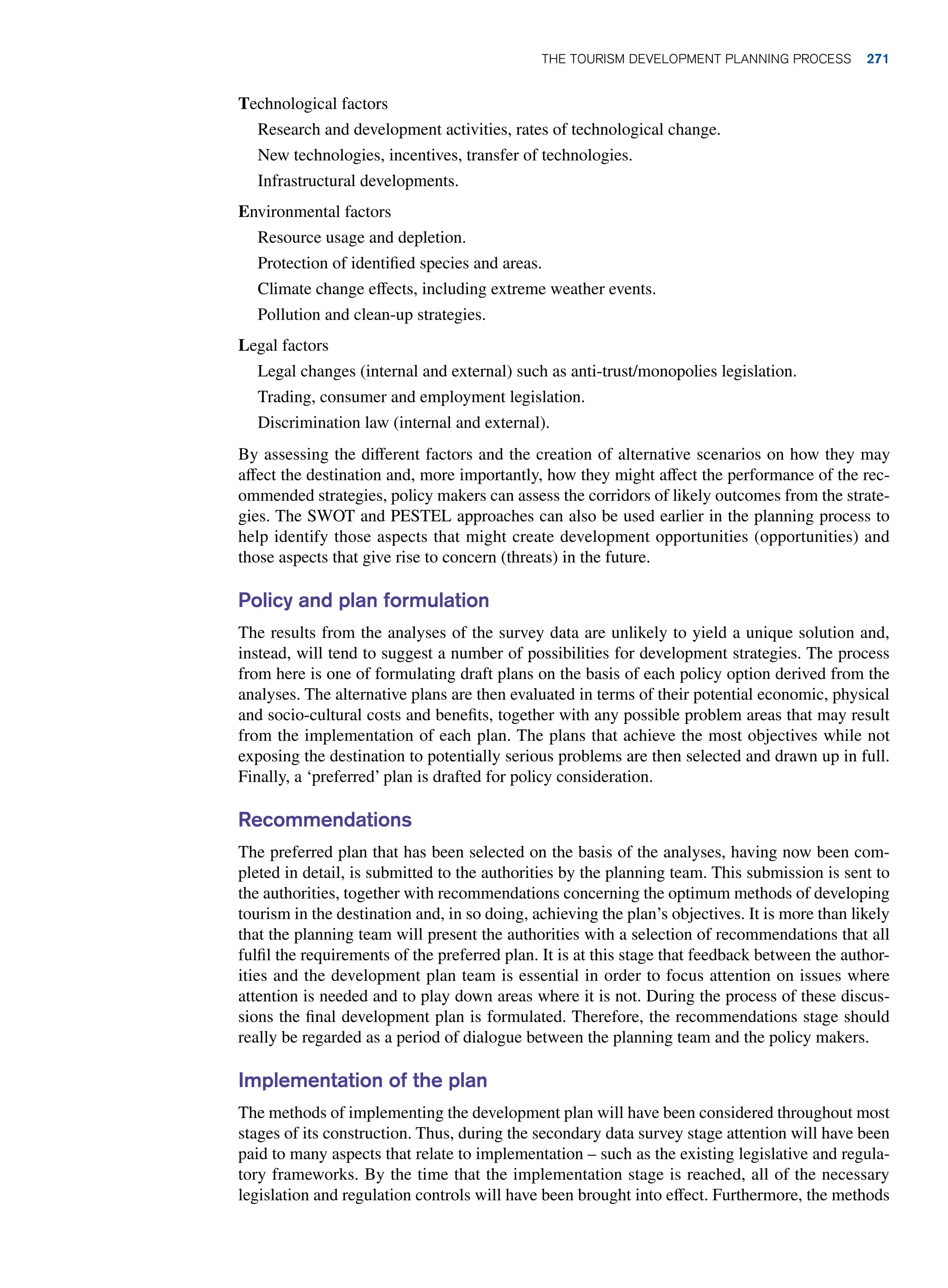 Technological factors
Research and development activities, rates of technological change.
New technologies, incentives, transfer of technologies.
Infrastructural developments.
Environmental factors
Resource usage and depletion.
Protection of identified species and areas.
Climate change effects, including extreme weather events.
Pollution and clean-up strategies.
Legal factors
Legal changes (internal and external) such as anti-trust/monopolies legislation.
Trading, consumer and employment legislation.
Discrimination law (internal and external).
By assessing the different factors and the creation of alternative scenarios on how they may
affect the destination and, more importantly, how they might affect the performance of the rec-
ommended strategies, policy makers can assess the corridors of likely outcomes from the strate-
gies. The SWOT and PESTEL approaches can also be used earlier in the planning process to
help identify those aspects that might create development opportunities (opportunities) and
those aspects that give rise to concern (threats) in the future.
Policy and plan formulation
The results from the analyses of the survey data are unlikely to yield a unique solution and,
instead, will tend to suggest a number of possibilities for development strategies. The process
from here is one of formulating draft plans on the basis of each policy option derived from the
analyses. The alternative plans are then evaluated in terms of their potential economic, physical
and socio-cultural costs and benefits, together with any possible problem areas that may result
from the implementation of each plan. The plans that achieve the most objectives while not
exposing the destination to potentially serious problems are then selected and drawn up in full.
Finally, a ‘preferred’ plan is drafted for policy consideration.
Recommendations
The preferred plan that has been selected on the basis of the analyses, having now been com-
pleted in detail, is submitted to the authorities by the planning team. This submission is sent to
the authorities, together with recommendations concerning the optimum methods of developing
tourism in the destination and, in so doing, achieving the plan’s objectives. It is more than likely
that the planning team will present the authorities with a selection of recommendations that all
fulfil the requirements of the preferred plan. It is at this stage that feedback between the author-
ities and the development plan team is essential in order to focus attention on issues where
attention is needed and to play down areas where it is not. During the process of these discus-
sions the final development plan is formulated. Therefore, the recommendations stage should
really be regarded as a period of dialogue between the planning team and the policy makers.
Implementation of the plan
The methods of implementing the development plan will have been considered throughout most
stages of its construction. Thus, during the secondary data survey stage attention will have been
paid to many aspects that relate to implementation – such as the existing legislative and regula-
tory frameworks. By the time that the implementation stage is reached, all of the necessary
legislation and regulation controls will have been brought into effect. Furthermore, the methods
The Tourism Development Planning Process 271
 