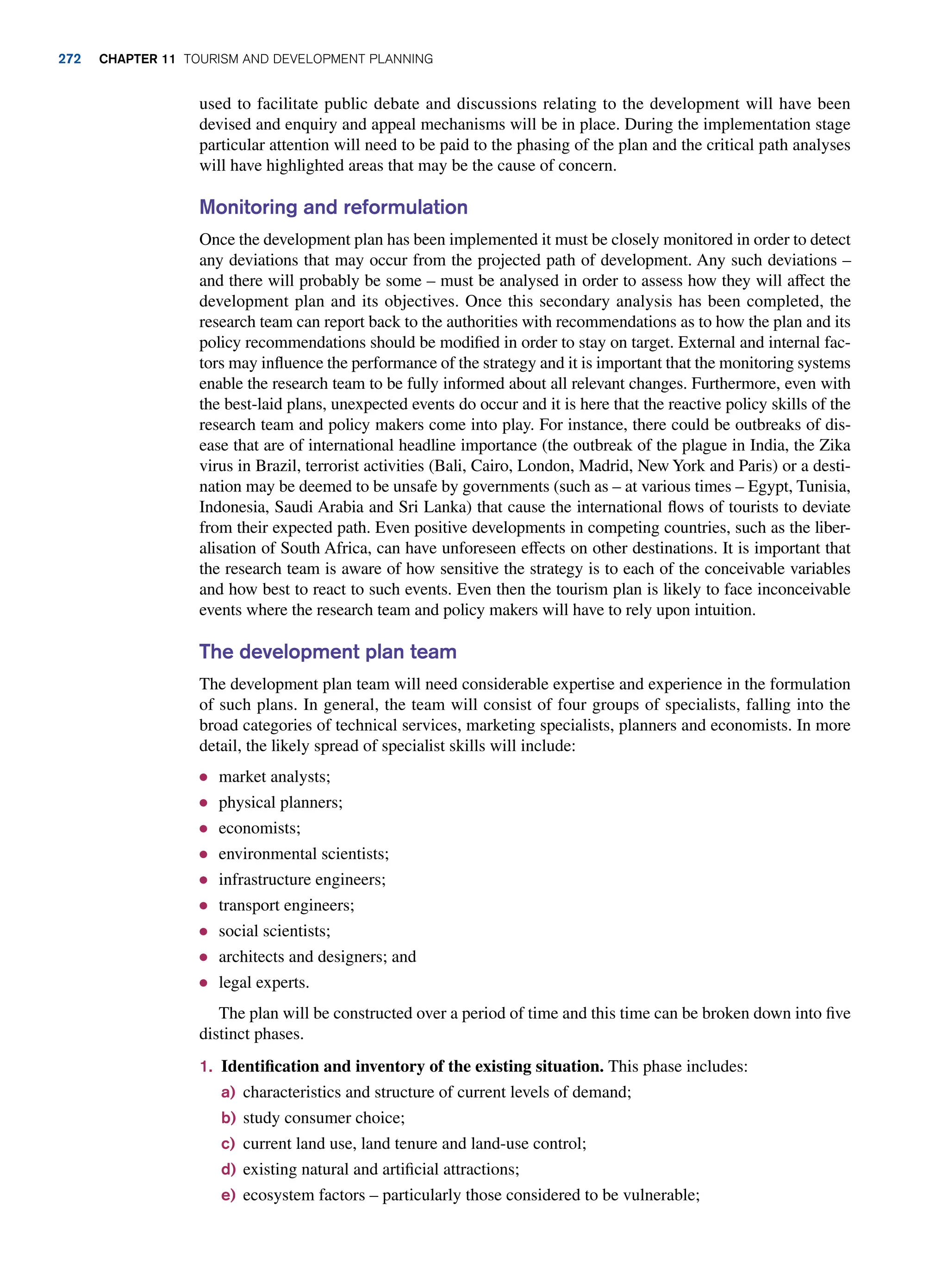 used to facilitate public debate and discussions relating to the development will have been
devised and enquiry and appeal mechanisms will be in place. During the implementation stage
particular attention will need to be paid to the phasing of the plan and the critical path analyses
will have highlighted areas that may be the cause of concern.
Monitoring and reformulation
Once the development plan has been implemented it must be closely monitored in order to detect
any deviations that may occur from the projected path of development. Any such deviations –
and there will probably be some – must be analysed in order to assess how they will affect the
development plan and its objectives. Once this secondary analysis has been completed, the
research team can report back to the authorities with recommendations as to how the plan and its
policy recommendations should be modified in order to stay on target. External and internal fac-
tors may influence the performance of the strategy and it is important that the monitoring systems
enable the research team to be fully informed about all relevant changes. Furthermore, even with
the best-laid plans, unexpected events do occur and it is here that the reactive policy skills of the
research team and policy makers come into play. For instance, there could be outbreaks of dis-
ease that are of international headline importance (the outbreak of the plague in India, the Zika
virus in Brazil, terrorist activities (Bali, Cairo, London, Madrid, New York and Paris) or a desti-
nation may be deemed to be unsafe by governments (such as – at various times – Egypt, Tunisia,
Indonesia, Saudi Arabia and Sri Lanka) that cause the international flows of tourists to deviate
from their expected path. Even positive developments in competing countries, such as the liber-
alisation of South Africa, can have unforeseen effects on other destinations. It is important that
the research team is aware of how sensitive the strategy is to each of the conceivable variables
and how best to react to such events. Even then the tourism plan is likely to face inconceivable
events where the research team and policy makers will have to rely upon intuition.
The development plan team
The development plan team will need considerable expertise and experience in the formulation
of such plans. In general, the team will consist of four groups of specialists, falling into the
broad categories of technical services, marketing specialists, planners and economists. In more
detail, the likely spread of specialist skills will include:
● market analysts;
● physical planners;
● economists;
● environmental scientists;
● infrastructure engineers;
● transport engineers;
● social scientists;
● architects and designers; and
● legal experts.
The plan will be constructed over a period of time and this time can be broken down into five
distinct phases.
1. Identification and inventory of the existing situation. This phase includes:
a) characteristics and structure of current levels of demand;
b) study consumer choice;
c) current land use, land tenure and land-use control;
d) existing natural and artificial attractions;
e) ecosystem factors – particularly those considered to be vulnerable;
272 chapter 11 Tourism and Development Planning
 