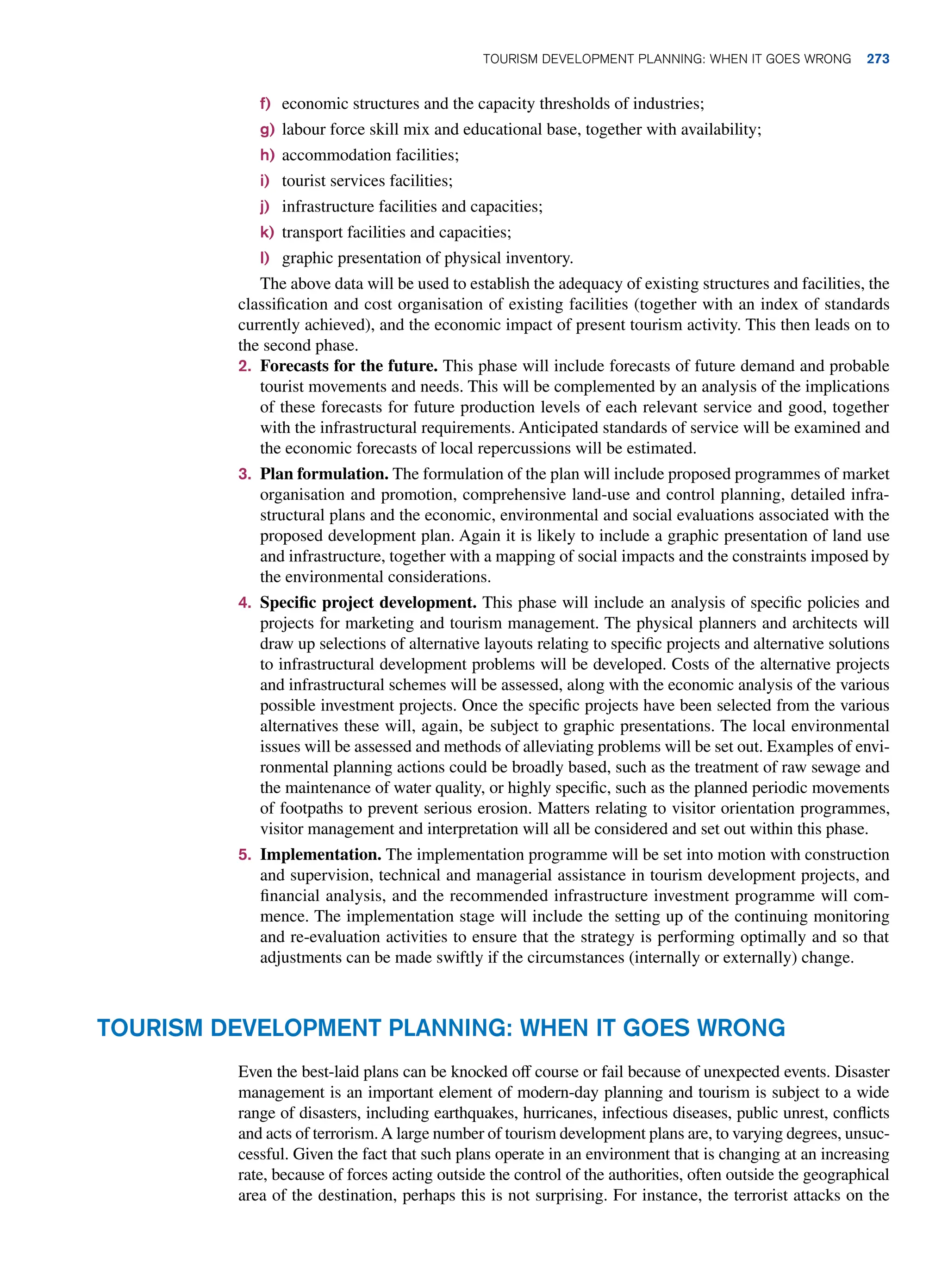 f) economic structures and the capacity thresholds of industries;
g) labour force skill mix and educational base, together with availability;
h) accommodation facilities;
i) tourist services facilities;
j) infrastructure facilities and capacities;
k) transport facilities and capacities;
l) graphic presentation of physical inventory.
The above data will be used to establish the adequacy of existing structures and facilities, the
classification and cost organisation of existing facilities (together with an index of standards
currently achieved), and the economic impact of present tourism activity. This then leads on to
the second phase.
2. Forecasts for the future. This phase will include forecasts of future demand and probable
tourist movements and needs. This will be complemented by an analysis of the implications
of these forecasts for future production levels of each relevant service and good, together
with the infrastructural requirements. Anticipated standards of service will be examined and
the economic forecasts of local repercussions will be estimated.
3. Plan formulation. The formulation of the plan will include proposed programmes of market
organisation and promotion, comprehensive land-use and control planning, detailed infra-
structural plans and the economic, environmental and social evaluations associated with the
proposed development plan. Again it is likely to include a graphic presentation of land use
and infrastructure, together with a mapping of social impacts and the constraints imposed by
the environmental considerations.
4. Specific project development. This phase will include an analysis of specific policies and
projects for marketing and tourism management. The physical planners and architects will
draw up selections of alternative layouts relating to specific projects and alternative solutions
to infrastructural development problems will be developed. Costs of the alternative projects
and infrastructural schemes will be assessed, along with the economic analysis of the various
possible investment projects. Once the specific projects have been selected from the various
alternatives these will, again, be subject to graphic presentations. The local environmental
issues will be assessed and methods of alleviating problems will be set out. Examples of envi-
ronmental planning actions could be broadly based, such as the treatment of raw sewage and
the maintenance of water quality, or highly specific, such as the planned periodic movements
of footpaths to prevent serious erosion. Matters relating to visitor orientation programmes,
visitor management and interpretation will all be considered and set out within this phase.
5. Implementation. The implementation programme will be set into motion with construction
and supervision, technical and managerial assistance in tourism development projects, and
financial analysis, and the recommended infrastructure investment programme will com-
mence. The implementation stage will include the setting up of the continuing monitoring
and re-evaluation activities to ensure that the strategy is performing optimally and so that
adjustments can be made swiftly if the circumstances (internally or externally) change.
Tourism Development Planning: When It Goes Wrong
Even the best-laid plans can be knocked off course or fail because of unexpected events. Disaster
management is an important element of modern-day planning and tourism is subject to a wide
range of disasters, including earthquakes, hurricanes, infectious diseases, public unrest, conflicts
and acts of terrorism.A large number of tourism development plans are, to varying degrees, unsuc-
cessful. Given the fact that such plans operate in an environment that is changing at an increasing
rate, because of forces acting outside the control of the authorities, often outside the geographical
area of the destination, perhaps this is not surprising. For instance, the terrorist attacks on the
Tourism Development Planning: When It Goes Wrong 273
 