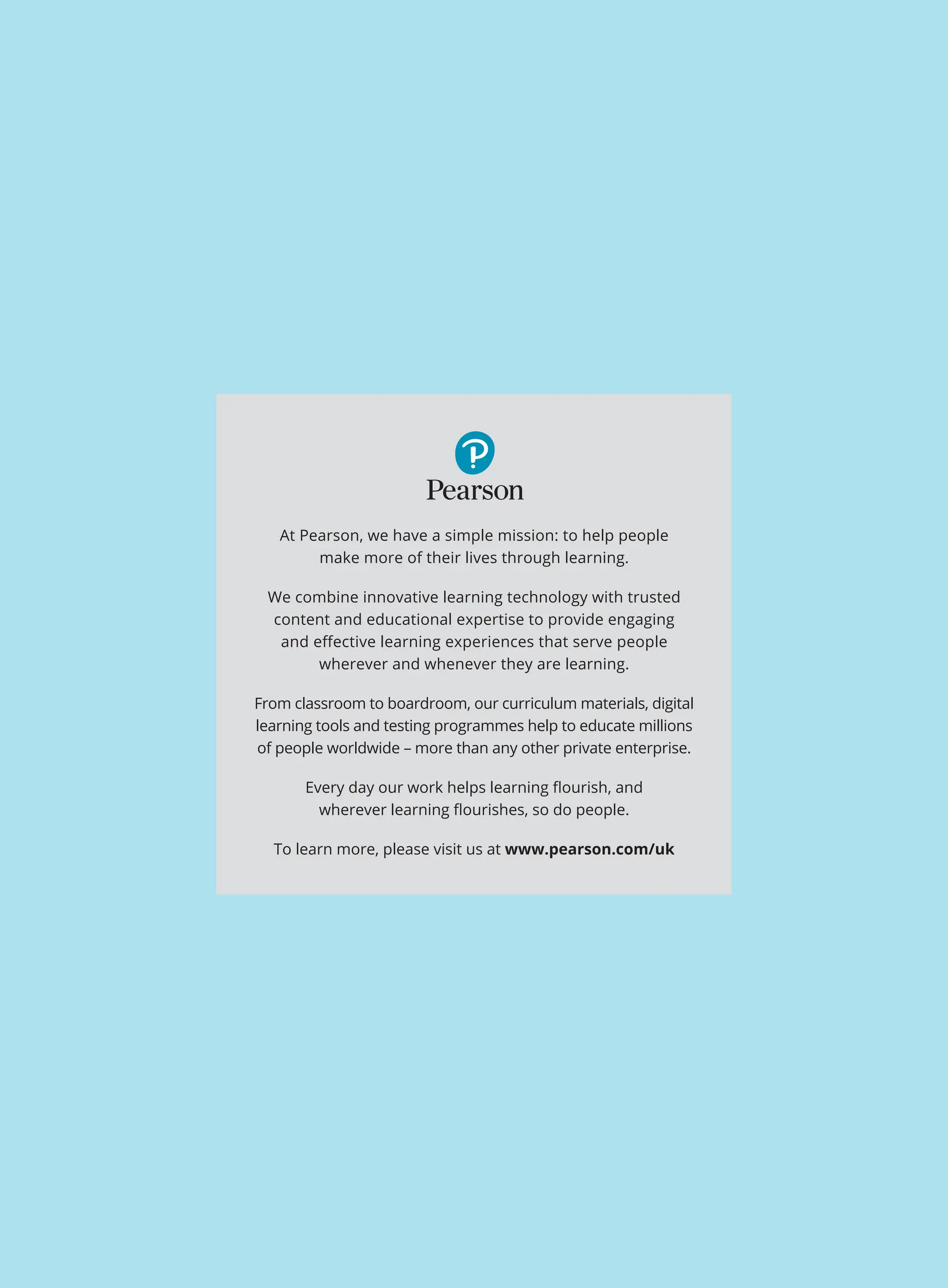 At Pearson, we have a simple mission: to help people
make more of their lives through learning.
We combine innovative learning technology with trusted
content and educational expertise to provide engaging
and effective learning experiences that serve people
wherever and whenever they are learning.
From classroom to boardroom, our curriculum materials, digital
learning tools and testing programmes help to educate millions
of people worldwide – more than any other private enterprise.
Every day our work helps learning flourish, and
wherever learning flourishes, so do people.
To learn more, please visit us at www.pearson.com/uk
 