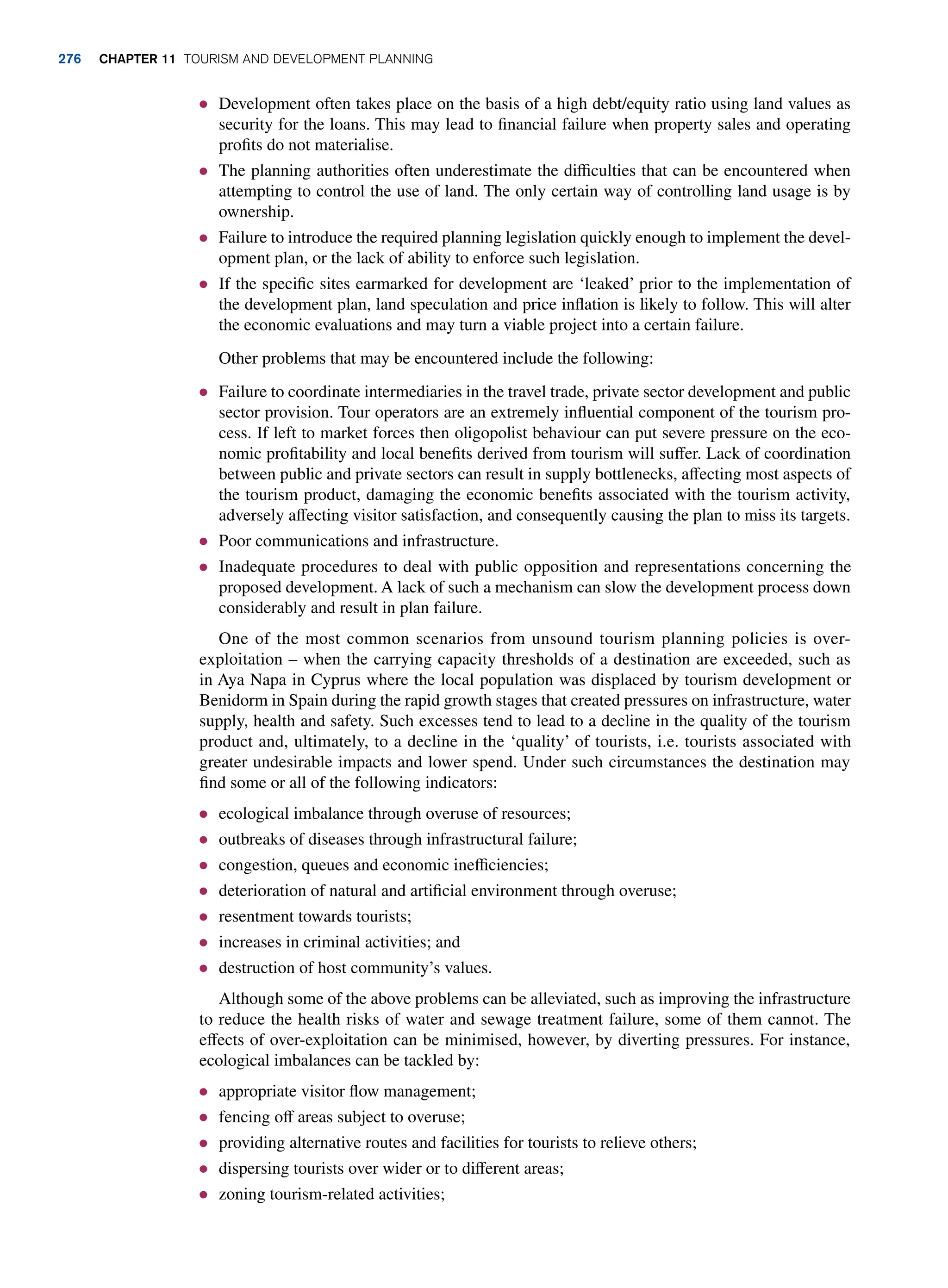 ● Development often takes place on the basis of a high debt/equity ratio using land values as
security for the loans. This may lead to financial failure when property sales and operating
profits do not materialise.
● The planning authorities often underestimate the difficulties that can be encountered when
attempting to control the use of land. The only certain way of controlling land usage is by
ownership.
● Failure to introduce the required planning legislation quickly enough to implement the devel-
opment plan, or the lack of ability to enforce such legislation.
● If the specific sites earmarked for development are ‘leaked’ prior to the implementation of
the development plan, land speculation and price inflation is likely to follow. This will alter
the economic evaluations and may turn a viable project into a certain failure.
Other problems that may be encountered include the following:
● Failure to coordinate intermediaries in the travel trade, private sector development and public
sector provision. Tour operators are an extremely influential component of the tourism pro-
cess. If left to market forces then oligopolist behaviour can put severe pressure on the eco-
nomic profitability and local benefits derived from tourism will suffer. Lack of coordination
between public and private sectors can result in supply bottlenecks, affecting most aspects of
the tourism product, damaging the economic benefits associated with the tourism activity,
adversely affecting visitor satisfaction, and consequently causing the plan to miss its targets.
● Poor communications and infrastructure.
● Inadequate procedures to deal with public opposition and representations concerning the
proposed development. A lack of such a mechanism can slow the development process down
considerably and result in plan failure.
One of the most common scenarios from unsound tourism planning policies is over-
exploitation – when the carrying capacity thresholds of a destination are exceeded, such as
in Aya Napa in Cyprus where the local population was displaced by tourism development or
Benidorm in Spain during the rapid growth stages that created pressures on infrastructure, water
supply, health and safety. Such excesses tend to lead to a decline in the quality of the tourism
product and, ultimately, to a decline in the ‘quality’ of tourists, i.e. tourists associated with
greater undesirable impacts and lower spend. Under such circumstances the destination may
find some or all of the following indicators:
● ecological imbalance through overuse of resources;
● outbreaks of diseases through infrastructural failure;
● congestion, queues and economic inefficiencies;
● deterioration of natural and artificial environment through overuse;
● resentment towards tourists;
● increases in criminal activities; and
● destruction of host community’s values.
Although some of the above problems can be alleviated, such as improving the infrastructure
to reduce the health risks of water and sewage treatment failure, some of them cannot. The
effects of over-exploitation can be minimised, however, by diverting pressures. For instance,
ecological imbalances can be tackled by:
● appropriate visitor flow management;
● fencing off areas subject to overuse;
● providing alternative routes and facilities for tourists to relieve others;
● dispersing tourists over wider or to different areas;
● zoning tourism-related activities;
276 chapter 11 Tourism and Development Planning
 