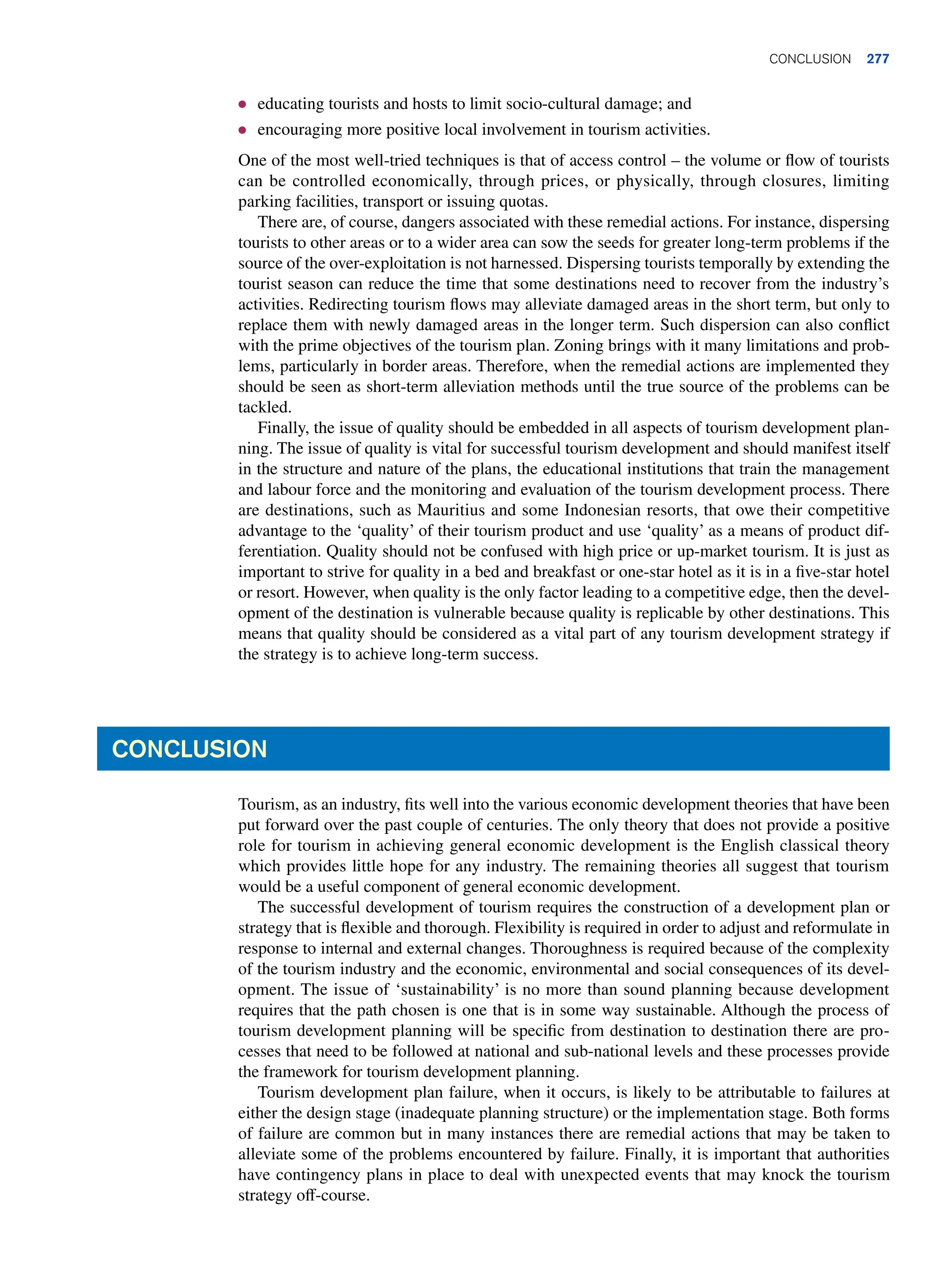 ● educating tourists and hosts to limit socio-cultural damage; and
● encouraging more positive local involvement in tourism activities.
One of the most well-tried techniques is that of access control – the volume or flow of tourists
can be controlled economically, through prices, or physically, through closures, limiting
parking facilities, transport or issuing quotas.
There are, of course, dangers associated with these remedial actions. For instance, dispersing
tourists to other areas or to a wider area can sow the seeds for greater long-term problems if the
source of the over-exploitation is not harnessed. Dispersing tourists temporally by extending the
tourist season can reduce the time that some destinations need to recover from the industry’s
activities. Redirecting tourism flows may alleviate damaged areas in the short term, but only to
replace them with newly damaged areas in the longer term. Such dispersion can also conflict
with the prime objectives of the tourism plan. Zoning brings with it many limitations and prob-
lems, particularly in border areas. Therefore, when the remedial actions are implemented they
should be seen as short-term alleviation methods until the true source of the problems can be
tackled.
Finally, the issue of quality should be embedded in all aspects of tourism development plan-
ning. The issue of quality is vital for successful tourism development and should manifest itself
in the structure and nature of the plans, the educational institutions that train the management
and labour force and the monitoring and evaluation of the tourism development process. There
are destinations, such as Mauritius and some Indonesian resorts, that owe their competitive
advantage to the ‘quality’ of their tourism product and use ‘quality’ as a means of product dif-
ferentiation. Quality should not be confused with high price or up-market tourism. It is just as
important to strive for quality in a bed and breakfast or one-star hotel as it is in a five-star hotel
or resort. However, when quality is the only factor leading to a competitive edge, then the devel-
opment of the destination is vulnerable because quality is replicable by other destinations. This
means that quality should be considered as a vital part of any tourism development strategy if
the strategy is to achieve long-term success.
Conclusion
Tourism, as an industry, fits well into the various economic development theories that have been
put forward over the past couple of centuries. The only theory that does not provide a positive
role for tourism in achieving general economic development is the English classical theory
which provides little hope for any industry. The remaining theories all suggest that tourism
would be a useful component of general economic development.
The successful development of tourism requires the construction of a development plan or
strategy that is flexible and thorough. Flexibility is required in order to adjust and reformulate in
response to internal and external changes. Thoroughness is required because of the complexity
of the tourism industry and the economic, environmental and social consequences of its devel-
opment. The issue of ‘sustainability’ is no more than sound planning because development
requires that the path chosen is one that is in some way sustainable. Although the process of
tourism development planning will be specific from destination to destination there are pro-
cesses that need to be followed at national and sub-national levels and these processes provide
the framework for tourism development planning.
Tourism development plan failure, when it occurs, is likely to be attributable to failures at
either the design stage (inadequate planning structure) or the implementation stage. Both forms
of failure are common but in many instances there are remedial actions that may be taken to
alleviate some of the problems encountered by failure. Finally, it is important that authorities
have contingency plans in place to deal with unexpected events that may knock the tourism
strategy off-course.
	Conclusion 277
 