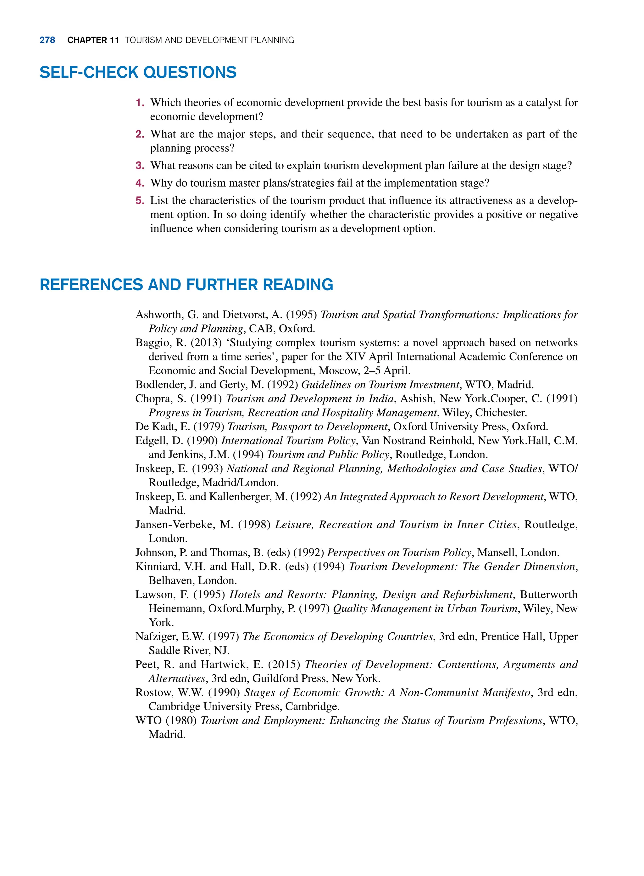 1. Which theories of economic development provide the best basis for tourism as a catalyst for
economic development?
2. What are the major steps, and their sequence, that need to be undertaken as part of the
planning process?
3. What reasons can be cited to explain tourism development plan failure at the design stage?
4. Why do tourism master plans/strategies fail at the implementation stage?
5. List the characteristics of the tourism product that influence its attractiveness as a develop-
ment option. In so doing identify whether the characteristic provides a positive or negative
influence when considering tourism as a development option.
Self-Check Questions
References and Further Reading
Ashworth, G. and Dietvorst, A. (1995) Tourism and Spatial Transformations: Implications for
Policy and Planning, CAB, Oxford.
Baggio, R. (2013) ‘Studying complex tourism systems: a novel approach based on networks
derived from a time series’, paper for the XIV April International Academic Conference on
Economic and Social Development, Moscow, 2–5 April.
Bodlender, J. and Gerty, M. (1992) Guidelines on Tourism Investment, WTO, Madrid.
Chopra, S. (1991) Tourism and Development in India, Ashish, New York.Cooper, C. (1991)
Progress in Tourism, Recreation and Hospitality Management, Wiley, Chichester.
De Kadt, E. (1979) Tourism, Passport to Development, Oxford University Press, Oxford.
Edgell, D. (1990) International Tourism Policy, Van Nostrand Reinhold, New York.Hall, C.M.
and Jenkins, J.M. (1994) Tourism and Public Policy, Routledge, London.
Inskeep, E. (1993) National and Regional Planning, Methodologies and Case Studies, WTO/
Routledge, Madrid/London.
Inskeep, E. and Kallenberger, M. (1992) An Integrated Approach to Resort Development, WTO,
Madrid.
Jansen-Verbeke, M. (1998) Leisure, Recreation and Tourism in Inner Cities, Routledge,
London.
Johnson, P. and Thomas, B. (eds) (1992) Perspectives on Tourism Policy, Mansell, London.
Kinniard, V.H. and Hall, D.R. (eds) (1994) Tourism Development: The Gender Dimension,
Belhaven, London.
Lawson, F. (1995) Hotels and Resorts: Planning, Design and Refurbishment, Butterworth
Heinemann, Oxford.Murphy, P. (1997) Quality Management in Urban Tourism, Wiley, New
York.
Nafziger, E.W. (1997) The Economics of Developing Countries, 3rd edn, Prentice Hall, Upper
Saddle River, NJ.
Peet, R. and Hartwick, E. (2015) Theories of Development: Contentions, Arguments and
Alternatives, 3rd edn, Guildford Press, New York.
Rostow, W.W. (1990) Stages of Economic Growth: A Non-Communist Manifesto, 3rd edn,
Cambridge University Press, Cambridge.
WTO (1980) Tourism and Employment: Enhancing the Status of Tourism Professions, WTO,
Madrid.
278 chapter 11 Tourism and Development Planning
 