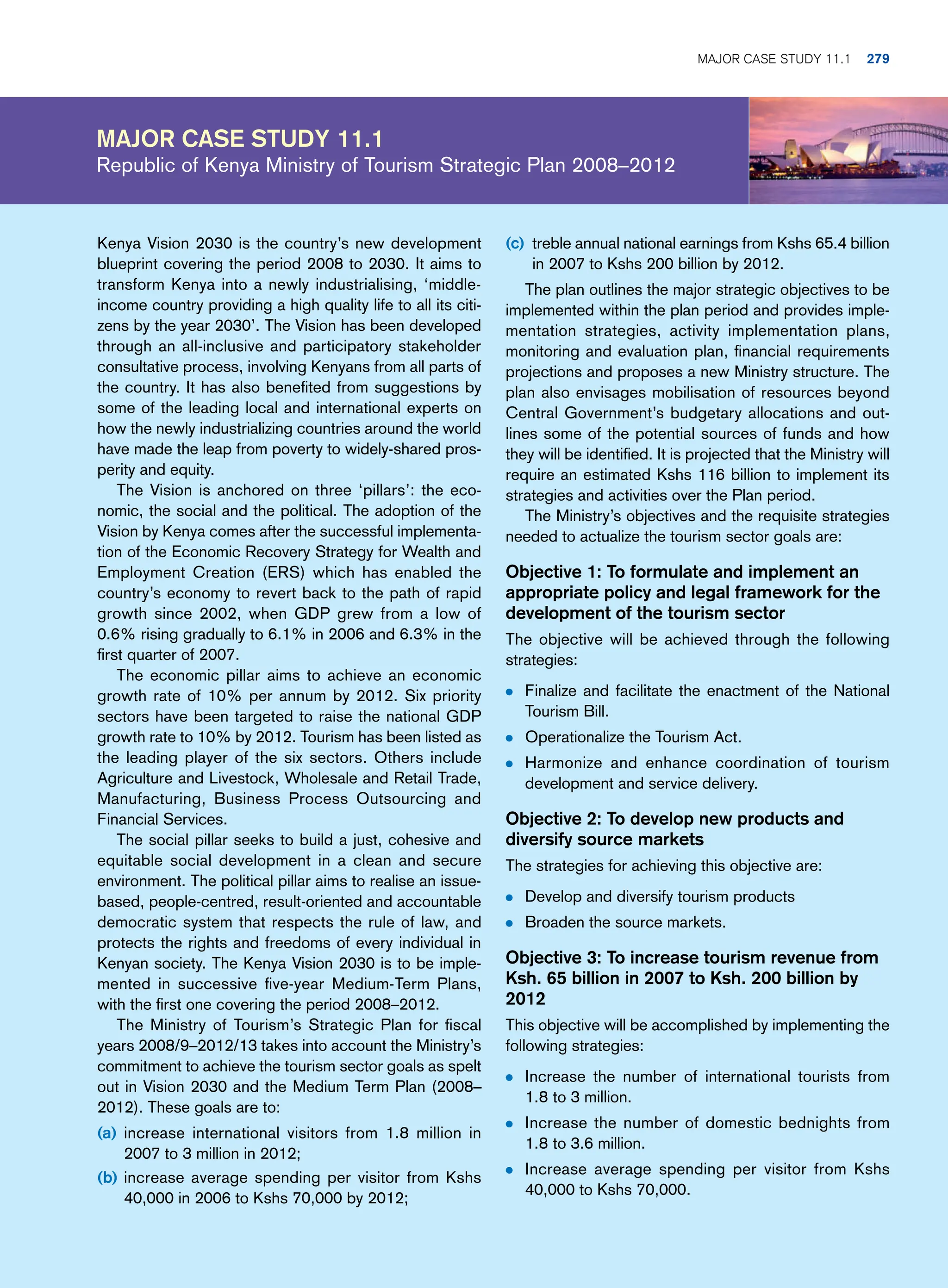 Major case study 11.1
Republic of Kenya Ministry of Tourism Strategic Plan 2008–2012
(c) treble annual national earnings from Kshs 65.4 billion
in 2007 to Kshs 200 billion by 2012.
The plan outlines the major strategic objectives to be
implemented within the plan period and provides imple-
mentation strategies, activity implementation plans,
monitoring and evaluation plan, financial requirements
projections and proposes a new Ministry structure. The
plan also envisages mobilisation of resources beyond
Central Government’s budgetary allocations and out-
lines some of the potential sources of funds and how
they will be identified. It is projected that the Ministry will
require an estimated Kshs 116 billion to implement its
strategies and activities over the Plan period.
The Ministry’s objectives and the requisite strategies
needed to actualize the tourism sector goals are:
Objective 1: To formulate and implement an
appropriate policy and legal framework for the
development of the tourism sector
The objective will be achieved through the following
strategies:
● Finalize and facilitate the enactment of the National
Tourism Bill.
● Operationalize the Tourism Act.
● Harmonize and enhance coordination of tourism
development and service delivery.
Objective 2: To develop new products and
diversify source markets
The strategies for achieving this objective are:
● Develop and diversify tourism products
● Broaden the source markets.
Objective 3: To increase tourism revenue from
Ksh. 65 billion in 2007 to Ksh. 200 billion by
2012
This objective will be accomplished by implementing the
following strategies:
● Increase the number of international tourists from
1.8 to 3 million.
● Increase the number of domestic bednights from
1.8 to 3.6 million.
● Increase average spending per visitor from Kshs
40,000 to Kshs 70,000.
Kenya Vision 2030 is the country’s new development
blueprint covering the period 2008 to 2030. It aims to
transform Kenya into a newly industrialising, ‘middle-
income country providing a high quality life to all its citi-
zens by the year 2030’. The Vision has been developed
through an all-inclusive and participatory stakeholder
consultative process, involving Kenyans from all parts of
the country. It has also benefited from suggestions by
some of the leading local and international experts on
how the newly industrializing countries around the world
have made the leap from poverty to widely-shared pros-
perity and equity.
The Vision is anchored on three ‘pillars’: the eco-
nomic, the social and the political. The adoption of the
Vision by Kenya comes after the successful implementa-
tion of the Economic Recovery Strategy for Wealth and
Employment Creation (ERS) which has enabled the
country’s economy to revert back to the path of rapid
growth since 2002, when GDP grew from a low of
0.6% rising gradually to 6.1% in 2006 and 6.3% in the
first quarter of 2007.
The economic pillar aims to achieve an economic
growth rate of 10% per annum by 2012. Six priority
sectors have been targeted to raise the national GDP
growth rate to 10% by 2012. Tourism has been listed as
the leading player of the six sectors. Others include
Agriculture and Livestock, Wholesale and Retail Trade,
Manufacturing, Business Process Outsourcing and
Financial Services.
The social pillar seeks to build a just, cohesive and
equitable social development in a clean and secure
environment. The political pillar aims to realise an issue-
based, people-centred, result-oriented and accountable
democratic system that respects the rule of law, and
protects the rights and freedoms of every individual in
Kenyan society. The Kenya Vision 2030 is to be imple-
mented in successive five-year Medium-Term Plans,
with the first one covering the period 2008–2012.
The Ministry of Tourism’s Strategic Plan for fiscal
years 2008/9–2012/13 takes into account the Ministry’s
commitment to achieve the tourism sector goals as spelt
out in Vision 2030 and the Medium Term Plan (2008–
2012). These goals are to:
(a) increase international visitors from 1.8 million in
2007 to 3 million in 2012;
(b) increase average spending per visitor from Kshs
40,000 in 2006 to Kshs 70,000 by 2012;
	Major case study 11.1 279
 