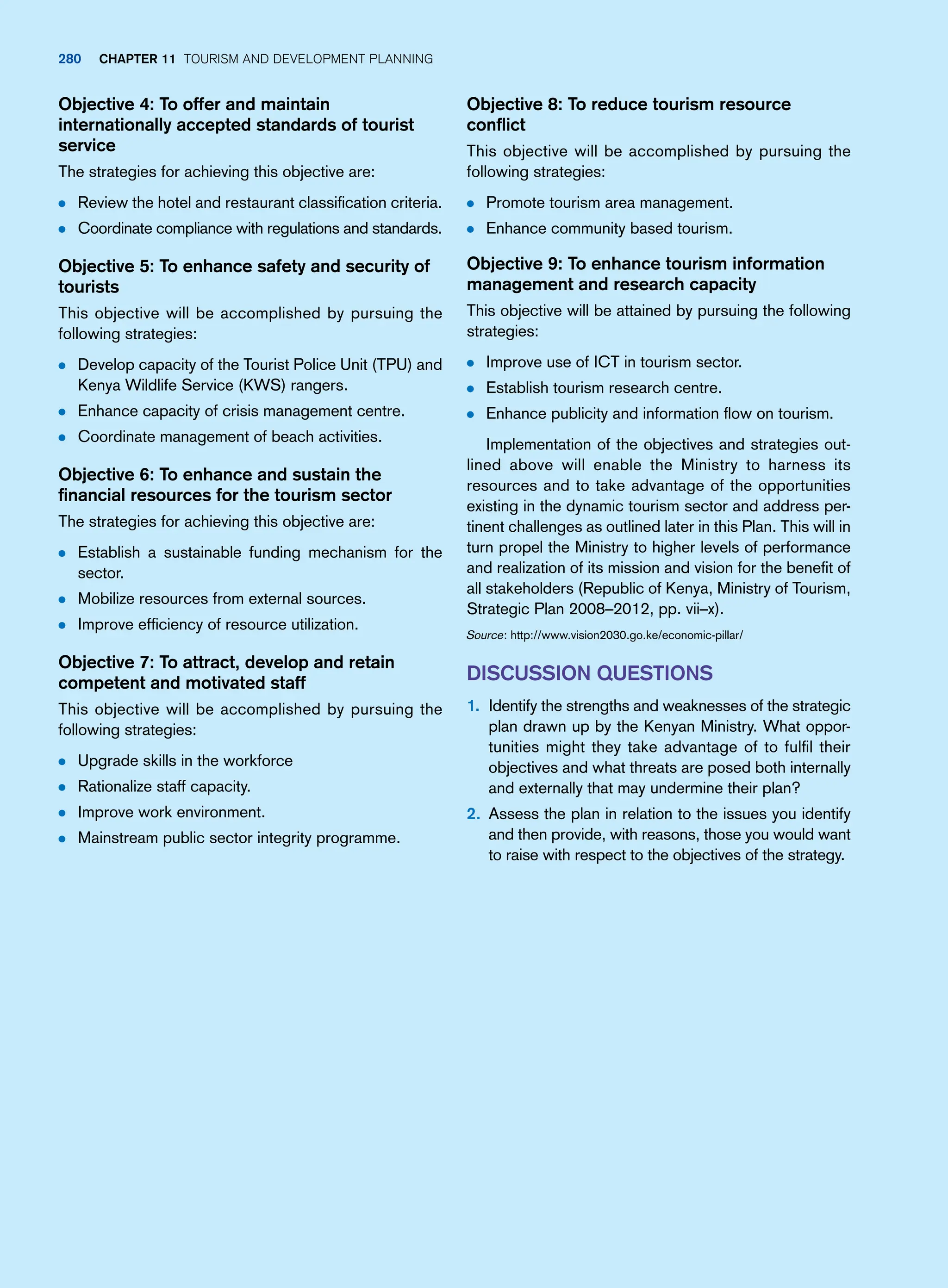 Objective 8: To reduce tourism resource
conflict
This objective will be accomplished by pursuing the
following strategies:
● Promote tourism area management.
● Enhance community based tourism.
Objective 9: To enhance tourism information
management and research capacity
This objective will be attained by pursuing the following
strategies:
● Improve use of ICT in tourism sector.
● Establish tourism research centre.
● Enhance publicity and information flow on tourism.
Implementation of the objectives and strategies out-
lined above will enable the Ministry to harness its
resources and to take advantage of the opportunities
existing in the dynamic tourism sector and address per-
tinent challenges as outlined later in this Plan. This will in
turn propel the Ministry to higher levels of performance
and realization of its mission and vision for the benefit of
all stakeholders (Republic of Kenya, Ministry of Tourism,
Strategic Plan 2008–2012, pp. vii–x).
Source: http://www.vision2030.go.ke/economic-pillar/
Discussion Questions
1. Identify the strengths and weaknesses of the strategic
plan drawn up by the Kenyan Ministry. What oppor-
tunities might they take advantage of to fulfil their
objectives and what threats are posed both internally
and externally that may undermine their plan?
2. Assess the plan in relation to the issues you identify
and then provide, with reasons, those you would want
to raise with respect to the objectives of the strategy.
Objective 4: To offer and maintain
internationally accepted standards of tourist
service
The strategies for achieving this objective are:
● Review the hotel and restaurant classification criteria.
● Coordinate compliance with regulations and standards.
Objective 5: To enhance safety and security of
tourists
This objective will be accomplished by pursuing the
following strategies:
● Develop capacity of the Tourist Police Unit (TPU) and
Kenya Wildlife Service (KWS) rangers.
● Enhance capacity of crisis management centre.
● Coordinate management of beach activities.
Objective 6: To enhance and sustain the
financial resources for the tourism sector
The strategies for achieving this objective are:
● Establish a sustainable funding mechanism for the
sector.
● Mobilize resources from external sources.
● Improve efficiency of resource utilization.
Objective 7: To attract, develop and retain
competent and motivated staff
This objective will be accomplished by pursuing the
following strategies:
● Upgrade skills in the workforce
● Rationalize staff capacity.
● Improve work environment.
● Mainstream public sector integrity programme.
280 chapter 11 Tourism and Development Planning
 