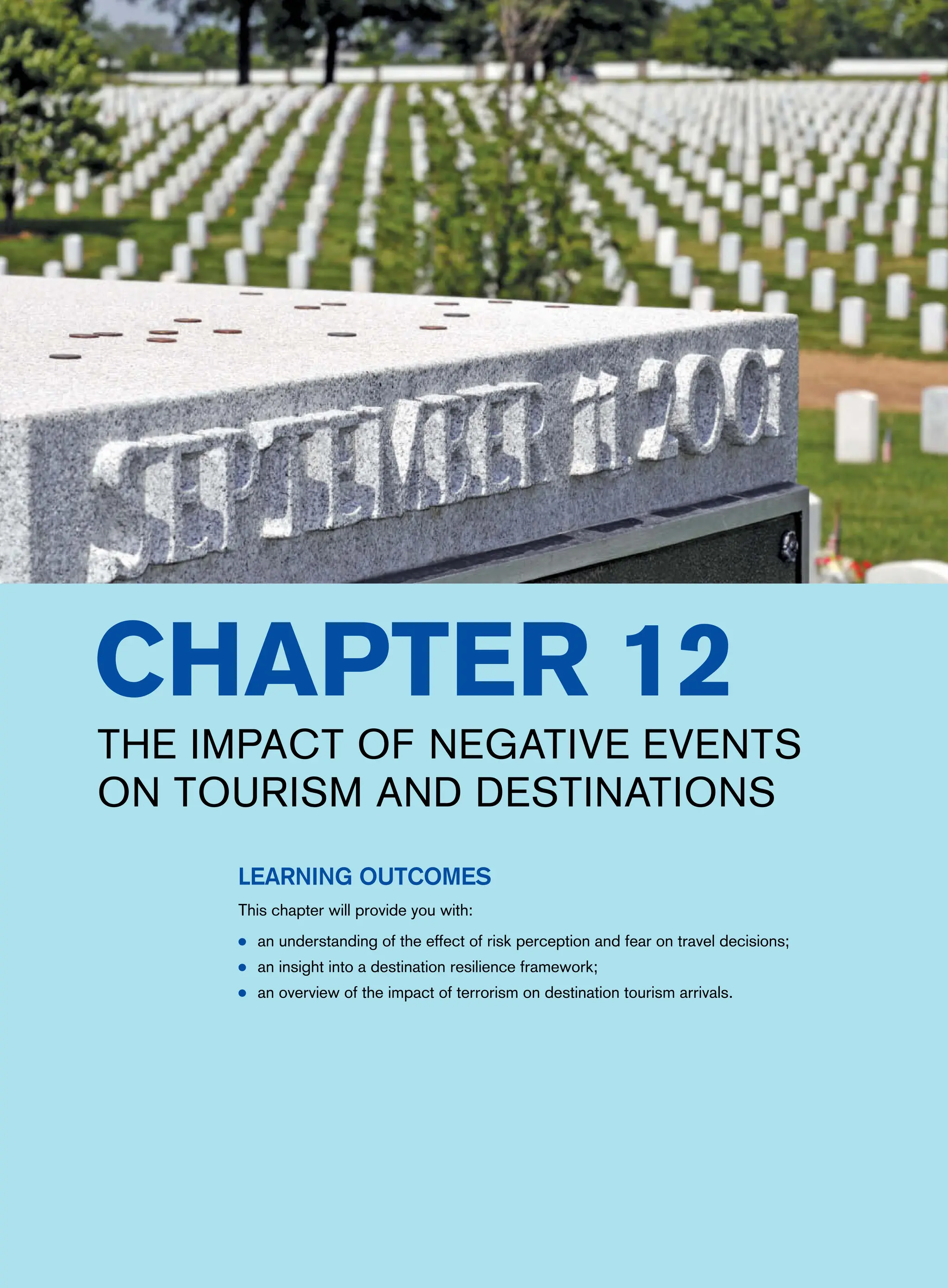 Chapter 12
The impact of negative events
on tourism and destinations
Learning Outcomes
This chapter will provide you with:
● an understanding of the effect of risk perception and fear on travel decisions;
● an insight into a destination resilience framework;
● an overview of the impact of terrorism on destination tourism arrivals.
 