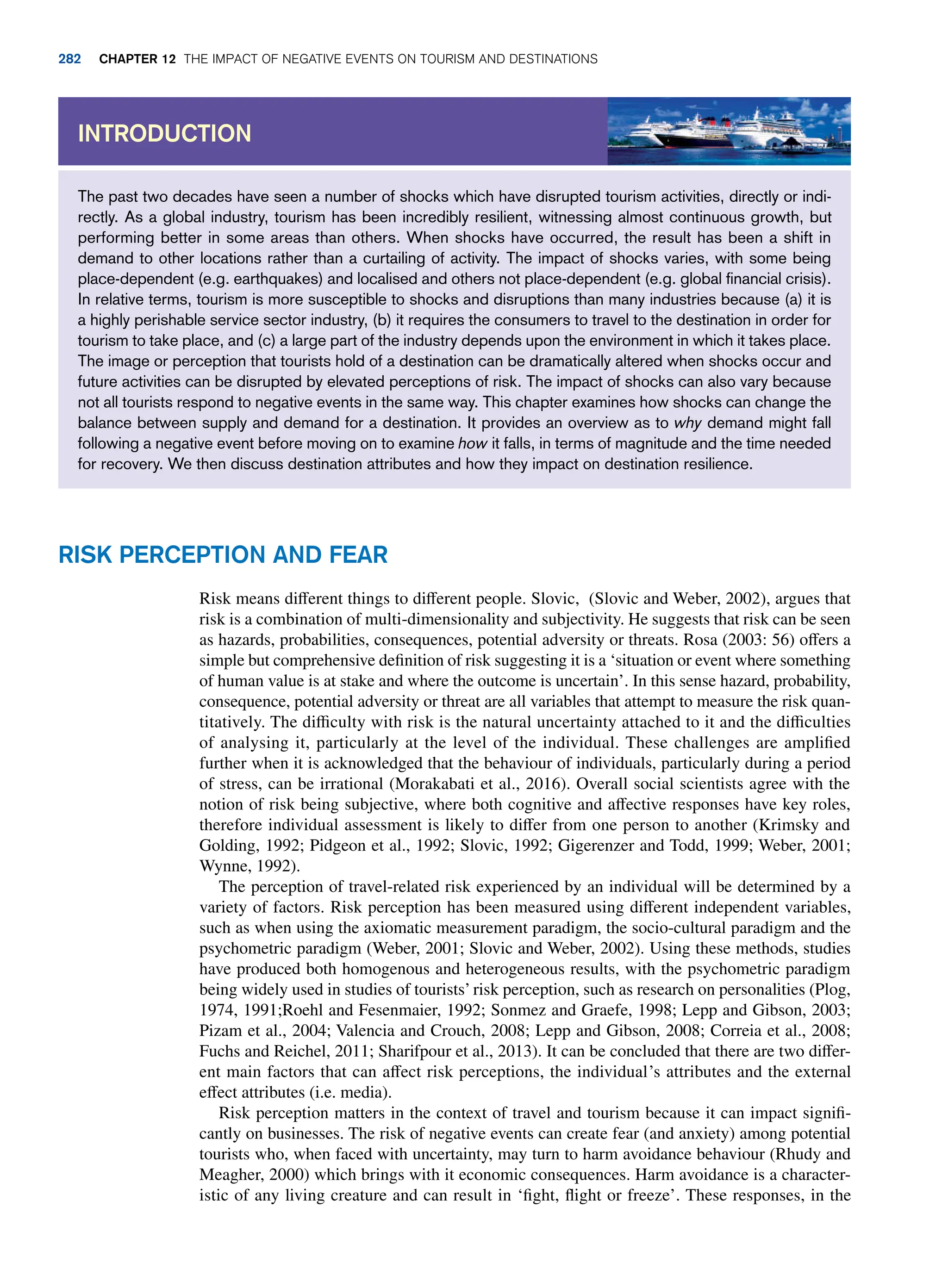 The past two decades have seen a number of shocks which have disrupted tourism activities, directly or indi-
rectly. As a global industry, tourism has been incredibly resilient, witnessing almost continuous growth, but
performing better in some areas than others. When shocks have occurred, the result has been a shift in
demand to other locations rather than a curtailing of activity. The impact of shocks varies, with some being
place-dependent (e.g. earthquakes) and localised and others not place-dependent (e.g. global financial crisis).
In relative terms, tourism is more susceptible to shocks and disruptions than many industries because (a) it is
a highly perishable service sector industry, (b) it requires the consumers to travel to the destination in order for
tourism to take place, and (c) a large part of the industry depends upon the environment in which it takes place.
The image or perception that tourists hold of a destination can be dramatically altered when shocks occur and
future activities can be disrupted by elevated perceptions of risk. The impact of shocks can also vary because
not all tourists respond to negative events in the same way. This chapter examines how shocks can change the
balance between supply and demand for a destination. It provides an overview as to why demand might fall
following a negative event before moving on to examine how it falls, in terms of magnitude and the time needed
for recovery. We then discuss destination attributes and how they impact on destination resilience.
Introduction
Risk perception and fear
Risk means different things to different people. Slovic, (Slovic and Weber, 2002), argues that
risk is a combination of multi-dimensionality and subjectivity. He suggests that risk can be seen
as hazards, probabilities, consequences, potential adversity or threats. Rosa (2003: 56) offers a
simple but comprehensive definition of risk suggesting it is a ‘situation or event where something
of human value is at stake and where the outcome is uncertain’. In this sense hazard, probability,
consequence, potential adversity or threat are all variables that attempt to measure the risk quan-
titatively. The difficulty with risk is the natural uncertainty attached to it and the difficulties
of analysing it, particularly at the level of the individual. These challenges are amplified
further when it is acknowledged that the behaviour of individuals, particularly during a period
of stress, can be irrational (Morakabati et al., 2016). Overall social scientists agree with the
notion of risk being subjective, where both cognitive and affective responses have key roles,
therefore individual assessment is likely to differ from one person to another (Krimsky and
Golding, 1992; Pidgeon et al., 1992; Slovic, 1992; Gigerenzer and Todd, 1999; Weber, 2001;
Wynne, 1992).
The perception of travel-related risk experienced by an individual will be determined by a
variety of factors. Risk perception has been measured using different independent variables,
such as when using the axiomatic measurement paradigm, the socio-cultural paradigm and the
psychometric paradigm (Weber, 2001; Slovic and Weber, 2002). Using these methods, studies
have produced both homogenous and heterogeneous results, with the psychometric paradigm
being widely used in studies of tourists’ risk perception, such as research on personalities (Plog,
1974, 1991;Roehl and Fesenmaier, 1992; Sonmez and Graefe, 1998; Lepp and Gibson, 2003;
Pizam et al., 2004; Valencia and Crouch, 2008; Lepp and Gibson, 2008; Correia et al., 2008;
Fuchs and Reichel, 2011; Sharifpour et al., 2013). It can be concluded that there are two differ-
ent main factors that can affect risk perceptions, the individual’s attributes and the external
effect attributes (i.e. media).
Risk perception matters in the context of travel and tourism because it can impact signifi-
cantly on businesses. The risk of negative events can create fear (and anxiety) among potential
tourists who, when faced with uncertainty, may turn to harm avoidance behaviour (Rhudy and
Meagher, 2000) which brings with it economic consequences. Harm avoidance is a character-
istic of any living creature and can result in ‘fight, flight or freeze’. These responses, in the
282 chapter 12 The impact of negative events on tourism and destinations
 