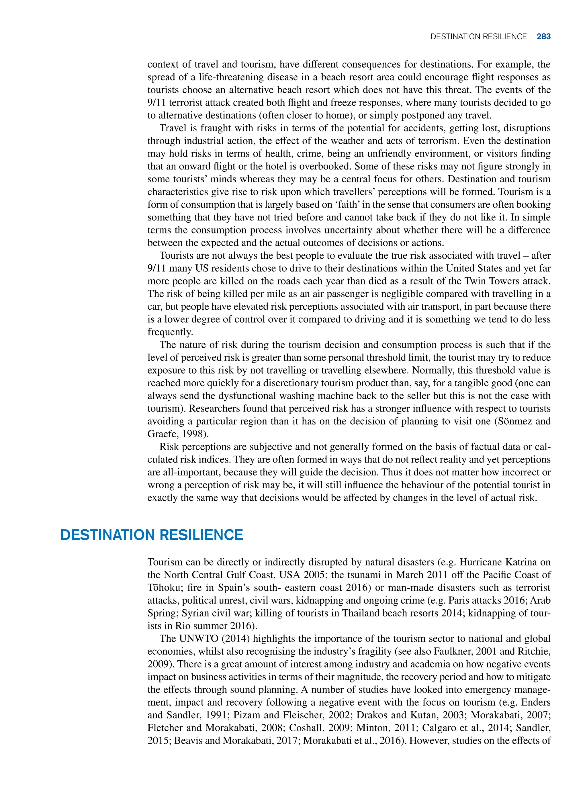 context of travel and tourism, have different consequences for destinations. For example, the
spread of a life-threatening disease in a beach resort area could encourage flight responses as
tourists choose an alternative beach resort which does not have this threat. The events of the
9/11 terrorist attack created both flight and freeze responses, where many tourists decided to go
to alternative destinations (often closer to home), or simply postponed any travel.
Travel is fraught with risks in terms of the potential for accidents, getting lost, disruptions
through industrial action, the effect of the weather and acts of terrorism. Even the destination
may hold risks in terms of health, crime, being an unfriendly environment, or visitors finding
that an onward flight or the hotel is overbooked. Some of these risks may not figure strongly in
some tourists’ minds whereas they may be a central focus for others. Destination and tourism
characteristics give rise to risk upon which travellers’ perceptions will be formed. Tourism is a
form of consumption that is largely based on ‘faith’in the sense that consumers are often booking
something that they have not tried before and cannot take back if they do not like it. In simple
terms the consumption process involves uncertainty about whether there will be a difference
between the expected and the actual outcomes of decisions or actions.
Tourists are not always the best people to evaluate the true risk associated with travel – after
9/11 many US residents chose to drive to their destinations within the United States and yet far
more people are killed on the roads each year than died as a result of the Twin Towers attack.
The risk of being killed per mile as an air passenger is negligible compared with travelling in a
car, but people have elevated risk perceptions associated with air transport, in part because there
is a lower degree of control over it compared to driving and it is something we tend to do less
frequently.
The nature of risk during the tourism decision and consumption process is such that if the
level of perceived risk is greater than some personal threshold limit, the tourist may try to reduce
exposure to this risk by not travelling or travelling elsewhere. Normally, this threshold value is
reached more quickly for a discretionary tourism product than, say, for a tangible good (one can
always send the dysfunctional washing machine back to the seller but this is not the case with
tourism). Researchers found that perceived risk has a stronger influence with respect to tourists
avoiding a particular region than it has on the decision of planning to visit one (Sönmez and
Graefe, 1998).
Risk perceptions are subjective and not generally formed on the basis of factual data or cal-
culated risk indices. They are often formed in ways that do not reflect reality and yet perceptions
are all-important, because they will guide the decision. Thus it does not matter how incorrect or
wrong a perception of risk may be, it will still influence the behaviour of the potential tourist in
exactly the same way that decisions would be affected by changes in the level of actual risk.
Destination resilience
Tourism can be directly or indirectly disrupted by natural disasters (e.g. Hurricane Katrina on
the North Central Gulf Coast, USA 2005; the tsunami in March 2011 off the Pacific Coast of
Tōhoku; fire in Spain’s south- eastern coast 2016) or man-made disasters such as terrorist
attacks, political unrest, civil wars, kidnapping and ongoing crime (e.g. Paris attacks 2016; Arab
Spring; Syrian civil war; killing of tourists in Thailand beach resorts 2014; kidnapping of tour-
ists in Rio summer 2016).
The UNWTO (2014) highlights the importance of the tourism sector to national and global
economies, whilst also recognising the industry’s fragility (see also Faulkner, 2001 and Ritchie,
2009). There is a great amount of interest among industry and academia on how negative events
impact on business activities in terms of their magnitude, the recovery period and how to mitigate
the effects through sound planning. A number of studies have looked into emergency manage-
ment, impact and recovery following a negative event with the focus on tourism (e.g. Enders
and Sandler, 1991; Pizam and Fleischer, 2002; Drakos and Kutan, 2003; Morakabati, 2007;
Fletcher and Morakabati, 2008; Coshall, 2009; Minton, 2011; Calgaro et al., 2014; Sandler,
2015; Beavis and Morakabati, 2017; Morakabati et al., 2016). However, studies on the effects of
	Destination resilience 283
 