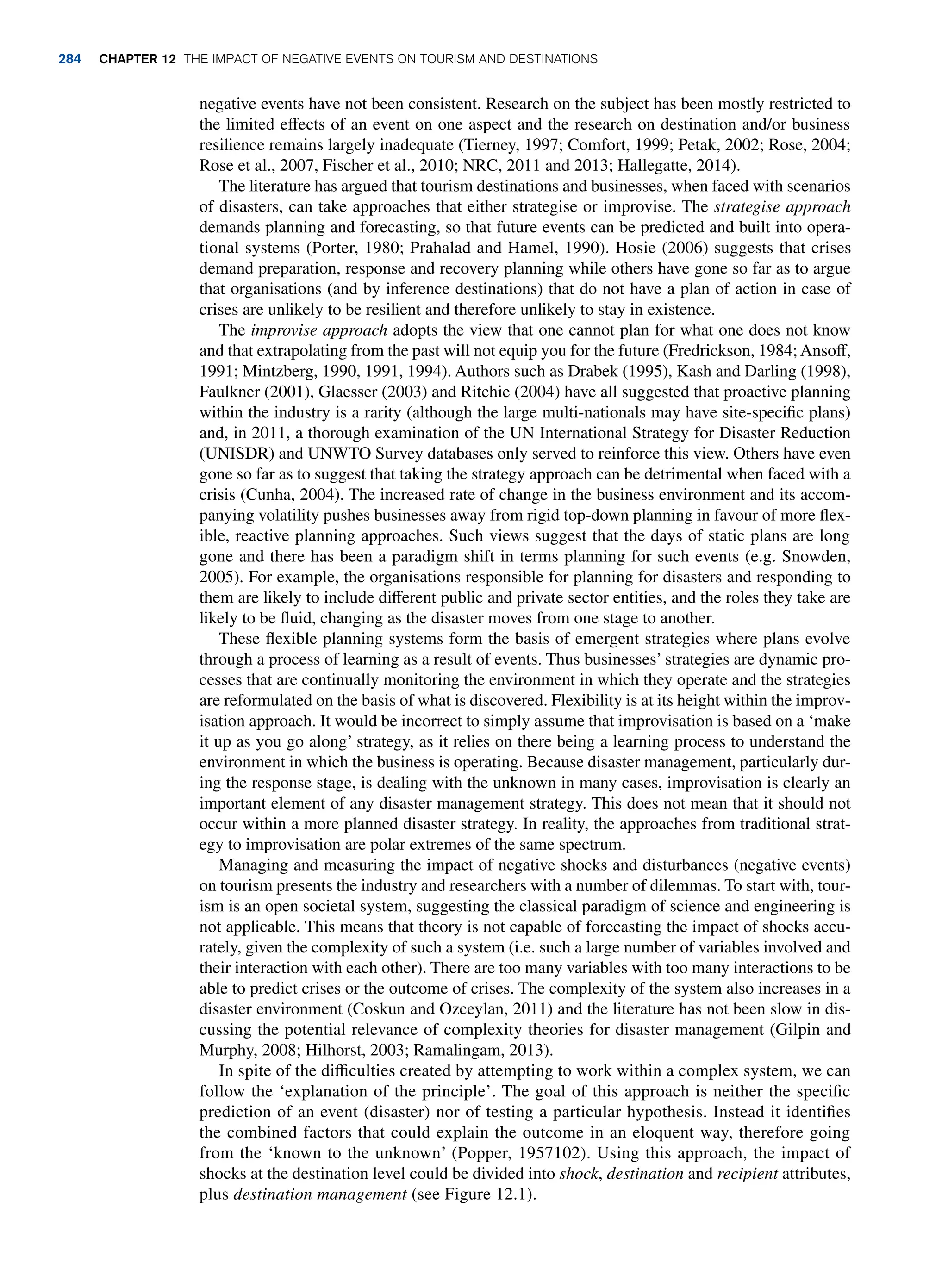 negative events have not been consistent. Research on the subject has been mostly restricted to
the limited effects of an event on one aspect and the research on destination and/or business
resilience remains largely inadequate (Tierney, 1997; Comfort, 1999; Petak, 2002; Rose, 2004;
Rose et al., 2007, Fischer et al., 2010; NRC, 2011 and 2013; Hallegatte, 2014).
The literature has argued that tourism destinations and businesses, when faced with scenarios
of disasters, can take approaches that either strategise or improvise. The strategise approach
demands planning and forecasting, so that future events can be predicted and built into opera-
tional systems (Porter, 1980; Prahalad and Hamel, 1990). Hosie (2006) suggests that crises
demand preparation, response and recovery planning while others have gone so far as to argue
that organisations (and by inference destinations) that do not have a plan of action in case of
crises are unlikely to be resilient and therefore unlikely to stay in existence.
The improvise approach adopts the view that one cannot plan for what one does not know
and that extrapolating from the past will not equip you for the future (Fredrickson, 1984; Ansoff,
1991; Mintzberg, 1990, 1991, 1994). Authors such as Drabek (1995), Kash and Darling (1998),
Faulkner (2001), Glaesser (2003) and Ritchie (2004) have all suggested that proactive planning
within the industry is a rarity (although the large multi-nationals may have site-specific plans)
and, in 2011, a thorough examination of the UN International Strategy for Disaster Reduction
(UNISDR) and UNWTO Survey databases only served to reinforce this view. Others have even
gone so far as to suggest that taking the strategy approach can be detrimental when faced with a
crisis (Cunha, 2004). The increased rate of change in the business environment and its accom-
panying volatility pushes businesses away from rigid top-down planning in favour of more flex-
ible, reactive planning approaches. Such views suggest that the days of static plans are long
gone and there has been a paradigm shift in terms planning for such events (e.g. Snowden,
2005). For example, the organisations responsible for planning for disasters and responding to
them are likely to include different public and private sector entities, and the roles they take are
likely to be fluid, changing as the disaster moves from one stage to another.
These flexible planning systems form the basis of emergent strategies where plans evolve
through a process of learning as a result of events. Thus businesses’ strategies are dynamic pro-
cesses that are continually monitoring the environment in which they operate and the strategies
are reformulated on the basis of what is discovered. Flexibility is at its height within the improv-
isation approach. It would be incorrect to simply assume that improvisation is based on a ‘make
it up as you go along’ strategy, as it relies on there being a learning process to understand the
environment in which the business is operating. Because disaster management, particularly dur-
ing the response stage, is dealing with the unknown in many cases, improvisation is clearly an
important element of any disaster management strategy. This does not mean that it should not
occur within a more planned disaster strategy. In reality, the approaches from traditional strat-
egy to improvisation are polar extremes of the same spectrum.
Managing and measuring the impact of negative shocks and disturbances (negative events)
on tourism presents the industry and researchers with a number of dilemmas. To start with, tour-
ism is an open societal system, suggesting the classical paradigm of science and engineering is
not applicable. This means that theory is not capable of forecasting the impact of shocks accu-
rately, given the complexity of such a system (i.e. such a large number of variables involved and
their interaction with each other). There are too many variables with too many interactions to be
able to predict crises or the outcome of crises. The complexity of the system also increases in a
disaster environment (Coskun and Ozceylan, 2011) and the literature has not been slow in dis-
cussing the potential relevance of complexity theories for disaster management (Gilpin and
Murphy, 2008; Hilhorst, 2003; Ramalingam, 2013).
In spite of the difficulties created by attempting to work within a complex system, we can
follow the ‘explanation of the principle’. The goal of this approach is neither the specific
prediction of an event (disaster) nor of testing a particular hypothesis. Instead it identifies
the combined factors that could explain the outcome in an eloquent way, therefore going
from the ‘known to the unknown’ (Popper, 1957102). Using this approach, the impact of
shocks at the destination level could be divided into shock, destination and recipient attributes,
plus destination management (see Figure 12.1).
284 chapter 12 The impact of negative events on tourism and destinations
 