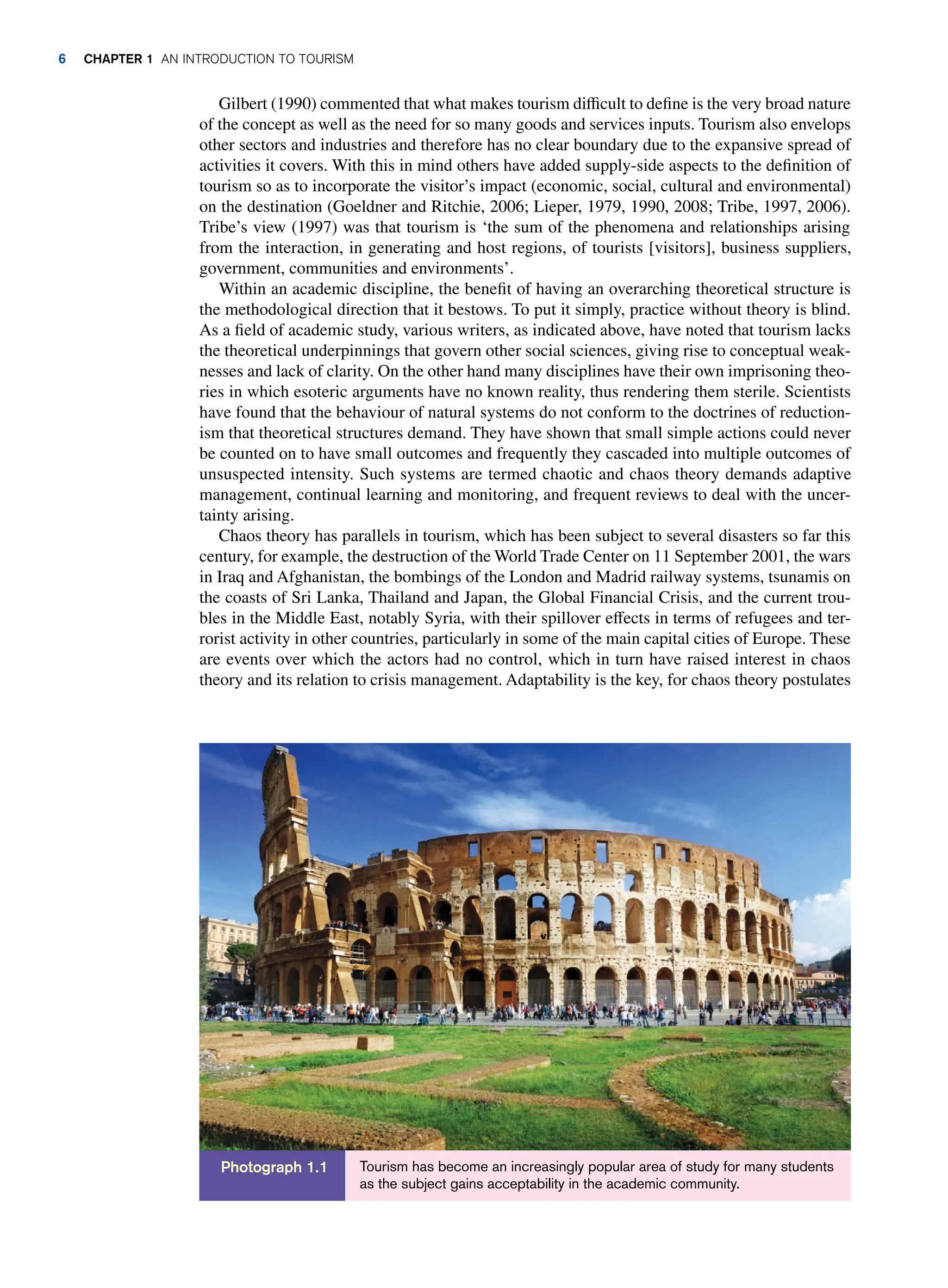 Gilbert (1990) commented that what makes tourism difficult to define is the very broad nature
of the concept as well as the need for so many goods and services inputs. Tourism also envelops
other sectors and industries and therefore has no clear boundary due to the expansive spread of
activities it covers. With this in mind others have added supply-side aspects to the definition of
tourism so as to incorporate the visitor’s impact (economic, social, cultural and environmental)
on the destination (Goeldner and Ritchie, 2006; Lieper, 1979, 1990, 2008; Tribe, 1997, 2006).
Tribe’s view (1997) was that tourism is ‘the sum of the phenomena and relationships arising
from the interaction, in generating and host regions, of tourists [visitors], business suppliers,
government, communities and environments’.
Within an academic discipline, the benefit of having an overarching theoretical structure is
the methodological direction that it bestows. To put it simply, practice without theory is blind.
As a field of academic study, various writers, as indicated above, have noted that tourism lacks
the theoretical underpinnings that govern other social sciences, giving rise to conceptual weak-
nesses and lack of clarity. On the other hand many disciplines have their own imprisoning theo-
ries in which esoteric arguments have no known reality, thus rendering them sterile. Scientists
have found that the behaviour of natural systems do not conform to the doctrines of reduction-
ism that theoretical structures demand. They have shown that small simple actions could never
be counted on to have small outcomes and frequently they cascaded into multiple outcomes of
unsuspected intensity. Such systems are termed chaotic and chaos theory demands adaptive
management, continual learning and monitoring, and frequent reviews to deal with the uncer-
tainty arising.
Chaos theory has parallels in tourism, which has been subject to several disasters so far this
century, for example, the destruction of the World Trade Center on 11 September 2001, the wars
in Iraq and Afghanistan, the bombings of the London and Madrid railway systems, tsunamis on
the coasts of Sri Lanka, Thailand and Japan, the Global Financial Crisis, and the current trou-
bles in the Middle East, notably Syria, with their spillover effects in terms of refugees and ter-
rorist activity in other countries, particularly in some of the main capital cities of Europe. These
are events over which the actors had no control, which in turn have raised interest in chaos
theory and its relation to crisis management. Adaptability is the key, for chaos theory postulates
Tourism has become an increasingly popular area of study for many students
as the subject gains acceptability in the academic community.
Photograph 1.1
6 chapter 1 An Introduction to Tourism
 