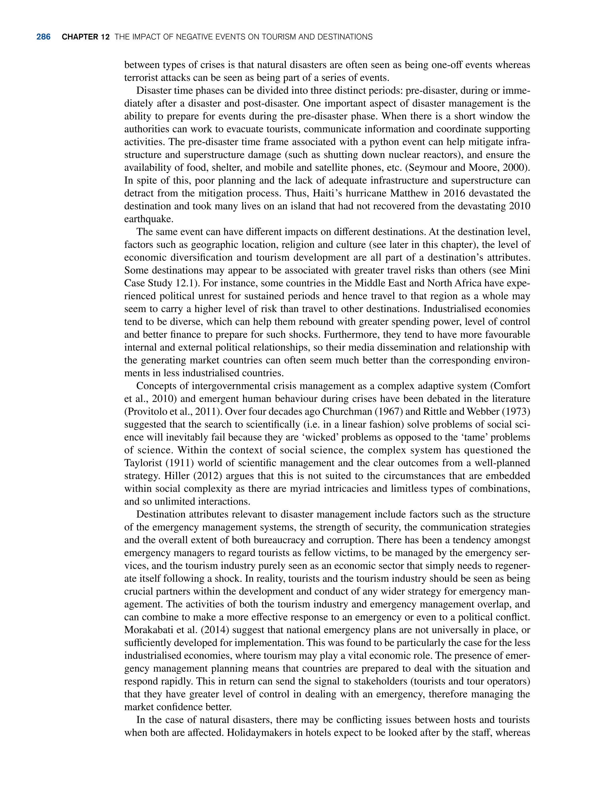 between types of crises is that natural disasters are often seen as being one-off events whereas
terrorist attacks can be seen as being part of a series of events.
Disaster time phases can be divided into three distinct periods: pre-disaster, during or imme-
diately after a disaster and post-disaster. One important aspect of disaster management is the
ability to prepare for events during the pre-disaster phase. When there is a short window the
authorities can work to evacuate tourists, communicate information and coordinate supporting
activities. The pre-disaster time frame associated with a python event can help mitigate infra-
structure and superstructure damage (such as shutting down nuclear reactors), and ensure the
availability of food, shelter, and mobile and satellite phones, etc. (Seymour and Moore, 2000).
In spite of this, poor planning and the lack of adequate infrastructure and superstructure can
detract from the mitigation process. Thus, Haiti’s hurricane Matthew in 2016 devastated the
destination and took many lives on an island that had not recovered from the devastating 2010
earthquake.
The same event can have different impacts on different destinations. At the destination level,
factors such as geographic location, religion and culture (see later in this chapter), the level of
economic diversification and tourism development are all part of a destination’s attributes.
Some destinations may appear to be associated with greater travel risks than others (see Mini
Case Study 12.1). For instance, some countries in the Middle East and North Africa have expe-
rienced political unrest for sustained periods and hence travel to that region as a whole may
seem to carry a higher level of risk than travel to other destinations. Industrialised economies
tend to be diverse, which can help them rebound with greater spending power, level of control
and better finance to prepare for such shocks. Furthermore, they tend to have more favourable
internal and external political relationships, so their media dissemination and relationship with
the generating market countries can often seem much better than the corresponding environ-
ments in less industrialised countries.
Concepts of intergovernmental crisis management as a complex adaptive system (Comfort
et al., 2010) and emergent human behaviour during crises have been debated in the literature
(Provitolo et al., 2011). Over four decades ago Churchman (1967) and Rittle and Webber (1973)
suggested that the search to scientifically (i.e. in a linear fashion) solve problems of social sci-
ence will inevitably fail because they are ‘wicked’ problems as opposed to the ‘tame’ problems
of science. Within the context of social science, the complex system has questioned the
Taylorist (1911) world of scientific management and the clear outcomes from a well-planned
strategy. Hiller (2012) argues that this is not suited to the circumstances that are embedded
within social complexity as there are myriad intricacies and limitless types of combinations,
and so unlimited interactions.
Destination attributes relevant to disaster management include factors such as the structure
of the emergency management systems, the strength of security, the communication strategies
and the overall extent of both bureaucracy and corruption. There has been a tendency amongst
emergency managers to regard tourists as fellow victims, to be managed by the emergency ser-
vices, and the tourism industry purely seen as an economic sector that simply needs to regener-
ate itself following a shock. In reality, tourists and the tourism industry should be seen as being
crucial partners within the development and conduct of any wider strategy for emergency man-
agement. The activities of both the tourism industry and emergency management overlap, and
can combine to make a more effective response to an emergency or even to a political conflict.
Morakabati et al. (2014) suggest that national emergency plans are not universally in place, or
sufficiently developed for implementation. This was found to be particularly the case for the less
industrialised economies, where tourism may play a vital economic role. The presence of emer-
gency management planning means that countries are prepared to deal with the situation and
respond rapidly. This in return can send the signal to stakeholders (tourists and tour operators)
that they have greater level of control in dealing with an emergency, therefore managing the
market confidence better.
In the case of natural disasters, there may be conflicting issues between hosts and tourists
when both are affected. Holidaymakers in hotels expect to be looked after by the staff, whereas
286 chapter 12 The impact of negative events on tourism and destinations
 