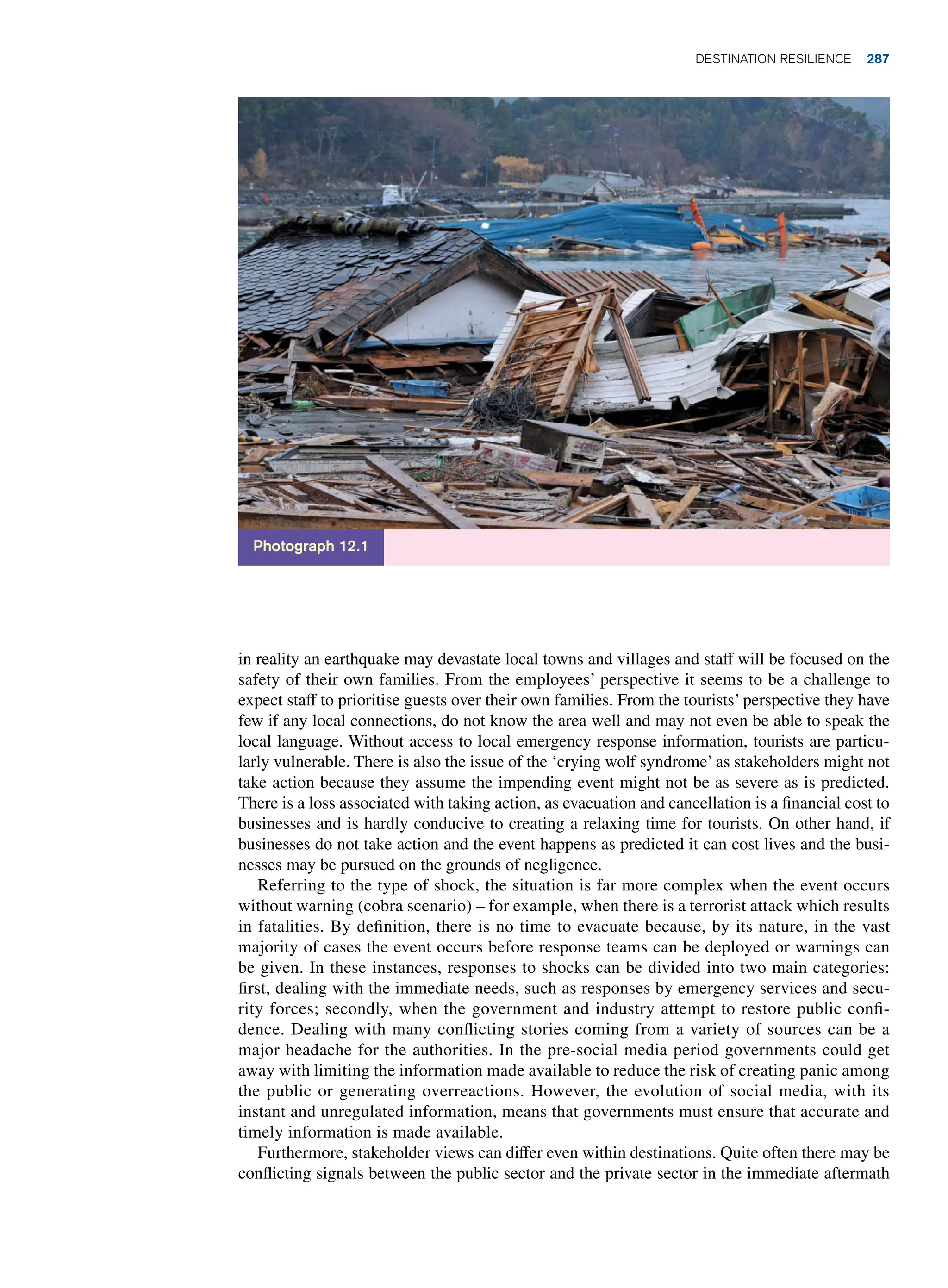 in reality an earthquake may devastate local towns and villages and staff will be focused on the
safety of their own families. From the employees’ perspective it seems to be a challenge to
expect staff to prioritise guests over their own families. From the tourists’ perspective they have
few if any local connections, do not know the area well and may not even be able to speak the
local language. Without access to local emergency response information, tourists are particu-
larly vulnerable. There is also the issue of the ‘crying wolf syndrome’ as stakeholders might not
take action because they assume the impending event might not be as severe as is predicted.
There is a loss associated with taking action, as evacuation and cancellation is a financial cost to
businesses and is hardly conducive to creating a relaxing time for tourists. On other hand, if
businesses do not take action and the event happens as predicted it can cost lives and the busi-
nesses may be pursued on the grounds of negligence.
Referring to the type of shock, the situation is far more complex when the event occurs
without warning (cobra scenario) – for example, when there is a terrorist attack which results
in fatalities. By definition, there is no time to evacuate because, by its nature, in the vast
majority of cases the event occurs before response teams can be deployed or warnings can
be given. In these instances, responses to shocks can be divided into two main categories:
first, dealing with the immediate needs, such as responses by emergency services and secu-
rity forces; secondly, when the government and industry attempt to restore public confi-
dence. Dealing with many conflicting stories coming from a variety of sources can be a
major headache for the authorities. In the pre-social media period governments could get
away with limiting the information made available to reduce the risk of creating panic among
the public or generating overreactions. However, the evolution of social media, with its
instant and unregulated information, means that governments must ensure that accurate and
timely information is made available.
Furthermore, stakeholder views can differ even within destinations. Quite often there may be
conflicting signals between the public sector and the private sector in the immediate aftermath
Photograph 12.1
Destination resilience 287
 