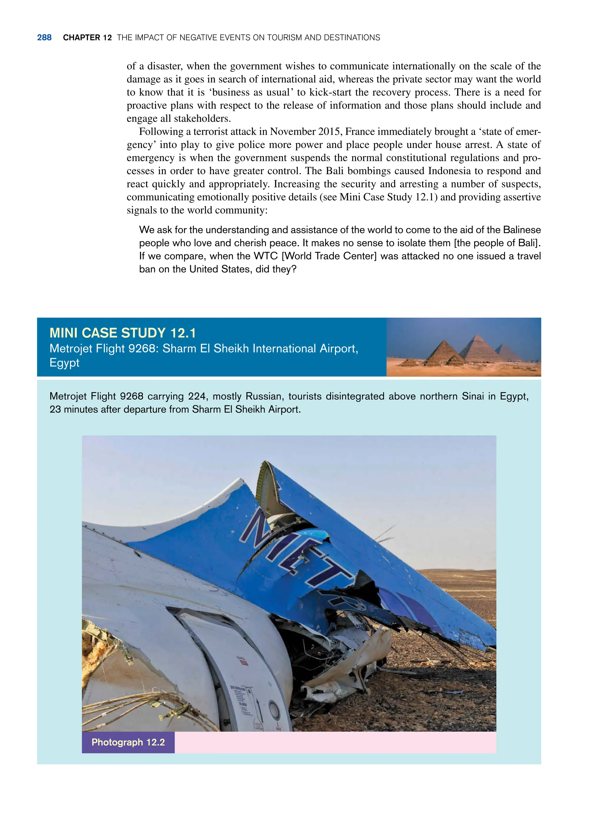 of a disaster, when the government wishes to communicate internationally on the scale of the
damage as it goes in search of international aid, whereas the private sector may want the world
to know that it is ‘business as usual’ to kick-start the recovery process. There is a need for
proactive plans with respect to the release of information and those plans should include and
engage all stakeholders.
Following a terrorist attack in November 2015, France immediately brought a ‘state of emer-
gency’ into play to give police more power and place people under house arrest. A state of
emergency is when the government suspends the normal constitutional regulations and pro-
cesses in order to have greater control. The Bali bombings caused Indonesia to respond and
react quickly and appropriately. Increasing the security and arresting a number of suspects,
communicating emotionally positive details (see Mini Case Study 12.1) and providing assertive
signals to the world community:
We ask for the understanding and assistance of the world to come to the aid of the Balinese
people who love and cherish peace. It makes no sense to isolate them [the people of Bali].
If we compare, when the WTC [World Trade Center] was attacked no one issued a travel
ban on the United States, did they?
Metrojet Flight 9268 carrying 224, mostly Russian, tourists disintegrated above northern Sinai in Egypt,
23 minutes after departure from Sharm El Sheikh Airport.
Mini case study 12.1
Metrojet Flight 9268: Sharm El Sheikh International Airport,
Egypt
Photograph 12.2
288 chapter 12 The impact of negative events on tourism and destinations
 