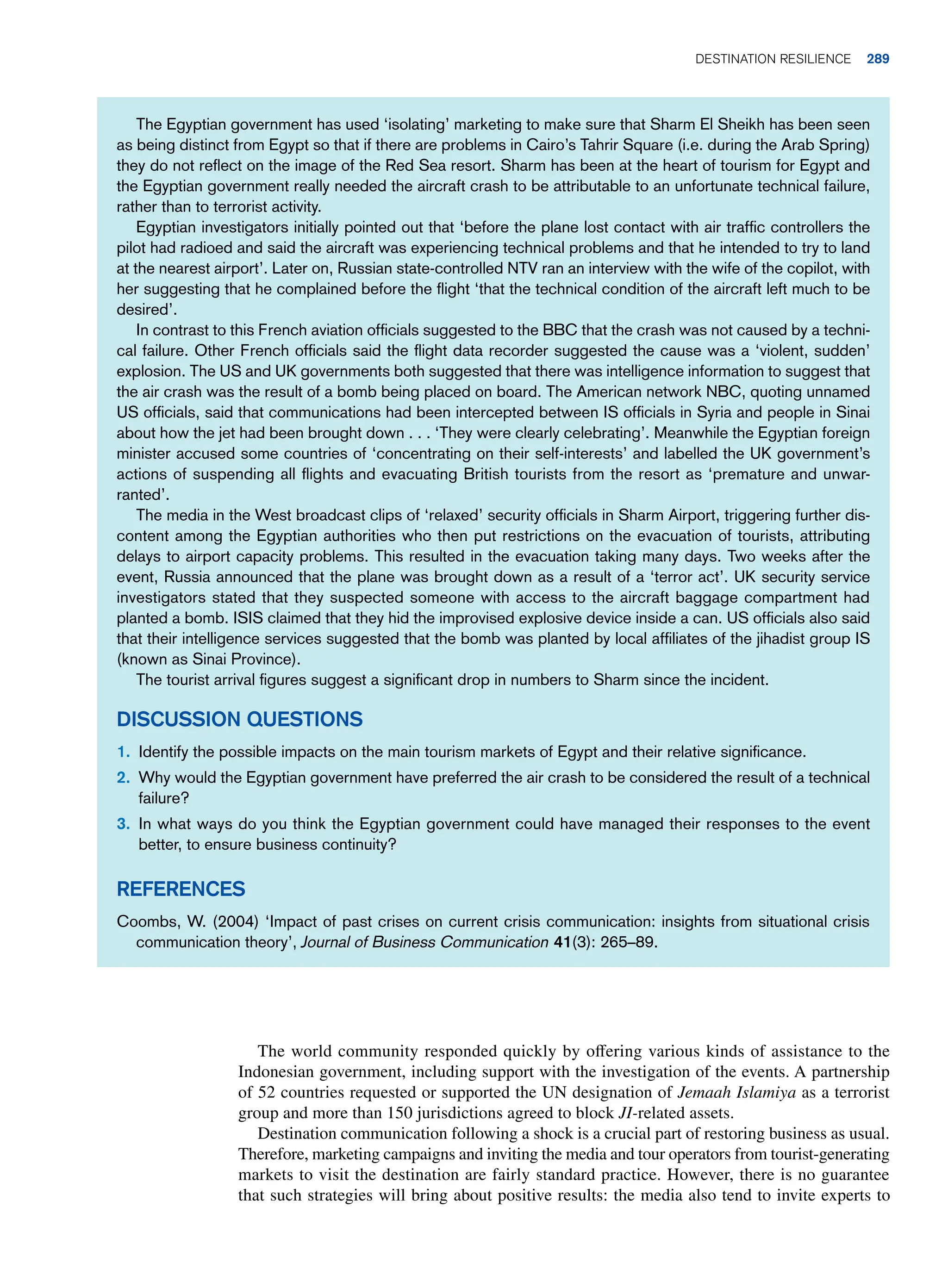 The world community responded quickly by offering various kinds of assistance to the
Indonesian government, including support with the investigation of the events. A partnership
of 52 countries requested or supported the UN designation of Jemaah Islamiya as a terrorist
group and more than 150 jurisdictions agreed to block JI-related assets.
Destination communication following a shock is a crucial part of restoring business as usual.
Therefore, marketing campaigns and inviting the media and tour operators from tourist-generating
markets to visit the destination are fairly standard practice. However, there is no guarantee
that such strategies will bring about positive results: the media also tend to invite experts to
The Egyptian government has used ‘isolating’ marketing to make sure that Sharm El Sheikh has been seen
as being distinct from Egypt so that if there are problems in Cairo’s Tahrir Square (i.e. during the Arab Spring)
they do not reflect on the image of the Red Sea resort. Sharm has been at the heart of tourism for Egypt and
the Egyptian government really needed the aircraft crash to be attributable to an unfortunate technical failure,
rather than to terrorist activity.
Egyptian investigators initially pointed out that ‘before the plane lost contact with air traffic controllers the
pilot had radioed and said the aircraft was experiencing technical problems and that he intended to try to land
at the nearest airport’. Later on, Russian state-controlled NTV ran an interview with the wife of the copilot, with
her suggesting that he complained before the flight ‘that the technical condition of the aircraft left much to be
desired’.
In contrast to this French aviation officials suggested to the BBC that the crash was not caused by a techni-
cal failure. Other French officials said the flight data recorder suggested the cause was a ‘violent, sudden’
explosion. The US and UK governments both suggested that there was intelligence information to suggest that
the air crash was the result of a bomb being placed on board. The American network NBC, quoting unnamed
US officials, said that communications had been intercepted between IS officials in Syria and people in Sinai
about how the jet had been brought down . . . ‘They were clearly celebrating’. Meanwhile the Egyptian foreign
minister accused some countries of ‘concentrating on their self-interests’ and labelled the UK government’s
actions of suspending all flights and evacuating British tourists from the resort as ‘premature and unwar-
ranted’.
The media in the West broadcast clips of ‘relaxed’ security officials in Sharm Airport, triggering further dis-
content among the Egyptian authorities who then put restrictions on the evacuation of tourists, attributing
delays to airport capacity problems. This resulted in the evacuation taking many days. Two weeks after the
event, Russia announced that the plane was brought down as a result of a ‘terror act’. UK security service
investigators stated that they suspected someone with access to the aircraft baggage compartment had
planted a bomb. ISIS claimed that they hid the improvised explosive device inside a can. US officials also said
that their intelligence services suggested that the bomb was planted by local affiliates of the jihadist group IS
(known as Sinai Province).
The tourist arrival figures suggest a significant drop in numbers to Sharm since the incident.
Discussion Questions
1. Identify the possible impacts on the main tourism markets of Egypt and their relative significance.
2. Why would the Egyptian government have preferred the air crash to be considered the result of a technical
failure?
3. In what ways do you think the Egyptian government could have managed their responses to the event
better, to ensure business continuity?
References
Coombs, W. (2004) ‘Impact of past crises on current crisis communication: insights from situational crisis
communication theory’, Journal of Business Communication 41(3): 265–89.
	Destination resilience 289
 