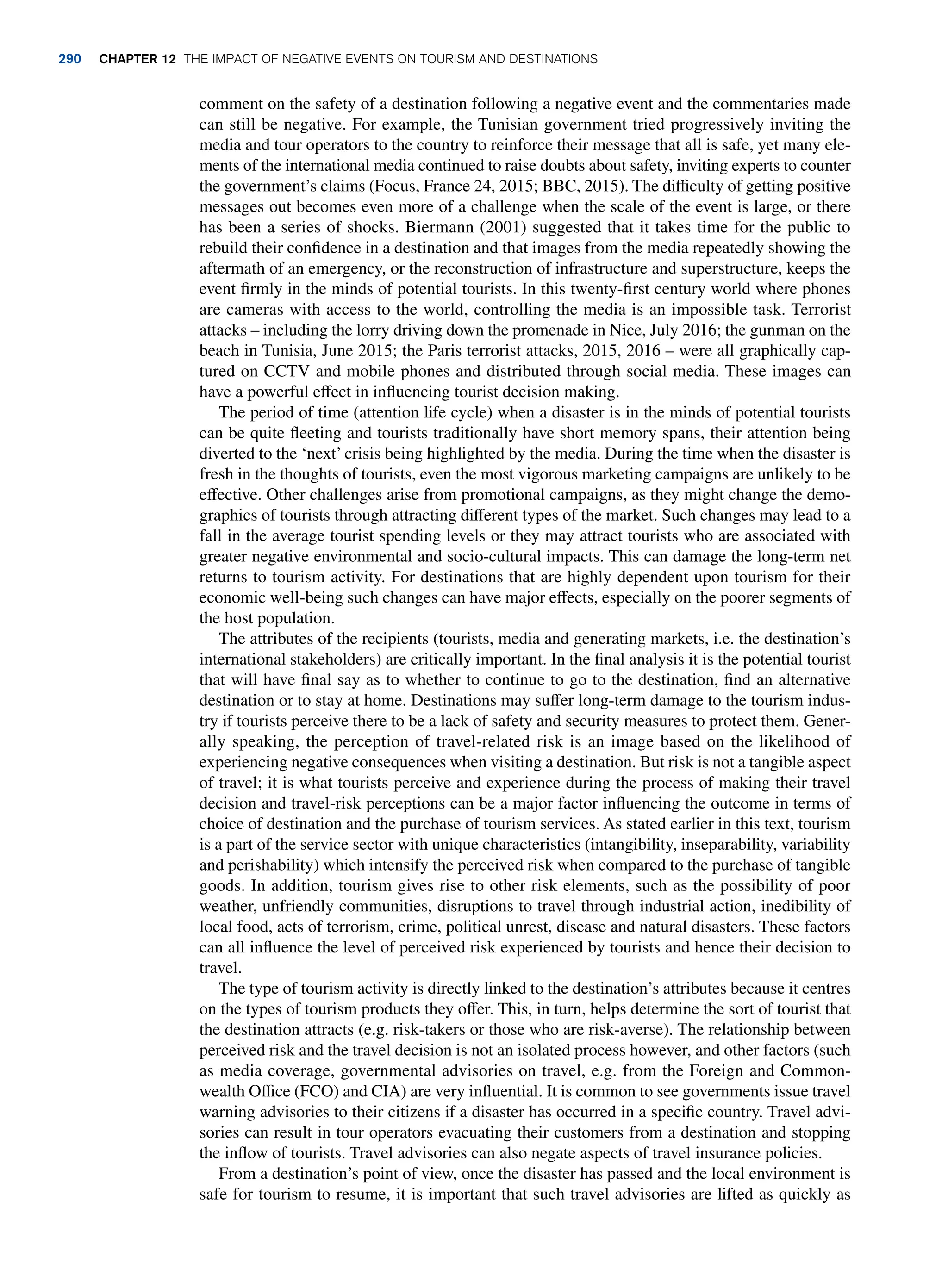 comment on the safety of a destination following a negative event and the commentaries made
can still be negative. For example, the Tunisian government tried progressively inviting the
media and tour operators to the country to reinforce their message that all is safe, yet many ele-
ments of the international media continued to raise doubts about safety, inviting experts to counter
the government’s claims (Focus, France 24, 2015; BBC, 2015). The difficulty of getting positive
messages out becomes even more of a challenge when the scale of the event is large, or there
has been a series of shocks. Biermann (2001) suggested that it takes time for the public to
rebuild their confidence in a destination and that images from the media repeatedly showing the
aftermath of an emergency, or the reconstruction of infrastructure and superstructure, keeps the
event firmly in the minds of potential tourists. In this twenty-first century world where phones
are cameras with access to the world, controlling the media is an impossible task. Terrorist
attacks – including the lorry driving down the promenade in Nice, July 2016; the gunman on the
beach in Tunisia, June 2015; the Paris terrorist attacks, 2015, 2016 – were all graphically cap-
tured on CCTV and mobile phones and distributed through social media. These images can
have a powerful effect in influencing tourist decision making.
The period of time (attention life cycle) when a disaster is in the minds of potential tourists
can be quite fleeting and tourists traditionally have short memory spans, their attention being
diverted to the ‘next’ crisis being highlighted by the media. During the time when the disaster is
fresh in the thoughts of tourists, even the most vigorous marketing campaigns are unlikely to be
effective. Other challenges arise from promotional campaigns, as they might change the demo-
graphics of tourists through attracting different types of the market. Such changes may lead to a
fall in the average tourist spending levels or they may attract tourists who are associated with
greater negative environmental and socio-cultural impacts. This can damage the long-term net
returns to tourism activity. For destinations that are highly dependent upon tourism for their
economic well-being such changes can have major effects, especially on the poorer segments of
the host population.
The attributes of the recipients (tourists, media and generating markets, i.e. the destination’s
international stakeholders) are critically important. In the final analysis it is the potential tourist
that will have final say as to whether to continue to go to the destination, find an alternative
destination or to stay at home. Destinations may suffer long-term damage to the tourism indus-
try if tourists perceive there to be a lack of safety and security measures to protect them. Gener-
ally speaking, the perception of travel-related risk is an image based on the likelihood of
experiencing negative consequences when visiting a destination. But risk is not a tangible aspect
of travel; it is what tourists perceive and experience during the process of making their travel
decision and travel-risk perceptions can be a major factor influencing the outcome in terms of
choice of destination and the purchase of tourism services. As stated earlier in this text, tourism
is a part of the service sector with unique characteristics (intangibility, inseparability, variability
and perishability) which intensify the perceived risk when compared to the purchase of tangible
goods. In addition, tourism gives rise to other risk elements, such as the possibility of poor
weather, unfriendly communities, disruptions to travel through industrial action, inedibility of
local food, acts of terrorism, crime, political unrest, disease and natural disasters. These factors
can all influence the level of perceived risk experienced by tourists and hence their decision to
travel.
The type of tourism activity is directly linked to the destination’s attributes because it centres
on the types of tourism products they offer. This, in turn, helps determine the sort of tourist that
the destination attracts (e.g. risk-takers or those who are risk-averse). The relationship between
perceived risk and the travel decision is not an isolated process however, and other factors (such
as media coverage, governmental advisories on travel, e.g. from the Foreign and Common-
wealth Office (FCO) and CIA) are very influential. It is common to see governments issue travel
warning advisories to their citizens if a disaster has occurred in a specific country. Travel advi-
sories can result in tour operators evacuating their customers from a destination and stopping
the inflow of tourists. Travel advisories can also negate aspects of travel insurance policies.
From a destination’s point of view, once the disaster has passed and the local environment is
safe for tourism to resume, it is important that such travel advisories are lifted as quickly as
290 chapter 12 The impact of negative events on tourism and destinations
 