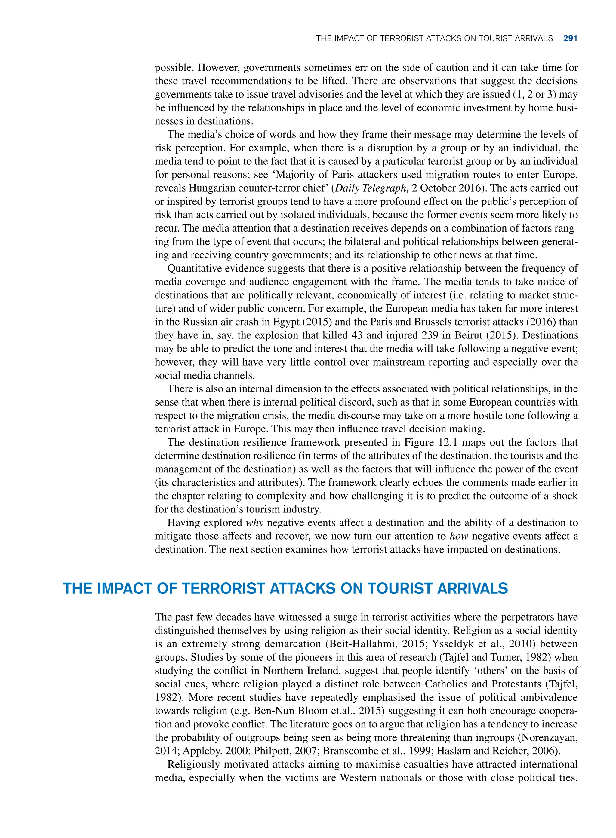 possible. However, governments sometimes err on the side of caution and it can take time for
these travel recommendations to be lifted. There are observations that suggest the decisions
governments take to issue travel advisories and the level at which they are issued (1, 2 or 3) may
be influenced by the relationships in place and the level of economic investment by home busi-
nesses in destinations.
The media’s choice of words and how they frame their message may determine the levels of
risk perception. For example, when there is a disruption by a group or by an individual, the
media tend to point to the fact that it is caused by a particular terrorist group or by an individual
for personal reasons; see ‘Majority of Paris attackers used migration routes to enter Europe,
reveals Hungarian counter-terror chief’ (Daily Telegraph, 2 October 2016). The acts carried out
or inspired by terrorist groups tend to have a more profound effect on the public’s perception of
risk than acts carried out by isolated individuals, because the former events seem more likely to
recur. The media attention that a destination receives depends on a combination of factors rang-
ing from the type of event that occurs; the bilateral and political relationships between generat-
ing and receiving country governments; and its relationship to other news at that time.
Quantitative evidence suggests that there is a positive relationship between the frequency of
media coverage and audience engagement with the frame. The media tends to take notice of
destinations that are politically relevant, economically of interest (i.e. relating to market struc-
ture) and of wider public concern. For example, the European media has taken far more interest
in the Russian air crash in Egypt (2015) and the Paris and Brussels terrorist attacks (2016) than
they have in, say, the explosion that killed 43 and injured 239 in Beirut (2015). Destinations
may be able to predict the tone and interest that the media will take following a negative event;
however, they will have very little control over mainstream reporting and especially over the
social media channels.
There is also an internal dimension to the effects associated with political relationships, in the
sense that when there is internal political discord, such as that in some European countries with
respect to the migration crisis, the media discourse may take on a more hostile tone following a
terrorist attack in Europe. This may then influence travel decision making.
The destination resilience framework presented in Figure 12.1 maps out the factors that
determine destination resilience (in terms of the attributes of the destination, the tourists and the
management of the destination) as well as the factors that will influence the power of the event
(its characteristics and attributes). The framework clearly echoes the comments made earlier in
the chapter relating to complexity and how challenging it is to predict the outcome of a shock
for the destination’s tourism industry.
Having explored why negative events affect a destination and the ability of a destination to
mitigate those affects and recover, we now turn our attention to how negative events affect a
destination. The next section examines how terrorist attacks have impacted on destinations.
The impact of terrorist attacks on tourist arrivals
The past few decades have witnessed a surge in terrorist activities where the perpetrators have
distinguished themselves by using religion as their social identity. Religion as a social identity
is an extremely strong demarcation (Beit-Hallahmi, 2015; Ysseldyk et al., 2010) between
groups. Studies by some of the pioneers in this area of research (Tajfel and Turner, 1982) when
studying the conflict in Northern Ireland, suggest that people identify ‘others’ on the basis of
social cues, where religion played a distinct role between Catholics and Protestants (Tajfel,
1982). More recent studies have repeatedly emphasised the issue of political ambivalence
towards religion (e.g. Ben-Nun Bloom et.al., 2015) suggesting it can both encourage coopera-
tion and provoke conflict. The literature goes on to argue that religion has a tendency to increase
the probability of outgroups being seen as being more threatening than ingroups (Norenzayan,
2014; Appleby, 2000; Philpott, 2007; Branscombe et al., 1999; Haslam and Reicher, 2006).
Religiously motivated attacks aiming to maximise casualties have attracted international
media, especially when the victims are Western nationals or those with close political ties.
The impact of terrorist attacks on tourist arrivals 291
 