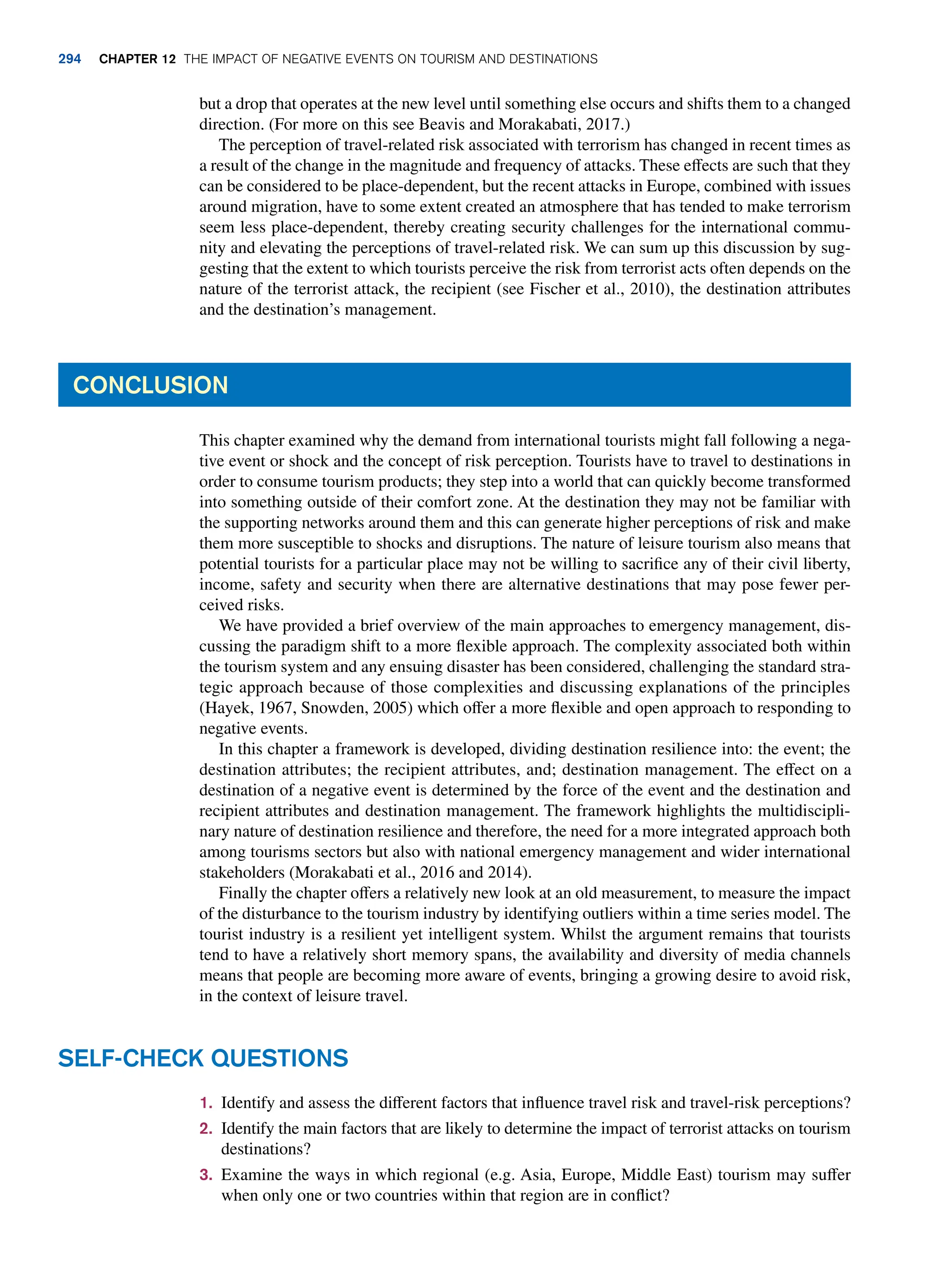 but a drop that operates at the new level until something else occurs and shifts them to a changed
direction. (For more on this see Beavis and Morakabati, 2017.)
The perception of travel-related risk associated with terrorism has changed in recent times as
a result of the change in the magnitude and frequency of attacks. These effects are such that they
can be considered to be place-dependent, but the recent attacks in Europe, combined with issues
around migration, have to some extent created an atmosphere that has tended to make terrorism
seem less place-dependent, thereby creating security challenges for the international commu-
nity and elevating the perceptions of travel-related risk. We can sum up this discussion by sug-
gesting that the extent to which tourists perceive the risk from terrorist acts often depends on the
nature of the terrorist attack, the recipient (see Fischer et al., 2010), the destination attributes
and the destination’s management.
Conclusion
This chapter examined why the demand from international tourists might fall following a nega-
tive event or shock and the concept of risk perception. Tourists have to travel to destinations in
order to consume tourism products; they step into a world that can quickly become transformed
into something outside of their comfort zone. At the destination they may not be familiar with
the supporting networks around them and this can generate higher perceptions of risk and make
them more susceptible to shocks and disruptions. The nature of leisure tourism also means that
potential tourists for a particular place may not be willing to sacrifice any of their civil liberty,
income, safety and security when there are alternative destinations that may pose fewer per-
ceived risks.
We have provided a brief overview of the main approaches to emergency management, dis-
cussing the paradigm shift to a more flexible approach. The complexity associated both within
the tourism system and any ensuing disaster has been considered, challenging the standard stra-
tegic approach because of those complexities and discussing explanations of the principles
(Hayek, 1967, Snowden, 2005) which offer a more flexible and open approach to responding to
negative events.
In this chapter a framework is developed, dividing destination resilience into: the event; the
destination attributes; the recipient attributes, and; destination management. The effect on a
destination of a negative event is determined by the force of the event and the destination and
recipient attributes and destination management. The framework highlights the multidiscipli-
nary nature of destination resilience and therefore, the need for a more integrated approach both
among tourisms sectors but also with national emergency management and wider international
stakeholders (Morakabati et al., 2016 and 2014).
Finally the chapter offers a relatively new look at an old measurement, to measure the impact
of the disturbance to the tourism industry by identifying outliers within a time series model. The
tourist industry is a resilient yet intelligent system. Whilst the argument remains that tourists
tend to have a relatively short memory spans, the availability and diversity of media channels
means that people are becoming more aware of events, bringing a growing desire to avoid risk,
in the context of leisure travel.
1. Identify and assess the different factors that influence travel risk and travel-risk perceptions?
2. Identify the main factors that are likely to determine the impact of terrorist attacks on tourism
destinations?
3. Examine the ways in which regional (e.g. Asia, Europe, Middle East) tourism may suffer
when only one or two countries within that region are in conflict?
Self-Check Questions
294 chapter 12 The impact of negative events on tourism and destinations
 