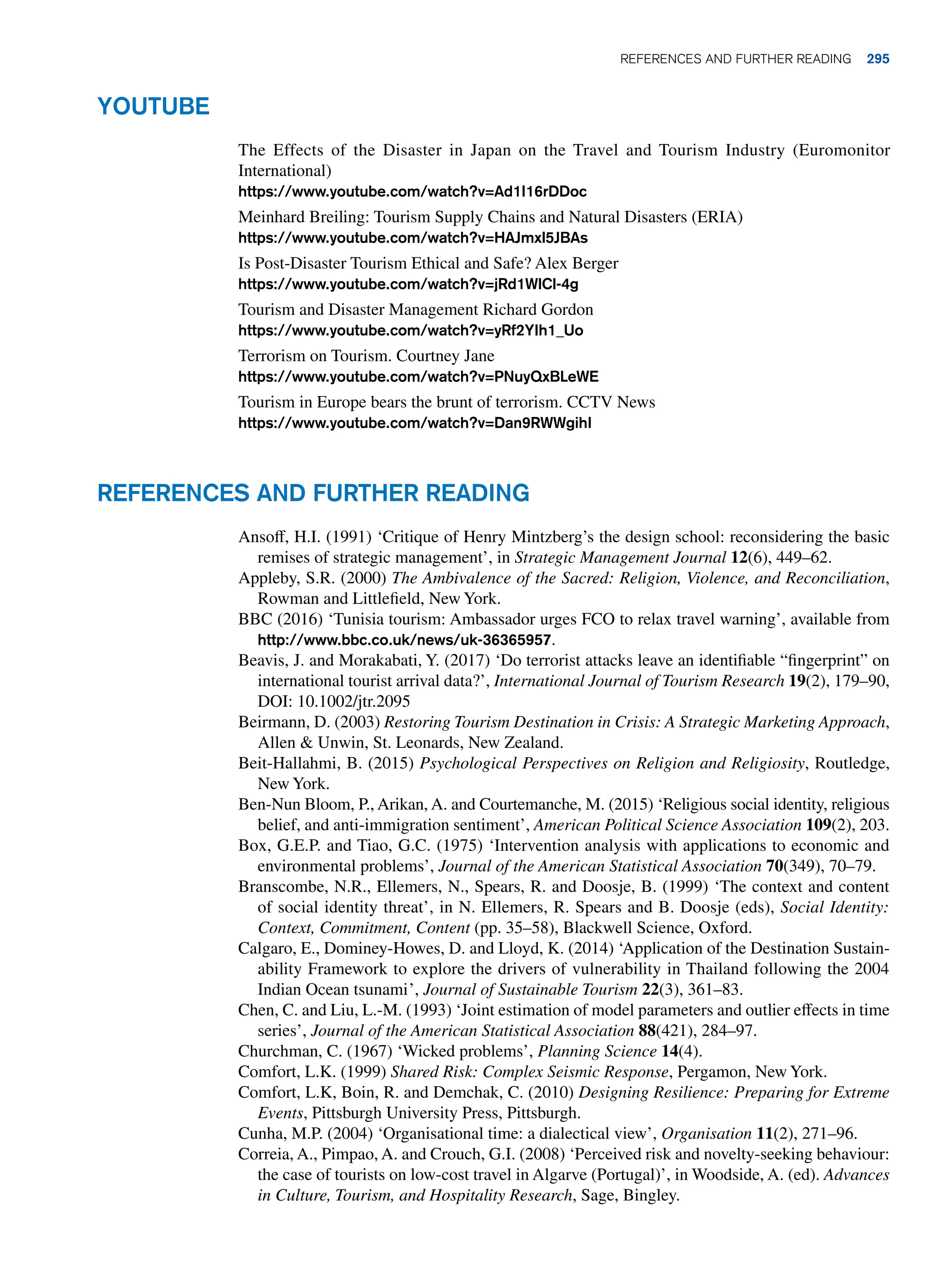 Youtube
The Effects of the Disaster in Japan on the Travel and Tourism Industry (Euromonitor
International)
https://www.youtube.com/watch?v=Ad1I16rDDoc
Meinhard Breiling: Tourism Supply Chains and Natural Disasters (ERIA)
https://www.youtube.com/watch?v=HAJmxl5JBAs
Is Post-Disaster Tourism Ethical and Safe? Alex Berger
https://www.youtube.com/watch?v=jRd1WlCl-4g
Tourism and Disaster Management Richard Gordon
https://www.youtube.com/watch?v=yRf2YIh1_Uo
Terrorism on Tourism. Courtney Jane
https://www.youtube.com/watch?v=PNuyQxBLeWE
Tourism in Europe bears the brunt of terrorism. CCTV News
https://www.youtube.com/watch?v=Dan9RWWgihI
References and Further Reading
Ansoff, H.I. (1991) ‘Critique of Henry Mintzberg’s the design school: reconsidering the basic
remises of strategic management’, in Strategic Management Journal 12(6), 449–62.
Appleby, S.R. (2000) The Ambivalence of the Sacred: Religion, Violence, and Reconciliation,
Rowman and Littlefield, New York.
BBC (2016) ‘Tunisia tourism: Ambassador urges FCO to relax travel warning’, available from
http://www.bbc.co.uk/news/uk-36365957.
Beavis, J. and Morakabati, Y. (2017) ‘Do terrorist attacks leave an identifiable “fingerprint” on
international tourist arrival data?’, International Journal of Tourism Research 19(2), 179–90,
DOI: 10.1002/jtr.2095
Beirmann, D. (2003) Restoring Tourism Destination in Crisis: A Strategic Marketing Approach,
Allen  Unwin, St. Leonards, New Zealand.
Beit-Hallahmi, B. (2015) Psychological Perspectives on Religion and Religiosity, Routledge,
New York.
Ben-Nun Bloom, P., Arikan, A. and Courtemanche, M. (2015) ‘Religious social identity, religious
belief, and anti-immigration sentiment’, American Political Science Association 109(2), 203.
Box, G.E.P. and Tiao, G.C. (1975) ‘Intervention analysis with applications to economic and
environmental problems’, Journal of the American Statistical Association 70(349), 70–79.
Branscombe, N.R., Ellemers, N., Spears, R. and Doosje, B. (1999) ‘The context and content
of social identity threat’, in N. Ellemers, R. Spears and B. Doosje (eds), Social Identity:
Context, Commitment, Content (pp. 35–58), Blackwell Science, Oxford.
Calgaro, E., Dominey-Howes, D. and Lloyd, K. (2014) ‘Application of the Destination Sustain-
ability Framework to explore the drivers of vulnerability in Thailand following the 2004
Indian Ocean tsunami’, Journal of Sustainable Tourism 22(3), 361–83.
Chen, C. and Liu, L.-M. (1993) ‘Joint estimation of model parameters and outlier effects in time
series’, Journal of the American Statistical Association 88(421), 284–97.
Churchman, C. (1967) ‘Wicked problems’, Planning Science 14(4).
Comfort, L.K. (1999) Shared Risk: Complex Seismic Response, Pergamon, New York.
Comfort, L.K, Boin, R. and Demchak, C. (2010) Designing Resilience: Preparing for Extreme
Events, Pittsburgh University Press, Pittsburgh.
Cunha, M.P. (2004) ‘Organisational time: a dialectical view’, Organisation 11(2), 271–96.
Correia, A., Pimpao, A. and Crouch, G.I. (2008) ‘Perceived risk and novelty-seeking behaviour:
the case of tourists on low-cost travel in Algarve (Portugal)’, in Woodside, A. (ed). Advances
in Culture, Tourism, and Hospitality Research, Sage, Bingley.
	References and Further Reading 295
 
