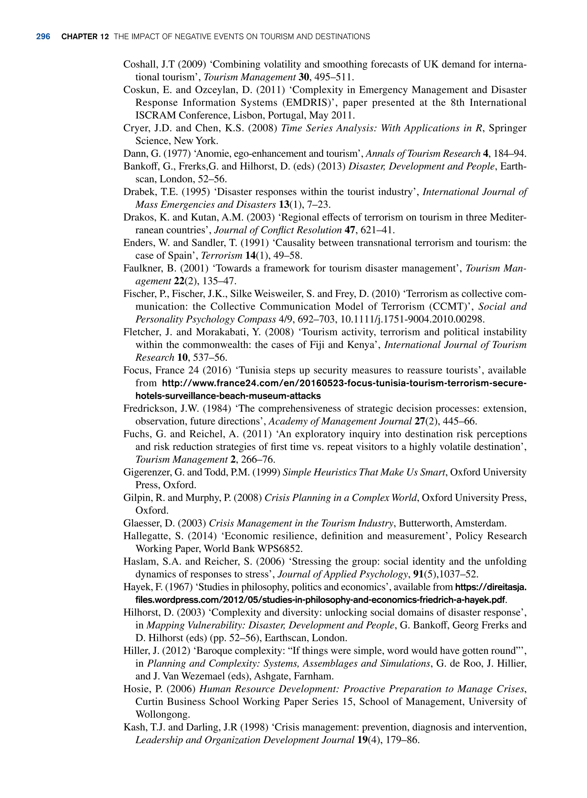 Coshall, J.T (2009) ‘Combining volatility and smoothing forecasts of UK demand for interna-
tional tourism’, Tourism Management 30, 495–511.
Coskun, E. and Ozceylan, D. (2011) ‘Complexity in Emergency Management and Disaster
Response Information Systems (EMDRIS)’, paper presented at the 8th International
ISCRAM Conference, Lisbon, Portugal, May 2011.
Cryer, J.D. and Chen, K.S. (2008) Time Series Analysis: With Applications in R, Springer
Science, New York.
Dann, G. (1977) ‘Anomie, ego-enhancement and tourism’, Annals of Tourism Research 4, 184–94.
Bankoff, G., Frerks,G. and Hilhorst, D. (eds) (2013) Disaster, Development and People, Earth-
scan, London, 52–56.
Drabek, T.E. (1995) ‘Disaster responses within the tourist industry’, International Journal of
Mass Emergencies and Disasters 13(1), 7–23.
Drakos, K. and Kutan, A.M. (2003) ‘Regional effects of terrorism on tourism in three Mediter-
ranean countries’, Journal of Conflict Resolution 47, 621–41.
Enders, W. and Sandler, T. (1991) ‘Causality between transnational terrorism and tourism: the
case of Spain’, Terrorism 14(1), 49–58.
Faulkner, B. (2001) ‘Towards a framework for tourism disaster management’, Tourism Man-
agement 22(2), 135–47.
Fischer, P., Fischer, J.K., Silke Weisweiler, S. and Frey, D. (2010) ‘Terrorism as collective com-
munication: the Collective Communication Model of Terrorism (CCMT)’, Social and
Personality Psychology Compass 4/9, 692–703, 10.1111/j.1751-9004.2010.00298.
Fletcher, J. and Morakabati, Y. (2008) ‘Tourism activity, terrorism and political instability
within the commonwealth: the cases of Fiji and Kenya’, International Journal of Tourism
Research 10, 537–56.
Focus, France 24 (2016) ‘Tunisia steps up security measures to reassure tourists’, available
from http://www.france24.com/en/20160523-focus-tunisia-tourism-terrorism-secure-
hotels-surveillance-beach-museum-attacks
Fredrickson, J.W. (1984) ‘The comprehensiveness of strategic decision processes: extension,
observation, future directions’, Academy of Management Journal 27(2), 445–66.
Fuchs, G. and Reichel, A. (2011) ‘An exploratory inquiry into destination risk perceptions
and risk reduction strategies of first time vs. repeat visitors to a highly volatile destination’,
Tourism Management 2, 266–76.
Gigerenzer, G. and Todd, P.M. (1999) Simple Heuristics That Make Us Smart, Oxford University
Press, Oxford.
Gilpin, R. and Murphy, P. (2008) Crisis Planning in a Complex World, Oxford University Press,
Oxford.
Glaesser, D. (2003) Crisis Management in the Tourism Industry, Butterworth, Amsterdam.
Hallegatte, S. (2014) ‘Economic resilience, definition and measurement’, Policy Research
Working Paper, World Bank WPS6852.
Haslam, S.A. and Reicher, S. (2006) ‘Stressing the group: social identity and the unfolding
dynamics of responses to stress’, Journal of Applied Psychology, 91(5),1037–52.
Hayek, F. (1967) ‘Studies in philosophy, politics and economics’, available from https://direitasja.
files.wordpress.com/2012/05/studies-in-philosophy-and-economics-friedrich-a-hayek.pdf.
Hilhorst, D. (2003) ‘Complexity and diversity: unlocking social domains of disaster response’,
in Mapping Vulnerability: Disaster, Development and People, G. Bankoff, Georg Frerks and
D. Hilhorst (eds) (pp. 52–56), Earthscan, London.
Hiller, J. (2012) ‘Baroque complexity: “If things were simple, word would have gotten round”’,
in Planning and Complexity: Systems, Assemblages and Simulations, G. de Roo, J. Hillier,
and J. Van Wezemael (eds), Ashgate, Farnham.
Hosie, P. (2006) Human Resource Development: Proactive Preparation to Manage Crises,
Curtin Business School Working Paper Series 15, School of Management, University of
Wollongong.
Kash, T.J. and Darling, J.R (1998) ‘Crisis management: prevention, diagnosis and intervention,
Leadership and Organization Development Journal 19(4), 179–86.
296 chapter 12 The impact of negative events on tourism and destinations
 