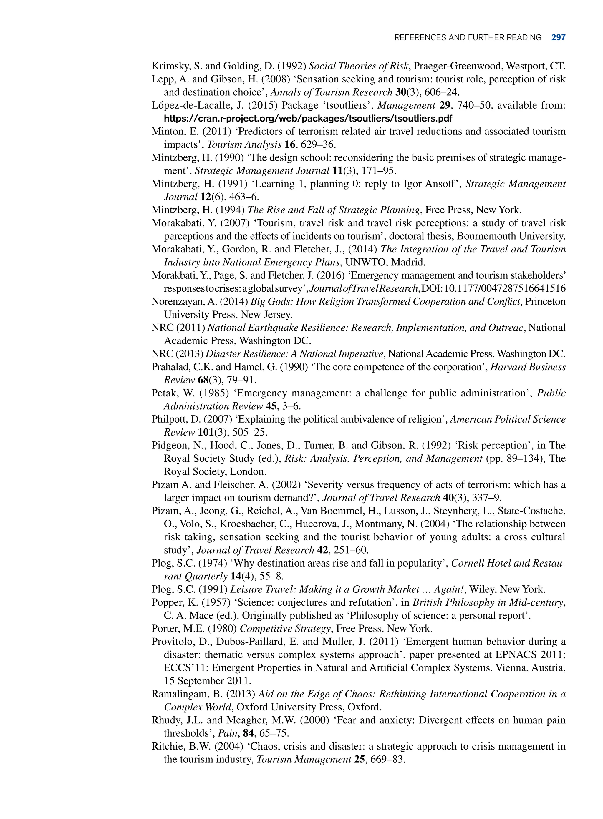 Krimsky, S. and Golding, D. (1992) Social Theories of Risk, Praeger-Greenwood, Westport, CT.
Lepp, A. and Gibson, H. (2008) ‘Sensation seeking and tourism: tourist role, perception of risk
and destination choice’, Annals of Tourism Research 30(3), 606–24.
López-de-Lacalle, J. (2015) Package ‘tsoutliers’, Management 29, 740–50, available from:
https://cran.r-project.org/web/packages/tsoutliers/tsoutliers.pdf
Minton, E. (2011) ‘Predictors of terrorism related air travel reductions and associated tourism
impacts’, Tourism Analysis 16, 629–36.
Mintzberg, H. (1990) ‘The design school: reconsidering the basic premises of strategic manage-
ment’, Strategic Management Journal 11(3), 171–95.
Mintzberg, H. (1991) ‘Learning 1, planning 0: reply to Igor Ansoff’, Strategic Management
Journal 12(6), 463–6.
Mintzberg, H. (1994) The Rise and Fall of Strategic Planning, Free Press, New York.
Morakabati, Y. (2007) ‘Tourism, travel risk and travel risk perceptions: a study of travel risk
perceptions and the effects of incidents on tourism’, doctoral thesis, Bournemouth University.
Morakabati, Y., Gordon, R. and Fletcher, J., (2014) The Integration of the Travel and Tourism
Industry into National Emergency Plans, UNWTO, Madrid.
Morakbati,Y., Page, S. and Fletcher, J. (2016) ‘Emergency management and tourism stakeholders’
responsestocrises:aglobalsurvey’,JournalofTravelResearch,DOI:10.1177/0047287516641516
Norenzayan, A. (2014) Big Gods: How Religion Transformed Cooperation and Conflict, Princeton
University Press, New Jersey.
NRC (2011) National Earthquake Resilience: Research, Implementation, and Outreac, National
Academic Press, Washington DC.
NRC (2013) Disaster Resilience: A National Imperative, NationalAcademic Press, Washington DC.
Prahalad, C.K. and Hamel, G. (1990) ‘The core competence of the corporation’, Harvard Business
Review 68(3), 79–91.
Petak, W. (1985) ‘Emergency management: a challenge for public administration’, Public
Administration Review 45, 3–6.
Philpott, D. (2007) ‘Explaining the political ambivalence of religion’, American Political Science
Review 101(3), 505–25.
Pidgeon, N., Hood, C., Jones, D., Turner, B. and Gibson, R. (1992) ‘Risk perception’, in The
Royal Society Study (ed.), Risk: Analysis, Perception, and Management (pp. 89–134), The
Royal Society, London.
Pizam A. and Fleischer, A. (2002) ‘Severity versus frequency of acts of terrorism: which has a
larger impact on tourism demand?’, Journal of Travel Research 40(3), 337–9.
Pizam, A., Jeong, G., Reichel, A., Van Boemmel, H., Lusson, J., Steynberg, L., State-Costache,
O., Volo, S., Kroesbacher, C., Hucerova, J., Montmany, N. (2004) ‘The relationship between
risk taking, sensation seeking and the tourist behavior of young adults: a cross cultural
study’, Journal of Travel Research 42, 251–60.
Plog, S.C. (1974) ‘Why destination areas rise and fall in popularity’, Cornell Hotel and Restau-
rant Quarterly 14(4), 55–8.
Plog, S.C. (1991) Leisure Travel: Making it a Growth Market … Again!, Wiley, New York.
Popper, K. (1957) ‘Science: conjectures and refutation’, in British Philosophy in Mid-century,
C. A. Mace (ed.). Originally published as ‘Philosophy of science: a personal report’.
Porter, M.E. (1980) Competitive Strategy, Free Press, New York.
Provitolo, D., Dubos-Paillard, E. and Muller, J. (2011) ‘Emergent human behavior during a
disaster: thematic versus complex systems approach’, paper presented at EPNACS 2011;
ECCS’11: Emergent Properties in Natural and Artificial Complex Systems, Vienna, Austria,
15 September 2011.
Ramalingam, B. (2013) Aid on the Edge of Chaos: Rethinking International Cooperation in a
Complex World, Oxford University Press, Oxford.
Rhudy, J.L. and Meagher, M.W. (2000) ‘Fear and anxiety: Divergent effects on human pain
thresholds’, Pain, 84, 65–75.
Ritchie, B.W. (2004) ‘Chaos, crisis and disaster: a strategic approach to crisis management in
the tourism industry, Tourism Management 25, 669–83.
	References and Further Reading 297
 