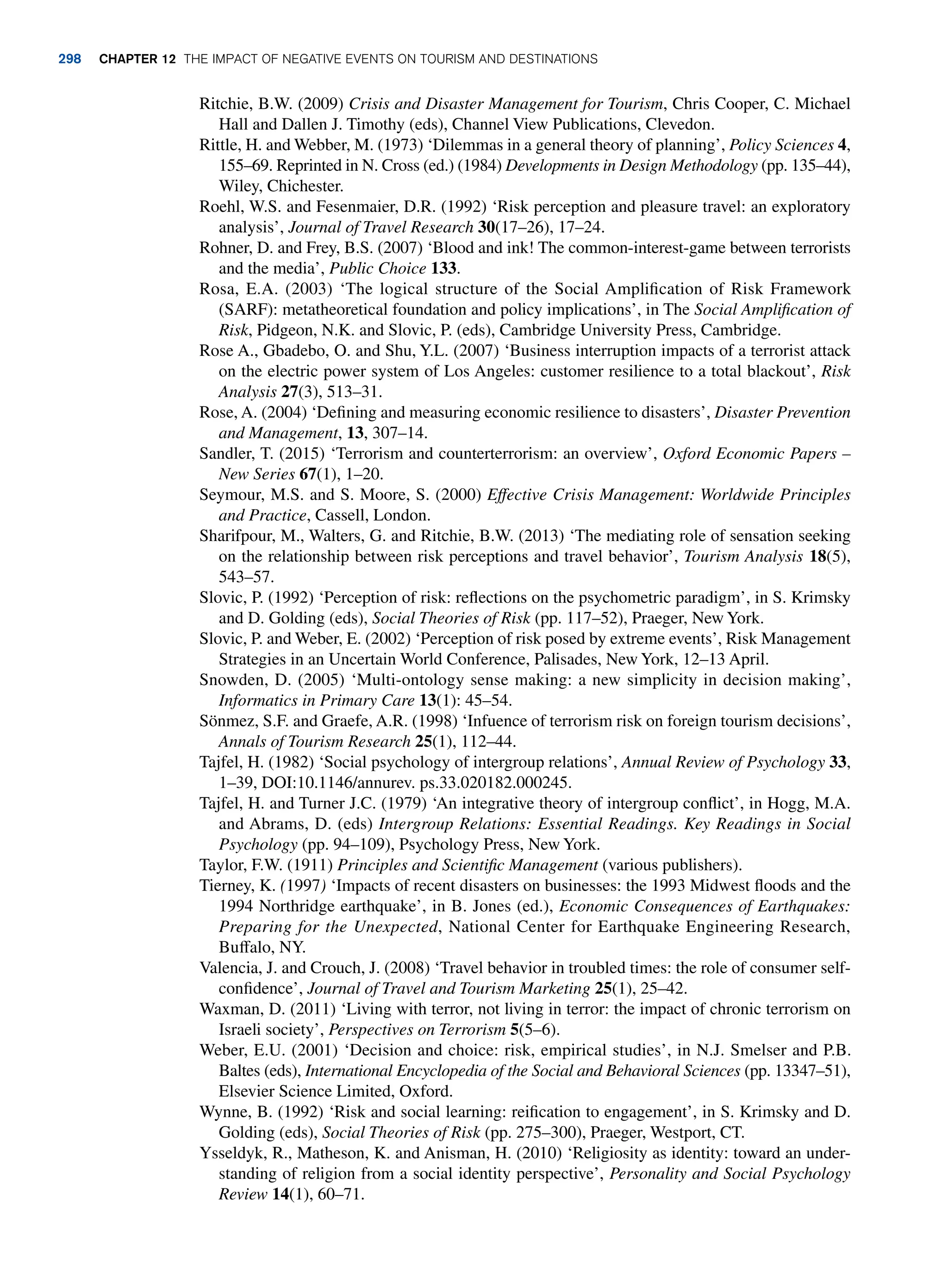 Ritchie, B.W. (2009) Crisis and Disaster Management for Tourism, Chris Cooper, C. Michael
Hall and Dallen J. Timothy (eds), Channel View Publications, Clevedon.
Rittle, H. and Webber, M. (1973) ‘Dilemmas in a general theory of planning’, Policy Sciences 4,
155–69. Reprinted in N. Cross (ed.) (1984) Developments in Design Methodology (pp. 135–44),
Wiley, Chichester.
Roehl, W.S. and Fesenmaier, D.R. (1992) ‘Risk perception and pleasure travel: an exploratory
analysis’, Journal of Travel Research 30(17–26), 17–24.
Rohner, D. and Frey, B.S. (2007) ‘Blood and ink! The common-interest-game between terrorists
and the media’, Public Choice 133.
Rosa, E.A. (2003) ‘The logical structure of the Social Amplification of Risk Framework
(SARF): metatheoretical foundation and policy implications’, in The Social Amplification of
Risk, Pidgeon, N.K. and Slovic, P. (eds), Cambridge University Press, Cambridge.
Rose A., Gbadebo, O. and Shu, Y.L. (2007) ‘Business interruption impacts of a terrorist attack
on the electric power system of Los Angeles: customer resilience to a total blackout’, Risk
Analysis 27(3), 513–31.
Rose, A. (2004) ‘Defining and measuring economic resilience to disasters’, Disaster Prevention
and Management, 13, 307–14.
Sandler, T. (2015) ‘Terrorism and counterterrorism: an overview’, Oxford Economic Papers –
New Series 67(1), 1–20.
Seymour, M.S. and S. Moore, S. (2000) Effective Crisis Management: Worldwide Principles
and Practice, Cassell, London.
Sharifpour, M., Walters, G. and Ritchie, B.W. (2013) ‘The mediating role of sensation seeking
on the relationship between risk perceptions and travel behavior’, Tourism Analysis 18(5),
543–57.
Slovic, P. (1992) ‘Perception of risk: reflections on the psychometric paradigm’, in S. Krimsky
and D. Golding (eds), Social Theories of Risk (pp. 117–52), Praeger, New York.
Slovic, P. and Weber, E. (2002) ‘Perception of risk posed by extreme events’, Risk Management
Strategies in an Uncertain World Conference, Palisades, New York, 12–13 April.
Snowden, D. (2005) ‘Multi-ontology sense making: a new simplicity in decision making’,
Informatics in Primary Care 13(1): 45–54.
Sönmez, S.F. and Graefe, A.R. (1998) ‘Infuence of terrorism risk on foreign tourism decisions’,
Annals of Tourism Research 25(1), 112–44.
Tajfel, H. (1982) ‘Social psychology of intergroup relations’, Annual Review of Psychology 33,
1–39, DOI:10.1146/annurev. ps.33.020182.000245.
Tajfel, H. and Turner J.C. (1979) ‘An integrative theory of intergroup conflict’, in Hogg, M.A.
and Abrams, D. (eds) Intergroup Relations: Essential Readings. Key Readings in Social
Psychology (pp. 94–109), Psychology Press, New York.
Taylor, F.W. (1911) Principles and Scientific Management (various publishers).
Tierney, K. (1997) ‘Impacts of recent disasters on businesses: the 1993 Midwest floods and the
1994 Northridge earthquake’, in B. Jones (ed.), Economic Consequences of Earthquakes:
Preparing for the Unexpected, National Center for Earthquake Engineering Research,
Buffalo, NY.
Valencia, J. and Crouch, J. (2008) ‘Travel behavior in troubled times: the role of consumer self-
confidence’, Journal of Travel and Tourism Marketing 25(1), 25–42.
Waxman, D. (2011) ‘Living with terror, not living in terror: the impact of chronic terrorism on
Israeli society’, Perspectives on Terrorism 5(5–6).
Weber, E.U. (2001) ‘Decision and choice: risk, empirical studies’, in N.J. Smelser and P.B.
Baltes (eds), International Encyclopedia of the Social and Behavioral Sciences (pp. 13347–51),
Elsevier Science Limited, Oxford.
Wynne, B. (1992) ‘Risk and social learning: reification to engagement’, in S. Krimsky and D.
Golding (eds), Social Theories of Risk (pp. 275–300), Praeger, Westport, CT.
Ysseldyk, R., Matheson, K. and Anisman, H. (2010) ‘Religiosity as identity: toward an under-
standing of religion from a social identity perspective’, Personality and Social Psychology
Review 14(1), 60–71.
298 chapter 12 The impact of negative events on tourism and destinations
 