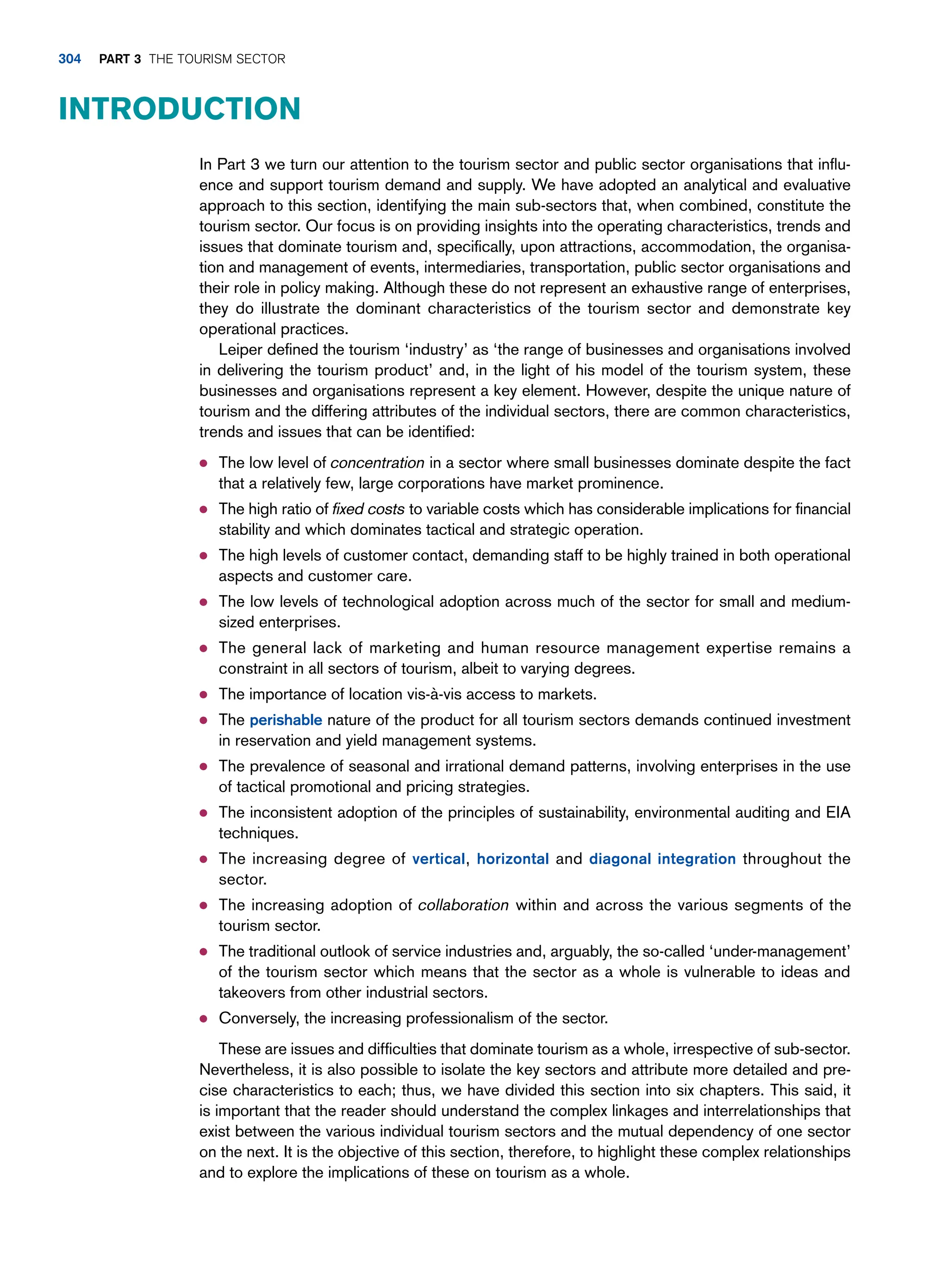 In Part 3 we turn our attention to the tourism sector and public sector organisations that influ-
ence and support tourism demand and supply. We have adopted an analytical and evaluative
approach to this section, identifying the main sub-sectors that, when combined, constitute the
tourism sector. Our focus is on providing insights into the operating characteristics, trends and
issues that dominate tourism and, specifically, upon attractions, accommodation, the organisa-
tion and management of events, intermediaries, transportation, public sector organisations and
their role in policy making. Although these do not represent an exhaustive range of enterprises,
they do illustrate the dominant characteristics of the tourism sector and demonstrate key
operational practices.
Leiper defined the tourism ‘industry’ as ‘the range of businesses and organisations involved
in delivering the tourism product’ and, in the light of his model of the tourism system, these
businesses and organisations represent a key element. However, despite the unique nature of
tourism and the differing attributes of the individual sectors, there are common characteristics,
trends and issues that can be identified:
● The low level of concentration in a sector where small businesses dominate despite the fact
that a relatively few, large corporations have market prominence.
● The high ratio of fixed costs to variable costs which has considerable implications for financial
stability and which dominates tactical and strategic operation.
● The high levels of customer contact, demanding staff to be highly trained in both operational
aspects and customer care.
● The low levels of technological adoption across much of the sector for small and medium-
sized enterprises.
● The general lack of marketing and human resource management expertise remains a
constraint in all sectors of tourism, albeit to varying degrees.
● The importance of location vis-à-vis access to markets.
● The perishable nature of the product for all tourism sectors demands continued investment
in reservation and yield management systems.
● The prevalence of seasonal and irrational demand patterns, involving enterprises in the use
of tactical promotional and pricing strategies.
● The inconsistent adoption of the principles of sustainability, environmental auditing and EIA
techniques.
● The increasing degree of vertical, horizontal and diagonal integration throughout the
sector.
● The increasing adoption of collaboration within and across the various segments of the
tourism sector.
● The traditional outlook of service industries and, arguably, the so-called ‘under-management’
of the tourism sector which means that the sector as a whole is vulnerable to ideas and
takeovers from other industrial sectors.
● Conversely, the increasing professionalism of the sector.
These are issues and difficulties that dominate tourism as a whole, irrespective of sub-sector.
Nevertheless, it is also possible to isolate the key sectors and attribute more detailed and pre-
cise characteristics to each; thus, we have divided this section into six chapters. This said, it
is important that the reader should understand the complex linkages and interrelationships that
exist between the various individual tourism sectors and the mutual dependency of one sector
on the next. It is the objective of this section, therefore, to highlight these complex relationships
and to explore the implications of these on tourism as a whole.
Introduction
304 part 3 The Tourism Sector
 