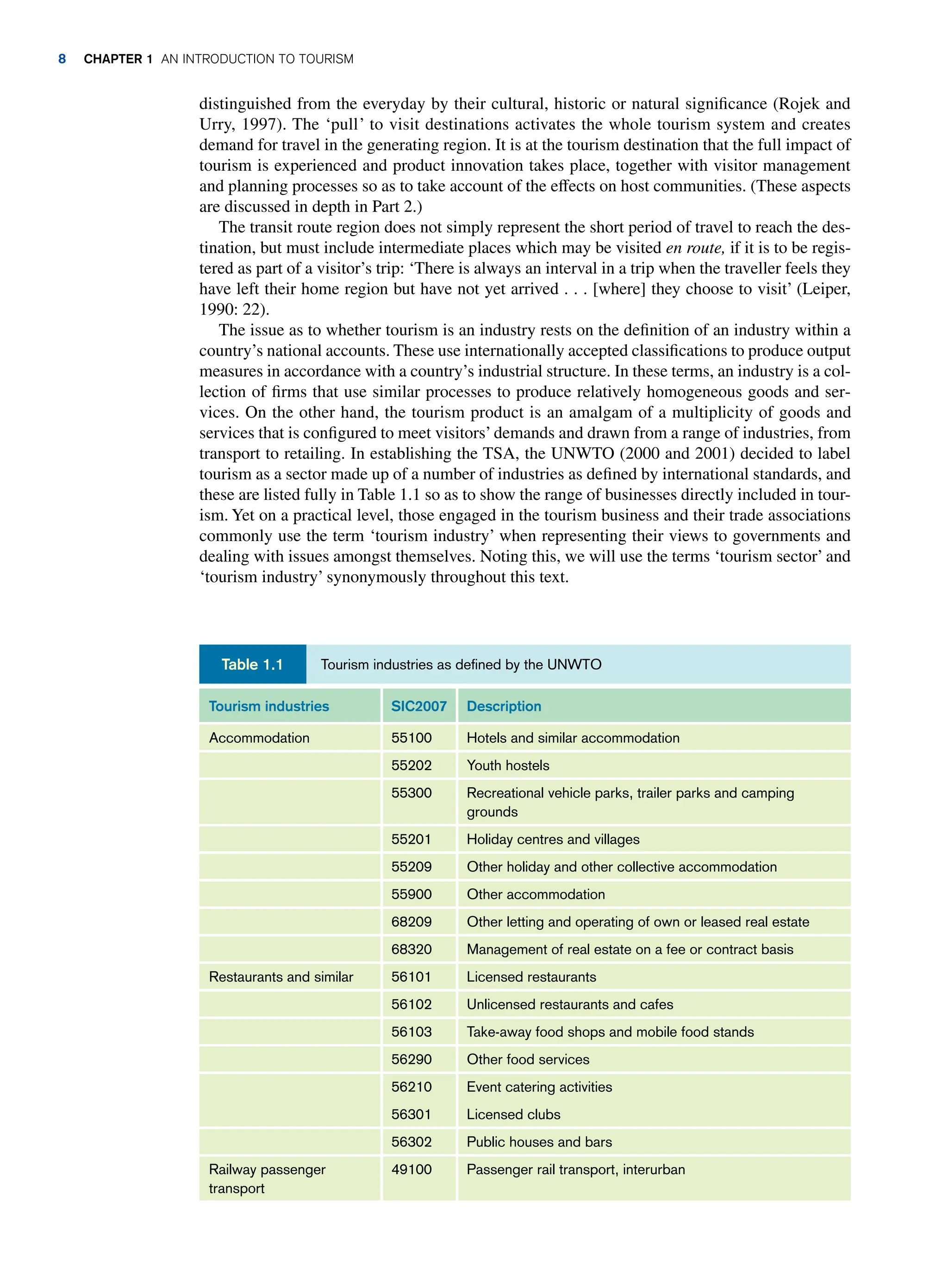 distinguished from the everyday by their cultural, historic or natural significance (Rojek and
Urry, 1997). The ‘pull’ to visit destinations activates the whole tourism system and creates
demand for travel in the generating region. It is at the tourism destination that the full impact of
tourism is experienced and product innovation takes place, together with visitor management
and planning processes so as to take account of the effects on host communities. (These aspects
are discussed in depth in Part 2.)
The transit route region does not simply represent the short period of travel to reach the des-
tination, but must include intermediate places which may be visited en route, if it is to be regis-
tered as part of a visitor’s trip: ‘There is always an interval in a trip when the traveller feels they
have left their home region but have not yet arrived . . . [where] they choose to visit’ (Leiper,
1990: 22).
The issue as to whether tourism is an industry rests on the definition of an industry within a
country’s national accounts. These use internationally accepted classifications to produce output
measures in accordance with a country’s industrial structure. In these terms, an industry is a col-
lection of firms that use similar processes to produce relatively homogeneous goods and ser-
vices. On the other hand, the tourism product is an amalgam of a multiplicity of goods and
services that is configured to meet visitors’ demands and drawn from a range of industries, from
transport to retailing. In establishing the TSA, the UNWTO (2000 and 2001) decided to label
tourism as a sector made up of a number of industries as defined by international standards, and
these are listed fully in Table 1.1 so as to show the range of businesses directly included in tour-
ism. Yet on a practical level, those engaged in the tourism business and their trade associations
commonly use the term ‘tourism industry’ when representing their views to governments and
dealing with issues amongst themselves. Noting this, we will use the terms ‘tourism sector’ and
‘tourism industry’ synonymously throughout this text.
Tourism industries SIC2007 Description
Accommodation 55100 Hotels and similar accommodation
55202 Youth hostels
55300 Recreational vehicle parks, trailer parks and camping
grounds
55201 Holiday centres and villages
55209 Other holiday and other collective accommodation
55900 Other accommodation
68209 Other letting and operating of own or leased real estate
68320 Management of real estate on a fee or contract basis
Restaurants and similar 56101 Licensed restaurants
56102 Unlicensed restaurants and cafes
56103 Take-away food shops and mobile food stands
56290 Other food services
56210 Event catering activities
56301 Licensed clubs
56302 Public houses and bars
Railway passenger
transport
49100 Passenger rail transport, interurban
Tourism industries as defined by the UNWTO
Table 1.1
8 CHAPTER 1 AN INTRODUCTION TO TOURISM
 