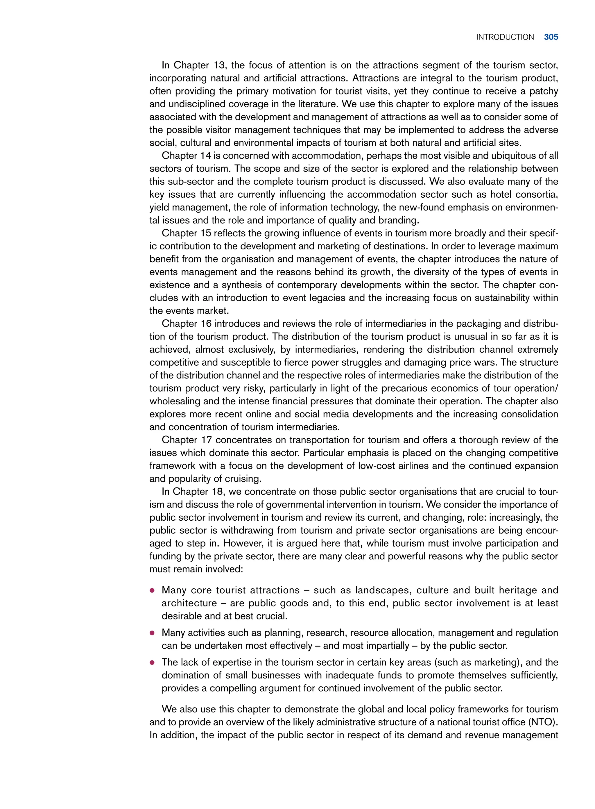In Chapter 13, the focus of attention is on the attractions segment of the tourism sector,
incorporating natural and artificial attractions. Attractions are integral to the tourism product,
often providing the primary motivation for tourist visits, yet they continue to receive a patchy
and undisciplined coverage in the literature. We use this chapter to explore many of the issues
associated with the development and management of attractions as well as to consider some of
the possible visitor management techniques that may be implemented to address the adverse
social, cultural and environmental impacts of tourism at both natural and artificial sites.
Chapter 14 is concerned with accommodation, perhaps the most visible and ubiquitous of all
sectors of tourism. The scope and size of the sector is explored and the relationship between
this sub-sector and the complete tourism product is discussed. We also evaluate many of the
key issues that are currently influencing the accommodation sector such as hotel consortia,
yield management, the role of information technology, the new-found emphasis on environmen-
tal issues and the role and importance of quality and branding.
Chapter 15 reflects the growing influence of events in tourism more broadly and their specif-
ic contribution to the development and marketing of destinations. In order to leverage maximum
benefit from the organisation and management of events, the chapter introduces the nature of
events management and the reasons behind its growth, the diversity of the types of events in
existence and a synthesis of contemporary developments within the sector. The chapter con-
cludes with an introduction to event legacies and the increasing focus on sustainability within
the events market.
Chapter 16 introduces and reviews the role of intermediaries in the packaging and distribu-
tion of the tourism product. The distribution of the tourism product is unusual in so far as it is
achieved, almost exclusively, by intermediaries, rendering the distribution channel extremely
competitive and susceptible to fierce power struggles and damaging price wars. The structure
of the distribution channel and the respective roles of intermediaries make the distribution of the
tourism product very risky, particularly in light of the precarious economics of tour operation/
wholesaling and the intense financial pressures that dominate their operation. The chapter also
explores more recent online and social media developments and the increasing consolidation
and concentration of tourism intermediaries.
Chapter 17 concentrates on transportation for tourism and offers a thorough review of the
issues which dominate this sector. Particular emphasis is placed on the changing competitive
framework with a focus on the development of low-cost airlines and the continued expansion
and popularity of cruising.
In Chapter 18, we concentrate on those public sector organisations that are crucial to tour-
ism and discuss the role of governmental intervention in tourism. We consider the importance of
public sector involvement in tourism and review its current, and changing, role: increasingly, the
public sector is withdrawing from tourism and private sector organisations are being encour-
aged to step in. However, it is argued here that, while tourism must involve participation and
funding by the private sector, there are many clear and powerful reasons why the public sector
must remain involved:
● Many core tourist attractions – such as landscapes, culture and built heritage and
architecture – are public goods and, to this end, public sector involvement is at least
desirable and at best crucial.
● Many activities such as planning, research, resource allocation, management and regulation
can be undertaken most effectively – and most impartially – by the public sector.
● The lack of expertise in the tourism sector in certain key areas (such as marketing), and the
domination of small businesses with inadequate funds to promote themselves sufficiently,
provides a compelling argument for continued involvement of the public sector.
We also use this chapter to demonstrate the global and local policy frameworks for tourism
and to provide an overview of the likely administrative structure of a national tourist office (NTO).
In addition, the impact of the public sector in respect of its demand and revenue management
	Introduction 305
 
