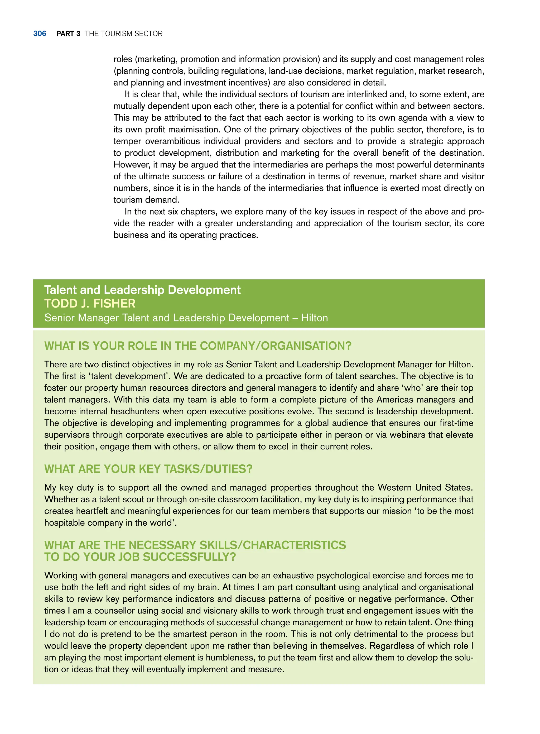 roles (marketing, promotion and information provision) and its supply and cost management roles
(planning controls, building regulations, land-use decisions, market regulation, market research,
and planning and investment incentives) are also considered in detail.
It is clear that, while the individual sectors of tourism are interlinked and, to some extent, are
mutually dependent upon each other, there is a potential for conflict within and between sectors.
This may be attributed to the fact that each sector is working to its own agenda with a view to
its own profit maximisation. One of the primary objectives of the public sector, therefore, is to
temper overambitious individual providers and sectors and to provide a strategic approach
to product development, distribution and marketing for the overall benefit of the destination.
However, it may be argued that the intermediaries are perhaps the most powerful determinants
of the ultimate success or failure of a destination in terms of revenue, market share and visitor
numbers, since it is in the hands of the intermediaries that influence is exerted most directly on
tourism demand.
In the next six chapters, we explore many of the key issues in respect of the above and pro-
vide the reader with a greater understanding and appreciation of the tourism sector, its core
business and its operating practices.
What is your role in the company/organisation?
There are two distinct objectives in my role as Senior Talent and Leadership Development Manager for Hilton.
The first is ‘talent development’. We are dedicated to a proactive form of talent searches. The objective is to
foster our property human resources directors and general managers to identify and share ‘who’ are their top
talent managers. With this data my team is able to form a complete picture of the Americas managers and
become internal headhunters when open executive positions evolve. The second is leadership development.
The objective is developing and implementing programmes for a global audience that ensures our first-time
supervisors through corporate executives are able to participate either in person or via webinars that elevate
their position, engage them with others, or allow them to excel in their current roles.
What are your key tasks/duties?
My key duty is to support all the owned and managed properties throughout the Western United States.
Whether as a talent scout or through on-site classroom facilitation, my key duty is to inspiring performance that
creates heartfelt and meaningful experiences for our team members that supports our mission ‘to be the most
hospitable company in the world’.
What are the necessary skills/characteristics
to do your job successfully?
Working with general managers and executives can be an exhaustive psychological exercise and forces me to
use both the left and right sides of my brain. At times I am part consultant using analytical and organisational
skills to review key performance indicators and discuss patterns of positive or negative performance. Other
times I am a counsellor using social and visionary skills to work through trust and engagement issues with the
leadership team or encouraging methods of successful change management or how to retain talent. One thing
I do not do is pretend to be the smartest person in the room. This is not only detrimental to the process but
would leave the property dependent upon me rather than believing in themselves. Regardless of which role I
am playing the most important element is humbleness, to put the team first and allow them to develop the solu-
tion or ideas that they will eventually implement and measure.
Talent and Leadership Development
Todd J. Fisher
Senior Manager Talent and Leadership Development – Hilton
306 part 3 The Tourism Sector
 