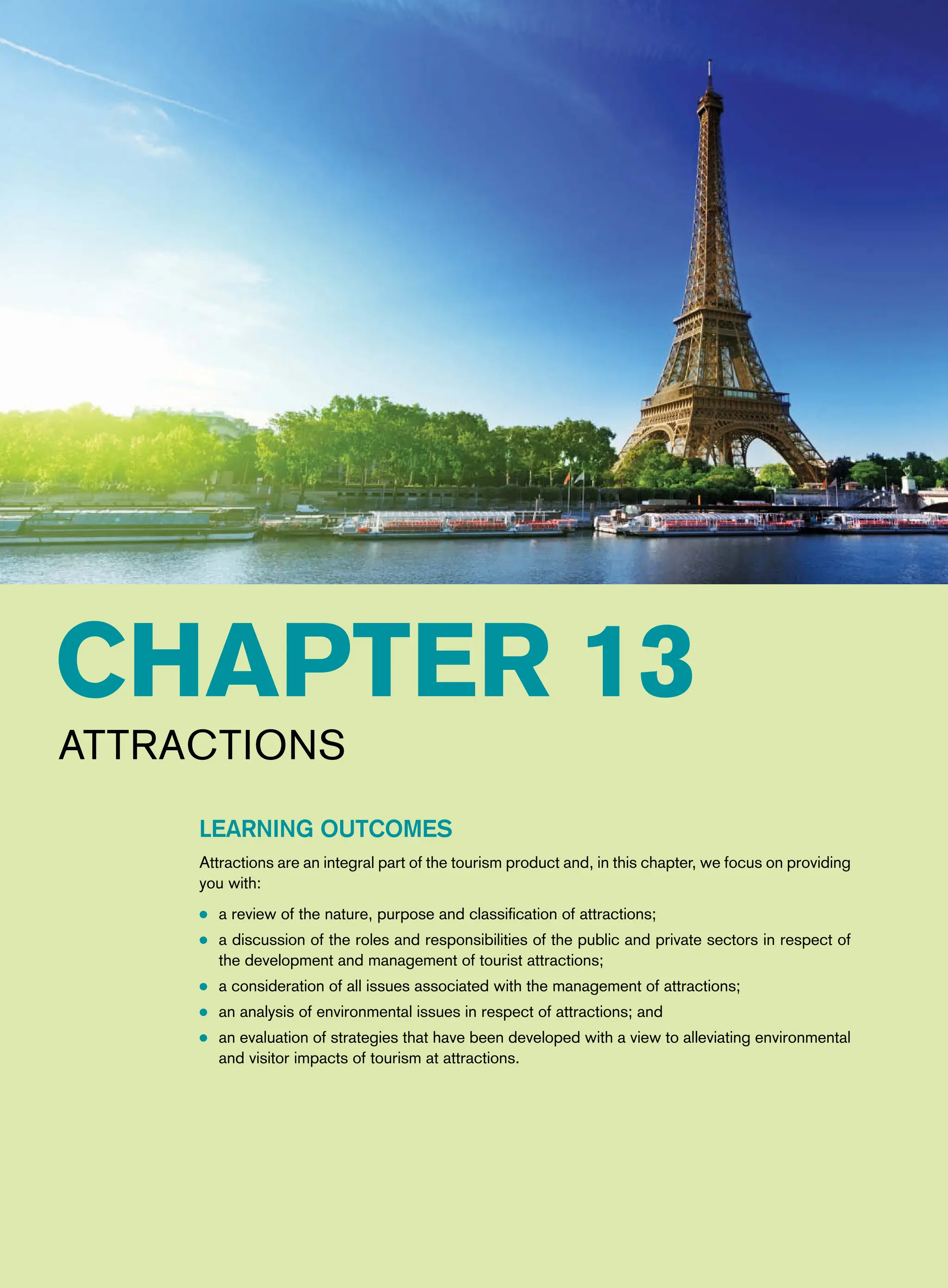 Chapter 13
Attractions
Learning Outcomes
Attractions are an integral part of the tourism product and, in this chapter, we focus on providing
you with:
● a review of the nature, purpose and classification of attractions;
● a discussion of the roles and responsibilities of the public and private sectors in respect of
the development and management of tourist attractions;
● a consideration of all issues associated with the management of attractions;
● an analysis of environmental issues in respect of attractions; and
● an evaluation of strategies that have been developed with a view to alleviating environmental
and visitor impacts of tourism at attractions.
 