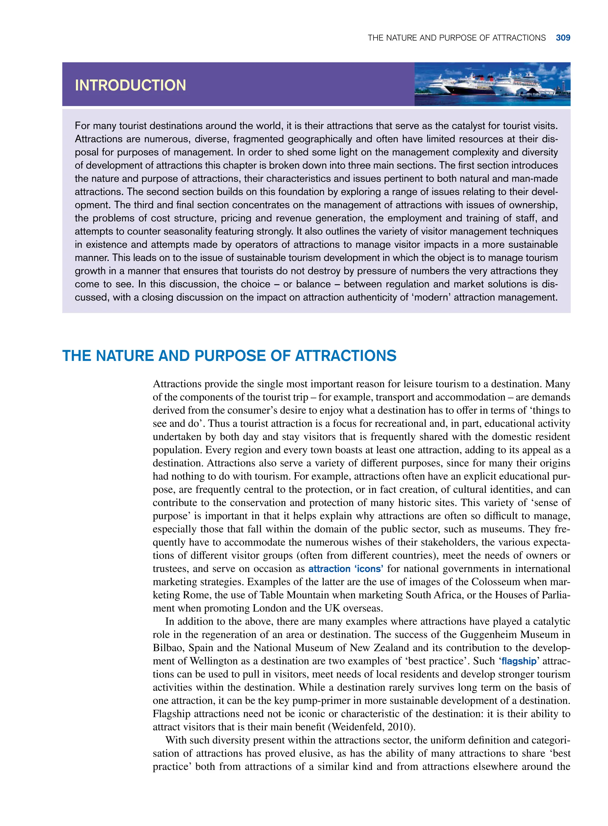For many tourist destinations around the world, it is their attractions that serve as the catalyst for tourist visits.
Attractions are numerous, diverse, fragmented geographically and often have limited resources at their dis-
posal for purposes of management. In order to shed some light on the management complexity and diversity
of development of attractions this chapter is broken down into three main sections. The first section introduces
the nature and purpose of attractions, their characteristics and issues pertinent to both natural and man-made
attractions. The second section builds on this foundation by exploring a range of issues relating to their devel-
opment. The third and final section concentrates on the management of attractions with issues of ownership,
the problems of cost structure, pricing and revenue generation, the employment and training of staff, and
attempts to counter seasonality featuring strongly. It also outlines the variety of visitor management techniques
in existence and attempts made by operators of attractions to manage visitor impacts in a more sustainable
manner. This leads on to the issue of sustainable tourism development in which the object is to manage tourism
growth in a manner that ensures that tourists do not destroy by pressure of numbers the very attractions they
come to see. In this discussion, the choice – or balance – between regulation and market solutions is dis-
cussed, with a closing discussion on the impact on attraction authenticity of ‘modern’ attraction management.
Introduction
The Nature and Purpose of Attractions
Attractions provide the single most important reason for leisure tourism to a destination. Many
of the components of the tourist trip – for example, transport and accommodation – are demands
derived from the consumer’s desire to enjoy what a destination has to offer in terms of ‘things to
see and do’. Thus a tourist attraction is a focus for recreational and, in part, educational activity
undertaken by both day and stay visitors that is frequently shared with the domestic resident
population. Every region and every town boasts at least one attraction, adding to its appeal as a
destination. Attractions also serve a variety of different purposes, since for many their origins
had nothing to do with tourism. For example, attractions often have an explicit educational pur-
pose, are frequently central to the protection, or in fact creation, of cultural identities, and can
contribute to the conservation and protection of many historic sites. This variety of ‘sense of
purpose’ is important in that it helps explain why attractions are often so difficult to manage,
especially those that fall within the domain of the public sector, such as museums. They fre-
quently have to accommodate the numerous wishes of their stakeholders, the various expecta-
tions of different visitor groups (often from different countries), meet the needs of owners or
trustees, and serve on occasion as attraction ‘icons’ for national governments in international
marketing strategies. Examples of the latter are the use of images of the Colosseum when mar-
keting Rome, the use of Table Mountain when marketing South Africa, or the Houses of Parlia-
ment when promoting London and the UK overseas.
In addition to the above, there are many examples where attractions have played a catalytic
role in the regeneration of an area or destination. The success of the Guggenheim Museum in
Bilbao, Spain and the National Museum of New Zealand and its contribution to the develop-
ment of Wellington as a destination are two examples of ‘best practice’. Such ‘flagship’ attrac-
tions can be used to pull in visitors, meet needs of local residents and develop stronger tourism
activities within the destination. While a destination rarely survives long term on the basis of
one attraction, it can be the key pump-primer in more sustainable development of a destination.
Flagship attractions need not be iconic or characteristic of the destination: it is their ability to
attract visitors that is their main benefit (Weidenfeld, 2010).
With such diversity present within the attractions sector, the uniform definition and categori-
sation of attractions has proved elusive, as has the ability of many attractions to share ‘best
practice’ both from attractions of a similar kind and from attractions elsewhere around the
The Nature and Purpose of Attractions 309
 