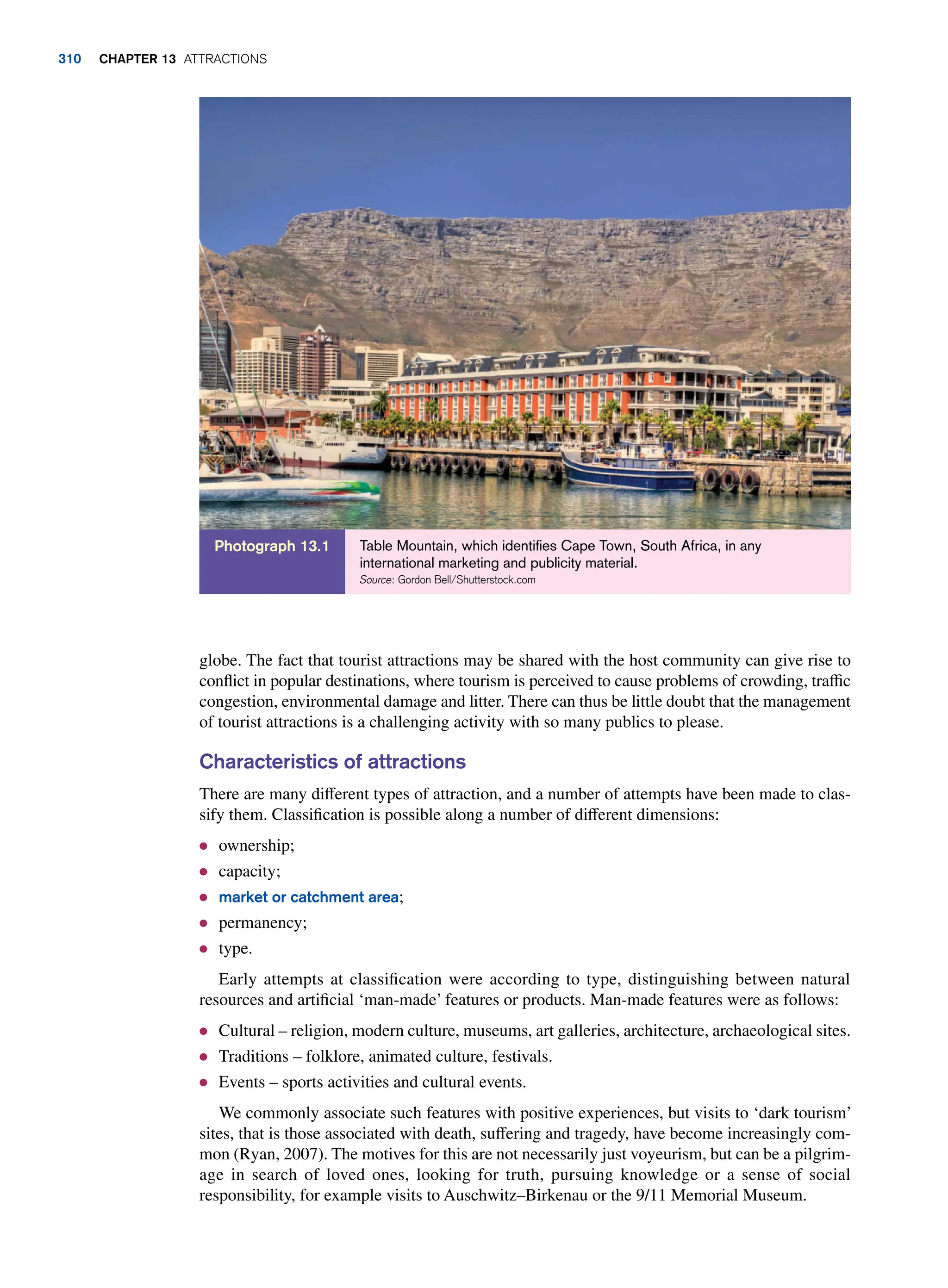 globe. The fact that tourist attractions may be shared with the host community can give rise to
conflict in popular destinations, where tourism is perceived to cause problems of crowding, traffic
congestion, environmental damage and litter. There can thus be little doubt that the management
of tourist attractions is a challenging activity with so many publics to please.
Characteristics of attractions
There are many different types of attraction, and a number of attempts have been made to clas-
sify them. Classification is possible along a number of different dimensions:
● ownership;
● capacity;
● market or catchment area;
● permanency;
● type.
Early attempts at classification were according to type, distinguishing between natural
resources and artificial ‘man-made’ features or products. Man-made features were as follows:
● Cultural – religion, modern culture, museums, art galleries, architecture, archaeological sites.
● Traditions – folklore, animated culture, festivals.
● Events – sports activities and cultural events.
We commonly associate such features with positive experiences, but visits to ‘dark tourism’
sites, that is those associated with death, suffering and tragedy, have become increasingly com-
mon (Ryan, 2007). The motives for this are not necessarily just voyeurism, but can be a pilgrim-
age in search of loved ones, looking for truth, pursuing knowledge or a sense of social
responsibility, for example visits to Auschwitz–Birkenau or the 9/11 Memorial Museum.
Table Mountain, which identifies Cape Town, South Africa, in any
international marketing and publicity material.
Source: Gordon Bell/Shutterstock.com
Photograph 13.1
310 Chapter 13 Attractions
 