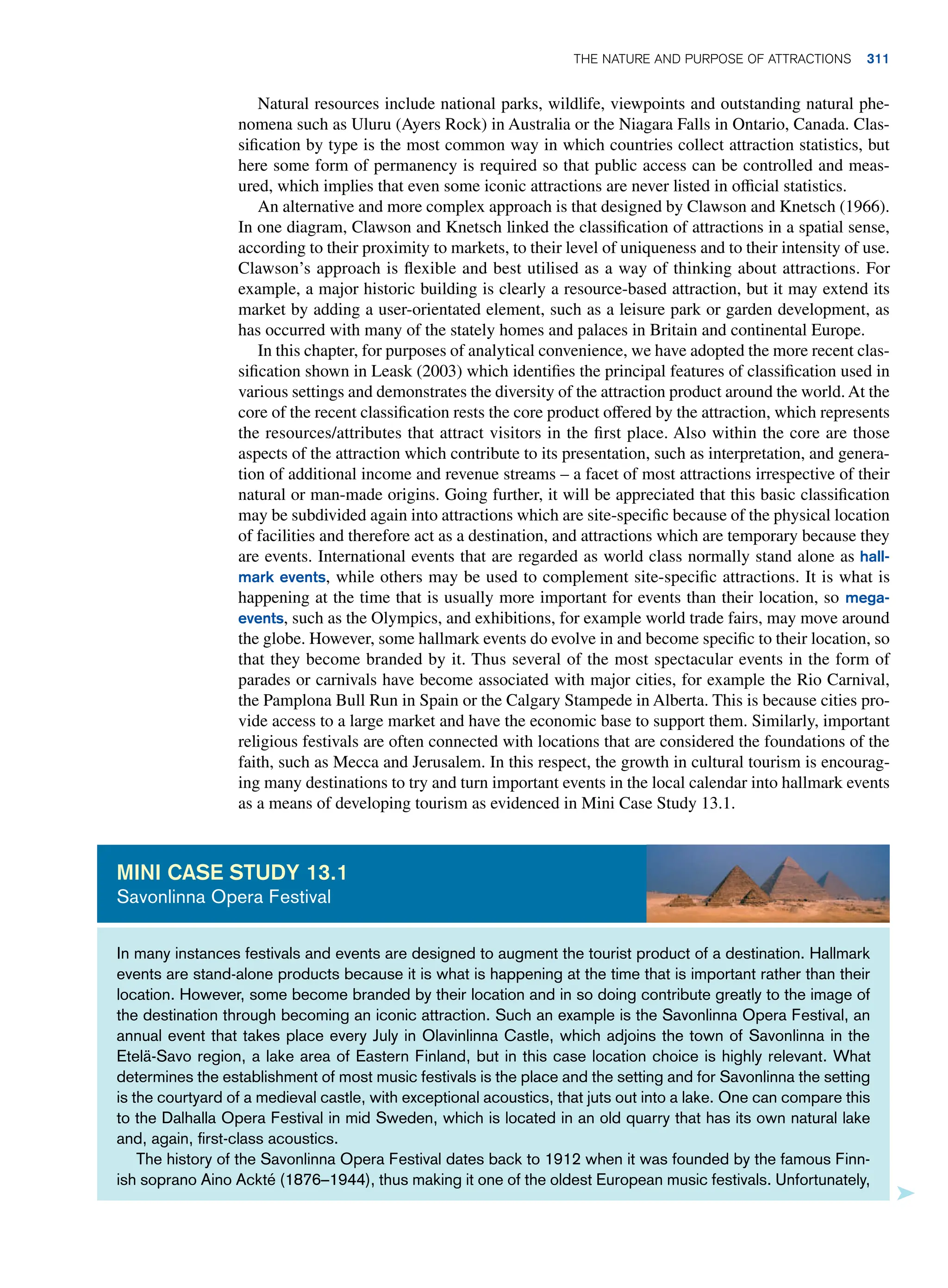 Natural resources include national parks, wildlife, viewpoints and outstanding natural phe-
nomena such as Uluru (Ayers Rock) in Australia or the Niagara Falls in Ontario, Canada. Clas-
sification by type is the most common way in which countries collect attraction statistics, but
here some form of permanency is required so that public access can be controlled and meas-
ured, which implies that even some iconic attractions are never listed in official statistics.
An alternative and more complex approach is that designed by Clawson and Knetsch (1966).
In one diagram, Clawson and Knetsch linked the classification of attractions in a spatial sense,
according to their proximity to markets, to their level of uniqueness and to their intensity of use.
Clawson’s approach is flexible and best utilised as a way of thinking about attractions. For
example, a major historic building is clearly a resource-based attraction, but it may extend its
market by adding a user-orientated element, such as a leisure park or garden development, as
has occurred with many of the stately homes and palaces in Britain and continental Europe.
In this chapter, for purposes of analytical convenience, we have adopted the more recent clas-
sification shown in Leask (2003) which identifies the principal features of classification used in
various settings and demonstrates the diversity of the attraction product around the world. At the
core of the recent classification rests the core product offered by the attraction, which represents
the resources/attributes that attract visitors in the first place. Also within the core are those
aspects of the attraction which contribute to its presentation, such as interpretation, and genera-
tion of additional income and revenue streams – a facet of most attractions irrespective of their
natural or man-made origins. Going further, it will be appreciated that this basic classification
may be subdivided again into attractions which are site-specific because of the physical location
of facilities and therefore act as a destination, and attractions which are temporary because they
are events. International events that are regarded as world class normally stand alone as hall-
mark events, while others may be used to complement site-specific attractions. It is what is
happening at the time that is usually more important for events than their location, so mega-
events, such as the Olympics, and exhibitions, for example world trade fairs, may move around
the globe. However, some hallmark events do evolve in and become specific to their location, so
that they become branded by it. Thus several of the most spectacular events in the form of
parades or carnivals have become associated with major cities, for example the Rio Carnival,
the Pamplona Bull Run in Spain or the Calgary Stampede in Alberta. This is because cities pro-
vide access to a large market and have the economic base to support them. Similarly, important
religious festivals are often connected with locations that are considered the foundations of the
faith, such as Mecca and Jerusalem. In this respect, the growth in cultural tourism is encourag-
ing many destinations to try and turn important events in the local calendar into hallmark events
as a means of developing tourism as evidenced in Mini Case Study 13.1.
In many instances festivals and events are designed to augment the tourist product of a destination. Hallmark
events are stand-alone products because it is what is happening at the time that is important rather than their
location. However, some become branded by their location and in so doing contribute greatly to the image of
the destination through becoming an iconic attraction. Such an example is the Savonlinna Opera Festival, an
annual event that takes place every July in Olavinlinna Castle, which adjoins the town of Savonlinna in the
Etelä-Savo region, a lake area of Eastern Finland, but in this case location choice is highly relevant. What
determines the establishment of most music festivals is the place and the setting and for Savonlinna the setting
is the courtyard of a medieval castle, with exceptional acoustics, that juts out into a lake. One can compare this
to the Dalhalla Opera Festival in mid Sweden, which is located in an old quarry that has its own natural lake
and, again, first-class acoustics.
The history of the Savonlinna Opera Festival dates back to 1912 when it was founded by the famous Finn-
ish soprano Aino Ackté (1876–1944), thus making it one of the oldest European music festivals. Unfortunately,
Mini case study 13.1
Savonlinna Opera Festival
The Nature and Purpose of Attractions 311
 