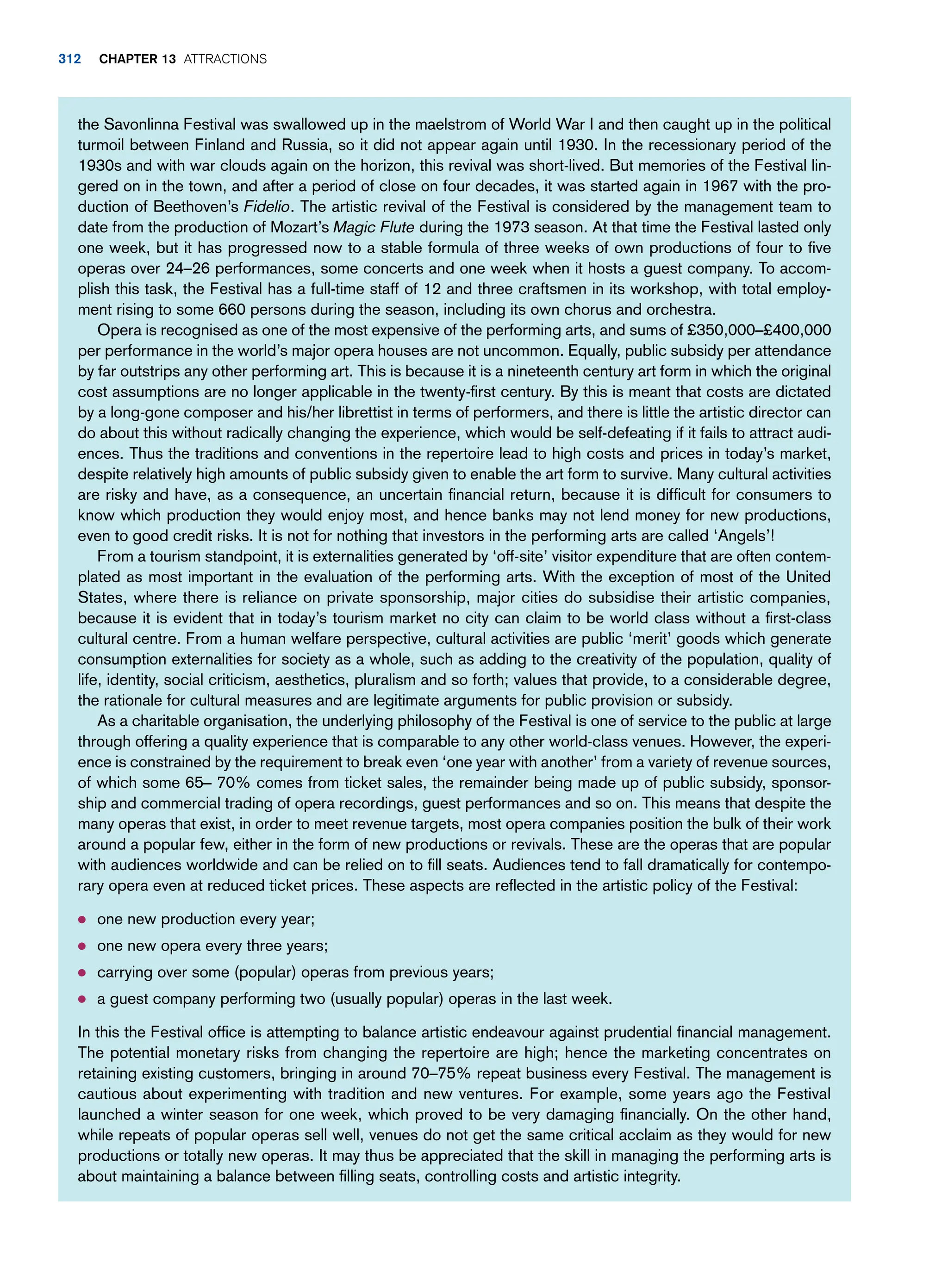 the Savonlinna Festival was swallowed up in the maelstrom of World War I and then caught up in the political
turmoil between Finland and Russia, so it did not appear again until 1930. In the recessionary period of the
1930s and with war clouds again on the horizon, this revival was short-lived. But memories of the Festival lin-
gered on in the town, and after a period of close on four decades, it was started again in 1967 with the pro-
duction of Beethoven’s Fidelio. The artistic revival of the Festival is considered by the management team to
date from the production of Mozart’s Magic Flute during the 1973 season. At that time the Festival lasted only
one week, but it has progressed now to a stable formula of three weeks of own productions of four to five
operas over 24–26 performances, some concerts and one week when it hosts a guest company. To accom-
plish this task, the Festival has a full-time staff of 12 and three craftsmen in its workshop, with total employ-
ment rising to some 660 persons during the season, including its own chorus and orchestra.
Opera is recognised as one of the most expensive of the performing arts, and sums of £350,000–£400,000
per performance in the world’s major opera houses are not uncommon. Equally, public subsidy per attendance
by far outstrips any other performing art. This is because it is a nineteenth century art form in which the original
cost assumptions are no longer applicable in the twenty-first century. By this is meant that costs are dictated
by a long-gone composer and his/her librettist in terms of performers, and there is little the artistic director can
do about this without radically changing the experience, which would be self-defeating if it fails to attract audi-
ences. Thus the traditions and conventions in the repertoire lead to high costs and prices in today’s market,
despite relatively high amounts of public subsidy given to enable the art form to survive. Many cultural activities
are risky and have, as a consequence, an uncertain financial return, because it is difficult for consumers to
know which production they would enjoy most, and hence banks may not lend money for new productions,
even to good credit risks. It is not for nothing that investors in the performing arts are called ‘Angels’!
From a tourism standpoint, it is externalities generated by ‘off-site’ visitor expenditure that are often contem-
plated as most important in the evaluation of the performing arts. With the exception of most of the United
States, where there is reliance on private sponsorship, major cities do subsidise their artistic companies,
because it is evident that in today’s tourism market no city can claim to be world class without a first-class
cultural centre. From a human welfare perspective, cultural activities are public ‘merit’ goods which generate
consumption externalities for society as a whole, such as adding to the creativity of the population, quality of
life, identity, social criticism, aesthetics, pluralism and so forth; values that provide, to a considerable degree,
the rationale for cultural measures and are legitimate arguments for public provision or subsidy.
As a charitable organisation, the underlying philosophy of the Festival is one of service to the public at large
through offering a quality experience that is comparable to any other world-class venues. However, the experi-
ence is constrained by the requirement to break even ‘one year with another’ from a variety of revenue sources,
of which some 65– 70% comes from ticket sales, the remainder being made up of public subsidy, sponsor-
ship and commercial trading of opera recordings, guest performances and so on. This means that despite the
many operas that exist, in order to meet revenue targets, most opera companies position the bulk of their work
around a popular few, either in the form of new productions or revivals. These are the operas that are popular
with audiences worldwide and can be relied on to fill seats. Audiences tend to fall dramatically for contempo-
rary opera even at reduced ticket prices. These aspects are reflected in the artistic policy of the Festival:
● one new production every year;
● one new opera every three years;
● carrying over some (popular) operas from previous years;
● a guest company performing two (usually popular) operas in the last week.
In this the Festival office is attempting to balance artistic endeavour against prudential financial management.
The potential monetary risks from changing the repertoire are high; hence the marketing concentrates on
retaining existing customers, bringing in around 70–75% repeat business every Festival. The management is
cautious about experimenting with tradition and new ventures. For example, some years ago the Festival
launched a winter season for one week, which proved to be very damaging financially. On the other hand,
while repeats of popular operas sell well, venues do not get the same critical acclaim as they would for new
productions or totally new operas. It may thus be appreciated that the skill in managing the performing arts is
about maintaining a balance between filling seats, controlling costs and artistic integrity.
312 Chapter 13 Attractions
 