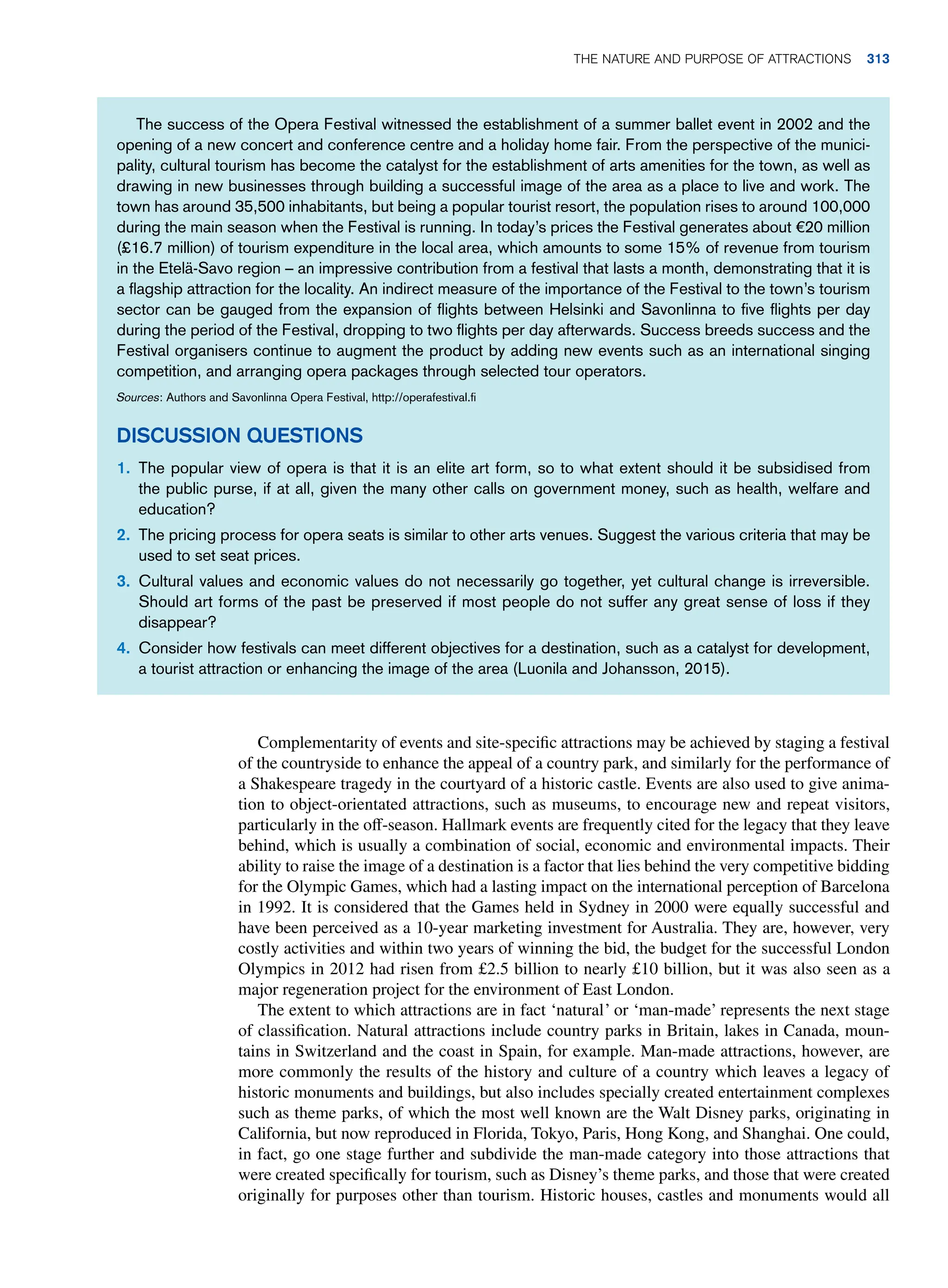 Complementarity of events and site-specific attractions may be achieved by staging a festival
of the countryside to enhance the appeal of a country park, and similarly for the performance of
a Shakespeare tragedy in the courtyard of a historic castle. Events are also used to give anima-
tion to object-orientated attractions, such as museums, to encourage new and repeat visitors,
particularly in the off-season. Hallmark events are frequently cited for the legacy that they leave
behind, which is usually a combination of social, economic and environmental impacts. Their
ability to raise the image of a destination is a factor that lies behind the very competitive bidding
for the Olympic Games, which had a lasting impact on the international perception of Barcelona
in 1992. It is considered that the Games held in Sydney in 2000 were equally successful and
have been perceived as a 10-year marketing investment for Australia. They are, however, very
costly activities and within two years of winning the bid, the budget for the successful London
Olympics in 2012 had risen from £2.5 billion to nearly £10 billion, but it was also seen as a
major regeneration project for the environment of East London.
The extent to which attractions are in fact ‘natural’ or ‘man-made’ represents the next stage
of classification. Natural attractions include country parks in Britain, lakes in Canada, moun-
tains in Switzerland and the coast in Spain, for example. Man-made attractions, however, are
more commonly the results of the history and culture of a country which leaves a legacy of
historic monuments and buildings, but also includes specially created entertainment complexes
such as theme parks, of which the most well known are the Walt Disney parks, originating in
California, but now reproduced in Florida, Tokyo, Paris, Hong Kong, and Shanghai. One could,
in fact, go one stage further and subdivide the man-made category into those attractions that
were created specifically for tourism, such as Disney’s theme parks, and those that were created
originally for purposes other than tourism. Historic houses, castles and monuments would all
The success of the Opera Festival witnessed the establishment of a summer ballet event in 2002 and the
opening of a new concert and conference centre and a holiday home fair. From the perspective of the munici-
pality, cultural tourism has become the catalyst for the establishment of arts amenities for the town, as well as
drawing in new businesses through building a successful image of the area as a place to live and work. The
town has around 35,500 inhabitants, but being a popular tourist resort, the population rises to around 100,000
during the main season when the Festival is running. In today’s prices the Festival generates about €20 million
(£16.7 million) of tourism expenditure in the local area, which amounts to some 15% of revenue from tourism
in the Etelä-Savo region – an impressive contribution from a festival that lasts a month, demonstrating that it is
a flagship attraction for the locality. An indirect measure of the importance of the Festival to the town’s tourism
sector can be gauged from the expansion of flights between Helsinki and Savonlinna to five flights per day
during the period of the Festival, dropping to two flights per day afterwards. Success breeds success and the
Festival organisers continue to augment the product by adding new events such as an international singing
competition, and arranging opera packages through selected tour operators.
Sources: Authors and Savonlinna Opera Festival, http://operafestival.fi
Discussion Questions
1. The popular view of opera is that it is an elite art form, so to what extent should it be subsidised from
the public purse, if at all, given the many other calls on government money, such as health, welfare and
education?
2. The pricing process for opera seats is similar to other arts venues. Suggest the various criteria that may be
used to set seat prices.
3. Cultural values and economic values do not necessarily go together, yet cultural change is irreversible.
Should art forms of the past be preserved if most people do not suffer any great sense of loss if they
disappear?
4. Consider how festivals can meet different objectives for a destination, such as a catalyst for development,
a tourist attraction or enhancing the image of the area (Luonila and Johansson, 2015).
The Nature and Purpose of Attractions 313
 
