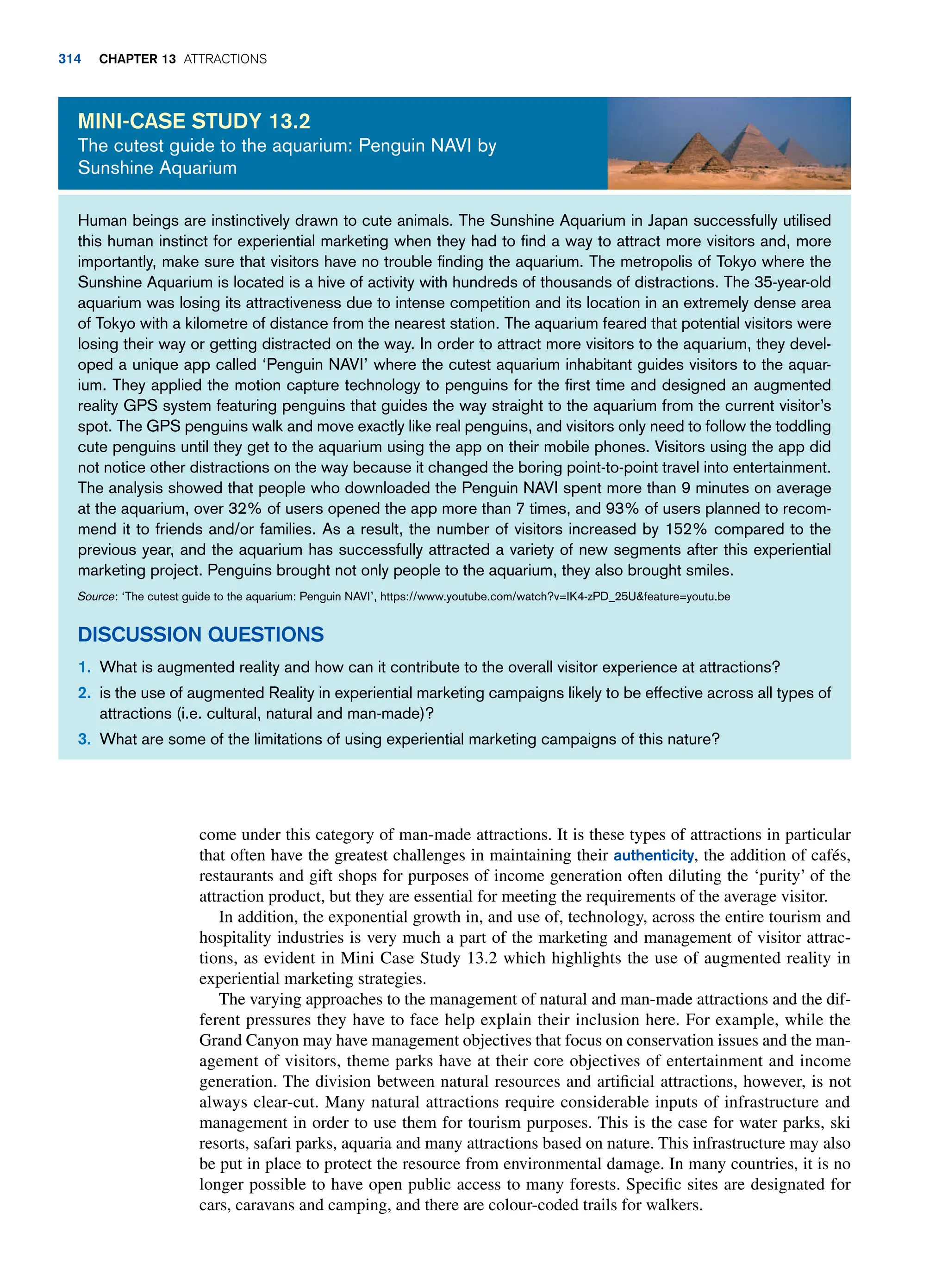 come under this category of man-made attractions. It is these types of attractions in particular
that often have the greatest challenges in maintaining their authenticity, the addition of cafés,
restaurants and gift shops for purposes of income generation often diluting the ‘purity’ of the
attraction product, but they are essential for meeting the requirements of the average visitor.
In addition, the exponential growth in, and use of, technology, across the entire tourism and
hospitality industries is very much a part of the marketing and management of visitor attrac-
tions, as evident in Mini Case Study 13.2 which highlights the use of augmented reality in
experiential marketing strategies.
The varying approaches to the management of natural and man-made attractions and the dif-
ferent pressures they have to face help explain their inclusion here. For example, while the
Grand Canyon may have management objectives that focus on conservation issues and the man-
agement of visitors, theme parks have at their core objectives of entertainment and income
generation. The division between natural resources and artificial attractions, however, is not
always clear-cut. Many natural attractions require considerable inputs of infrastructure and
management in order to use them for tourism purposes. This is the case for water parks, ski
resorts, safari parks, aquaria and many attractions based on nature. This infrastructure may also
be put in place to protect the resource from environmental damage. In many countries, it is no
longer possible to have open public access to many forests. Specific sites are designated for
cars, caravans and camping, and there are colour-coded trails for walkers.
Human beings are instinctively drawn to cute animals. The Sunshine Aquarium in Japan successfully utilised
this human instinct for experiential marketing when they had to find a way to attract more visitors and, more
importantly, make sure that visitors have no trouble finding the aquarium. The metropolis of Tokyo where the
Sunshine Aquarium is located is a hive of activity with hundreds of thousands of distractions. The 35-year-old
aquarium was losing its attractiveness due to intense competition and its location in an extremely dense area
of Tokyo with a kilometre of distance from the nearest station. The aquarium feared that potential visitors were
losing their way or getting distracted on the way. In order to attract more visitors to the aquarium, they devel-
oped a unique app called ‘Penguin NAVI’ where the cutest aquarium inhabitant guides visitors to the aquar-
ium. They applied the motion capture technology to penguins for the first time and designed an augmented
reality GPS system featuring penguins that guides the way straight to the aquarium from the current visitor’s
spot. The GPS penguins walk and move exactly like real penguins, and visitors only need to follow the toddling
cute penguins until they get to the aquarium using the app on their mobile phones. Visitors using the app did
not notice other distractions on the way because it changed the boring point-to-point travel into entertainment.
The analysis showed that people who downloaded the Penguin NAVI spent more than 9 minutes on average
at the aquarium, over 32% of users opened the app more than 7 times, and 93% of users planned to recom-
mend it to friends and/or families. As a result, the number of visitors increased by 152% compared to the
previous year, and the aquarium has successfully attracted a variety of new segments after this experiential
marketing project. Penguins brought not only people to the aquarium, they also brought smiles.
Source: ‘The cutest guide to the aquarium: Penguin NAVI’, https://www.youtube.com/watch?v=IK4-zPD_25Ufeature=youtu.be
Discussion Questions
1. What is augmented reality and how can it contribute to the overall visitor experience at attractions?
2. is the use of augmented Reality in experiential marketing campaigns likely to be effective across all types of
attractions (i.e. cultural, natural and man-made)?
3. What are some of the limitations of using experiential marketing campaigns of this nature?
Mini-Case Study 13.2
The cutest guide to the aquarium: Penguin NAVI by
Sunshine Aquarium
314 Chapter 13 Attractions
 