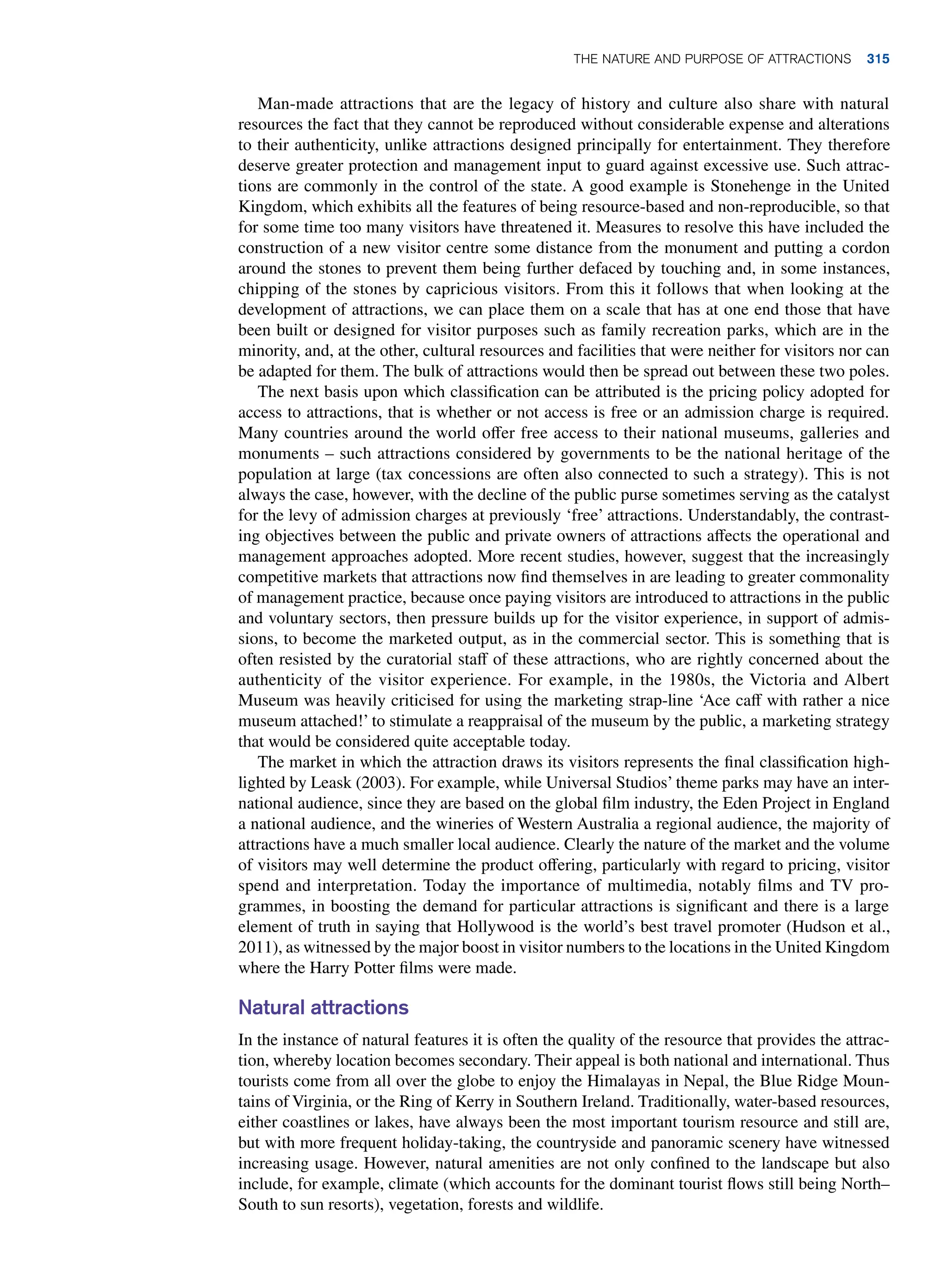 Man-made attractions that are the legacy of history and culture also share with natural
resources the fact that they cannot be reproduced without considerable expense and alterations
to their authenticity, unlike attractions designed principally for entertainment. They therefore
deserve greater protection and management input to guard against excessive use. Such attrac-
tions are commonly in the control of the state. A good example is Stonehenge in the United
Kingdom, which exhibits all the features of being resource-based and non-reproducible, so that
for some time too many visitors have threatened it. Measures to resolve this have included the
construction of a new visitor centre some distance from the monument and putting a cordon
around the stones to prevent them being further defaced by touching and, in some instances,
chipping of the stones by capricious visitors. From this it follows that when looking at the
development of attractions, we can place them on a scale that has at one end those that have
been built or designed for visitor purposes such as family recreation parks, which are in the
minority, and, at the other, cultural resources and facilities that were neither for visitors nor can
be adapted for them. The bulk of attractions would then be spread out between these two poles.
The next basis upon which classification can be attributed is the pricing policy adopted for
access to attractions, that is whether or not access is free or an admission charge is required.
Many countries around the world offer free access to their national museums, galleries and
monuments – such attractions considered by governments to be the national heritage of the
population at large (tax concessions are often also connected to such a strategy). This is not
always the case, however, with the decline of the public purse sometimes serving as the catalyst
for the levy of admission charges at previously ‘free’ attractions. Understandably, the contrast-
ing objectives between the public and private owners of attractions affects the operational and
management approaches adopted. More recent studies, however, suggest that the increasingly
competitive markets that attractions now find themselves in are leading to greater commonality
of management practice, because once paying visitors are introduced to attractions in the public
and voluntary sectors, then pressure builds up for the visitor experience, in support of admis-
sions, to become the marketed output, as in the commercial sector. This is something that is
often resisted by the curatorial staff of these attractions, who are rightly concerned about the
authenticity of the visitor experience. For example, in the 1980s, the Victoria and Albert
Museum was heavily criticised for using the marketing strap-line ‘Ace caff with rather a nice
museum attached!’ to stimulate a reappraisal of the museum by the public, a marketing strategy
that would be considered quite acceptable today.
The market in which the attraction draws its visitors represents the final classification high-
lighted by Leask (2003). For example, while Universal Studios’ theme parks may have an inter-
national audience, since they are based on the global film industry, the Eden Project in England
a national audience, and the wineries of Western Australia a regional audience, the majority of
attractions have a much smaller local audience. Clearly the nature of the market and the volume
of visitors may well determine the product offering, particularly with regard to pricing, visitor
spend and interpretation. Today the importance of multimedia, notably films and TV pro-
grammes, in boosting the demand for particular attractions is significant and there is a large
element of truth in saying that Hollywood is the world’s best travel promoter (Hudson et al.,
2011), as witnessed by the major boost in visitor numbers to the locations in the United ­Kingdom
where the Harry Potter films were made.
Natural attractions
In the instance of natural features it is often the quality of the resource that provides the attrac-
tion, whereby location becomes secondary. Their appeal is both national and international. Thus
tourists come from all over the globe to enjoy the Himalayas in Nepal, the Blue Ridge Moun-
tains of Virginia, or the Ring of Kerry in Southern Ireland. Traditionally, water-based resources,
either coastlines or lakes, have always been the most important tourism resource and still are,
but with more frequent holiday-taking, the countryside and panoramic scenery have witnessed
increasing usage. However, natural amenities are not only confined to the landscape but also
include, for example, climate (which accounts for the dominant tourist flows still being North–
South to sun resorts), vegetation, forests and wildlife.
The Nature and Purpose of Attractions 315
 