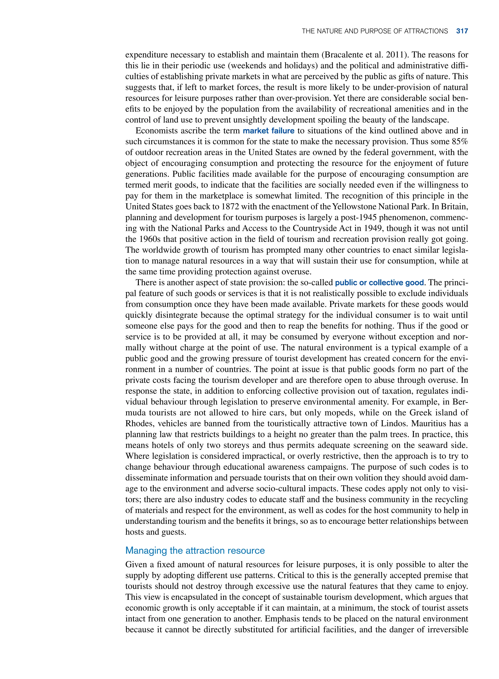 expenditure necessary to establish and maintain them (Bracalente et al. 2011). The reasons for
this lie in their periodic use (weekends and holidays) and the political and administrative diffi-
culties of establishing private markets in what are perceived by the public as gifts of nature. This
suggests that, if left to market forces, the result is more likely to be under-provision of natural
resources for leisure purposes rather than over-provision. Yet there are considerable social ben-
efits to be enjoyed by the population from the availability of recreational amenities and in the
control of land use to prevent unsightly development spoiling the beauty of the landscape.
Economists ascribe the term market failure to situations of the kind outlined above and in
such circumstances it is common for the state to make the necessary provision. Thus some 85%
of outdoor recreation areas in the United States are owned by the federal government, with the
object of encouraging consumption and protecting the resource for the enjoyment of future
generations. Public facilities made available for the purpose of encouraging consumption are
termed merit goods, to indicate that the facilities are socially needed even if the willingness to
pay for them in the marketplace is somewhat limited. The recognition of this principle in the
United States goes back to 1872 with the enactment of theYellowstone National Park. In ­
Britain,
planning and development for tourism purposes is largely a post-1945 phenomenon, commenc-
ing with the National Parks and Access to the Countryside Act in 1949, though it was not until
the 1960s that positive action in the field of tourism and recreation provision really got going.
The worldwide growth of tourism has prompted many other countries to enact similar legisla-
tion to manage natural resources in a way that will sustain their use for consumption, while at
the same time providing protection against overuse.
There is another aspect of state provision: the so-called public or collective good. The princi-
pal feature of such goods or services is that it is not realistically possible to exclude individuals
from consumption once they have been made available. Private markets for these goods would
quickly disintegrate because the optimal strategy for the individual consumer is to wait until
someone else pays for the good and then to reap the benefits for nothing. Thus if the good or
service is to be provided at all, it may be consumed by everyone without exception and nor-
mally without charge at the point of use. The natural environment is a typical example of a
public good and the growing pressure of tourist development has created concern for the envi-
ronment in a number of countries. The point at issue is that public goods form no part of the
private costs facing the tourism developer and are therefore open to abuse through overuse. In
response the state, in addition to enforcing collective provision out of taxation, regulates indi-
vidual behaviour through legislation to preserve environmental amenity. For example, in Ber-
muda tourists are not allowed to hire cars, but only mopeds, while on the Greek island of
Rhodes, vehicles are banned from the touristically attractive town of Lindos. Mauritius has a
planning law that restricts buildings to a height no greater than the palm trees. In practice, this
means hotels of only two storeys and thus permits adequate screening on the seaward side.
Where legislation is considered impractical, or overly restrictive, then the approach is to try to
change behaviour through educational awareness campaigns. The purpose of such codes is to
