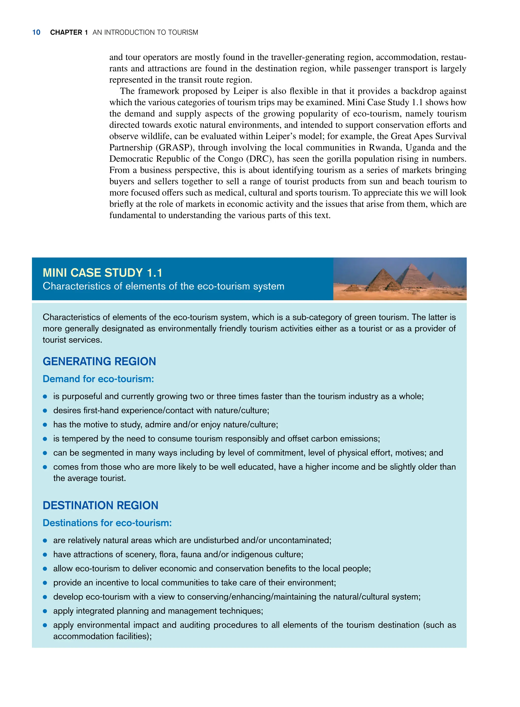 and tour operators are mostly found in the traveller-generating region, accommodation, restau-
rants and attractions are found in the destination region, while passenger transport is largely
represented in the transit route region.
The framework proposed by Leiper is also flexible in that it provides a backdrop against
which the various categories of tourism trips may be examined. Mini Case Study 1.1 shows how
the demand and supply aspects of the growing popularity of eco-tourism, namely tourism
directed towards exotic natural environments, and intended to support conservation efforts and
observe wildlife, can be evaluated within Leiper’s model; for example, the Great Apes Survival
Partnership (GRASP), through involving the local communities in Rwanda, Uganda and the
Democratic Republic of the Congo (DRC), has seen the gorilla population rising in numbers.
From a business perspective, this is about identifying tourism as a series of markets bringing
buyers and sellers together to sell a range of tourist products from sun and beach tourism to
more focused offers such as medical, cultural and sports tourism. To appreciate this we will look
briefly at the role of markets in economic activity and the issues that arise from them, which are
fundamental to understanding the various parts of this text.
Characteristics of elements of the eco-tourism system, which is a sub-category of green tourism. The latter is
more generally designated as environmentally friendly tourism activities either as a tourist or as a provider of
tourist services.
GENERATING REGION
Demand for eco-tourism:
● is purposeful and currently growing two or three times faster than the tourism industry as a whole;
● desires first-hand experience/contact with nature/culture;
● has the motive to study, admire and/or enjoy nature/culture;
● is tempered by the need to consume tourism responsibly and offset carbon emissions;
● can be segmented in many ways including by level of commitment, level of physical effort, motives; and
● comes from those who are more likely to be well educated, have a higher income and be slightly older than
the average tourist.
DESTINATION REGION
Destinations for eco-tourism:
● are relatively natural areas which are undisturbed and/or uncontaminated;
● have attractions of scenery, flora, fauna and/or indigenous culture;
● allow eco-tourism to deliver economic and conservation benefits to the local people;
● provide an incentive to local communities to take care of their environment;
● develop eco-tourism with a view to conserving/enhancing/maintaining the natural/cultural system;
● apply integrated planning and management techniques;
● apply environmental impact and auditing procedures to all elements of the tourism destination (such as
accommodation facilities);
MINI CASE STUDY 1.1
Characteristics of elements of the eco-tourism system
10 CHAPTER 1 AN INTRODUCTION TO TOURISM
 