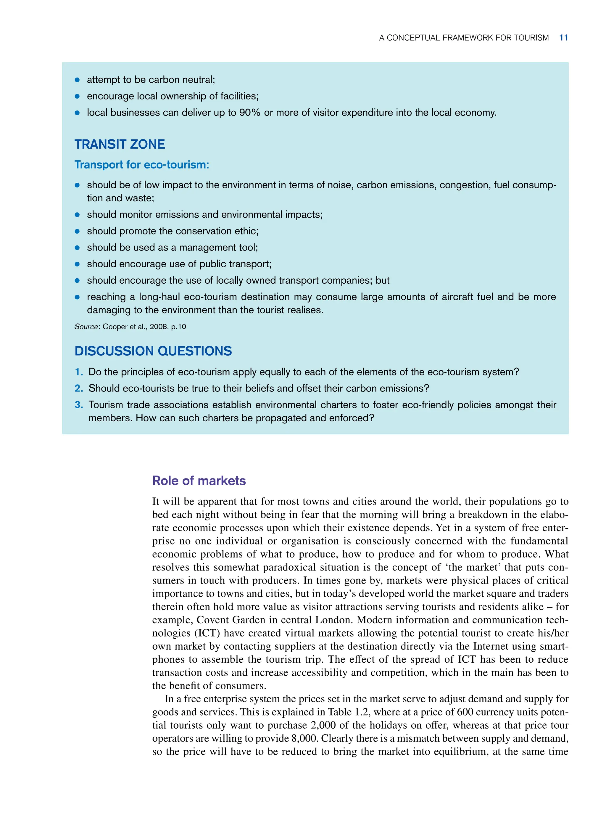 Role of markets
It will be apparent that for most towns and cities around the world, their populations go to
bed each night without being in fear that the morning will bring a breakdown in the elabo-
rate economic processes upon which their existence depends. Yet in a system of free enter-
prise no one individual or organisation is consciously concerned with the fundamental
economic problems of what to produce, how to produce and for whom to produce. What
resolves this somewhat paradoxical situation is the concept of ‘the market’ that puts con-
sumers in touch with producers. In times gone by, markets were physical places of critical
importance to towns and cities, but in today’s developed world the market square and traders
therein often hold more value as visitor attractions serving tourists and residents alike – for
example, Covent Garden in central London. Modern information and communication tech-
nologies (ICT) have created virtual markets allowing the potential tourist to create his/her
own market by contacting suppliers at the destination directly via the Internet using smart-
phones to assemble the tourism trip. The effect of the spread of ICT has been to reduce
transaction costs and increase accessibility and competition, which in the main has been to
the benefit of consumers.
In a free enterprise system the prices set in the market serve to adjust demand and supply for
goods and services. This is explained in Table 1.2, where at a price of 600 currency units poten-
tial tourists only want to purchase 2,000 of the holidays on offer, whereas at that price tour
operators are willing to provide 8,000. Clearly there is a mismatch between supply and demand,
so the price will have to be reduced to bring the market into equilibrium, at the same time
● attempt to be carbon neutral;
● encourage local ownership of facilities;
● local businesses can deliver up to 90% or more of visitor expenditure into the local economy.
TRANSIT ZONE
Transport for eco-tourism:
● should be of low impact to the environment in terms of noise, carbon emissions, congestion, fuel consump-
tion and waste;
● should monitor emissions and environmental impacts;
● should promote the conservation ethic;
● should be used as a management tool;
● should encourage use of public transport;
● should encourage the use of locally owned transport companies; but
● reaching a long-haul eco-tourism destination may consume large amounts of aircraft fuel and be more
damaging to the environment than the tourist realises.
Source: Cooper et al., 2008, p.10
DISCUSSION QUESTIONS
1. Do the principles of eco-tourism apply equally to each of the elements of the eco-tourism system?
2. Should eco-tourists be true to their beliefs and offset their carbon emissions?
3. Tourism trade associations establish environmental charters to foster eco-friendly policies amongst their
members. How can such charters be propagated and enforced?
A Conceptual Framework for Tourism 11
 
