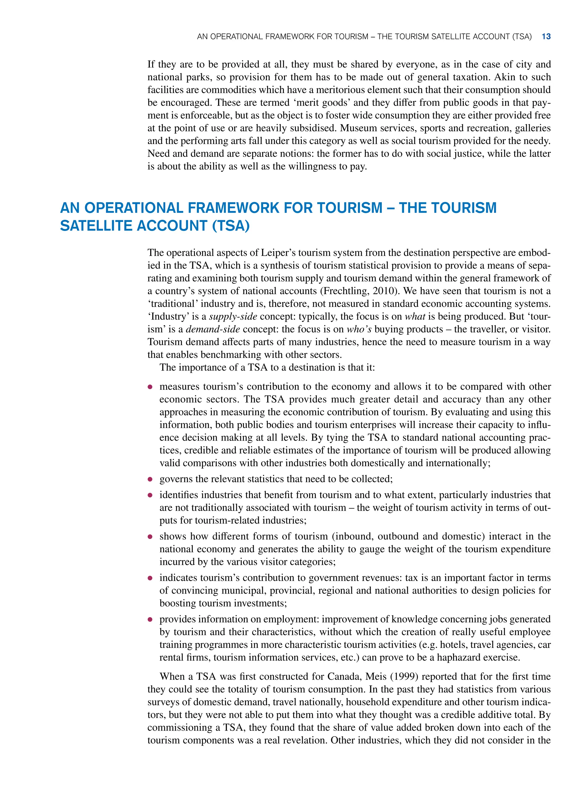 If they are to be provided at all, they must be shared by everyone, as in the case of city and
national parks, so provision for them has to be made out of general taxation. Akin to such
facilities are commodities which have a meritorious element such that their consumption should
be encouraged. These are termed ‘merit goods’ and they differ from public goods in that pay-
ment is enforceable, but as the object is to foster wide consumption they are either provided free
at the point of use or are heavily subsidised. Museum services, sports and recreation, galleries
and the performing arts fall under this category as well as social tourism provided for the needy.
Need and demand are separate notions: the former has to do with social justice, while the latter
is about the ability as well as the willingness to pay.
AN OPERATIONAL FRAMEWORK FOR TOURISM – THE TOURISM
SATELLITE ACCOUNT (TSA)
The operational aspects of Leiper’s tourism system from the destination perspective are embod-
ied in the TSA, which is a synthesis of tourism statistical provision to provide a means of sepa-
rating and examining both tourism supply and tourism demand within the general framework of
a country’s system of national accounts (Frechtling, 2010). We have seen that tourism is not a
‘traditional’ industry and is, therefore, not measured in standard economic accounting systems.
‘Industry’ is a supply-side concept: typically, the focus is on what is being produced. But ‘tour-
ism’ is a demand-side concept: the focus is on who’s buying products – the traveller, or visitor.
Tourism demand affects parts of many industries, hence the need to measure tourism in a way
that enables benchmarking with other sectors.
The importance of a TSA to a destination is that it:
● measures tourism’s contribution to the economy and allows it to be compared with other
economic sectors. The TSA provides much greater detail and accuracy than any other
approaches in measuring the economic contribution of tourism. By evaluating and using this
information, both public bodies and tourism enterprises will increase their capacity to influ-
ence decision making at all levels. By tying the TSA to standard national accounting prac-
tices, credible and reliable estimates of the importance of tourism will be produced allowing
valid comparisons with other industries both domestically and internationally;
● governs the relevant statistics that need to be collected;
● identifies industries that benefit from tourism and to what extent, particularly industries that
are not traditionally associated with tourism – the weight of tourism activity in terms of out-
puts for tourism-related industries;
● shows how different forms of tourism (inbound, outbound and domestic) interact in the
national economy and generates the ability to gauge the weight of the tourism expenditure
incurred by the various visitor categories;
● indicates tourism’s contribution to government revenues: tax is an important factor in terms
of convincing municipal, provincial, regional and national authorities to design policies for
boosting tourism investments;
● provides information on employment: improvement of knowledge concerning jobs generated
by tourism and their characteristics, without which the creation of really useful employee
training programmes in more characteristic tourism activities (e.g. hotels, travel agencies, car
rental firms, tourism information services, etc.) can prove to be a haphazard exercise.
When a TSA was first constructed for Canada, Meis (1999) reported that for the first time
they could see the totality of tourism consumption. In the past they had statistics from various
surveys of domestic demand, travel nationally, household expenditure and other tourism indica-
tors, but they were not able to put them into what they thought was a credible additive total. By
commissioning a TSA, they found that the share of value added broken down into each of the
tourism components was a real revelation. Other industries, which they did not consider in the
An Operational Framework for Tourism – The Tourism Satellite Account (TSA) 13
 