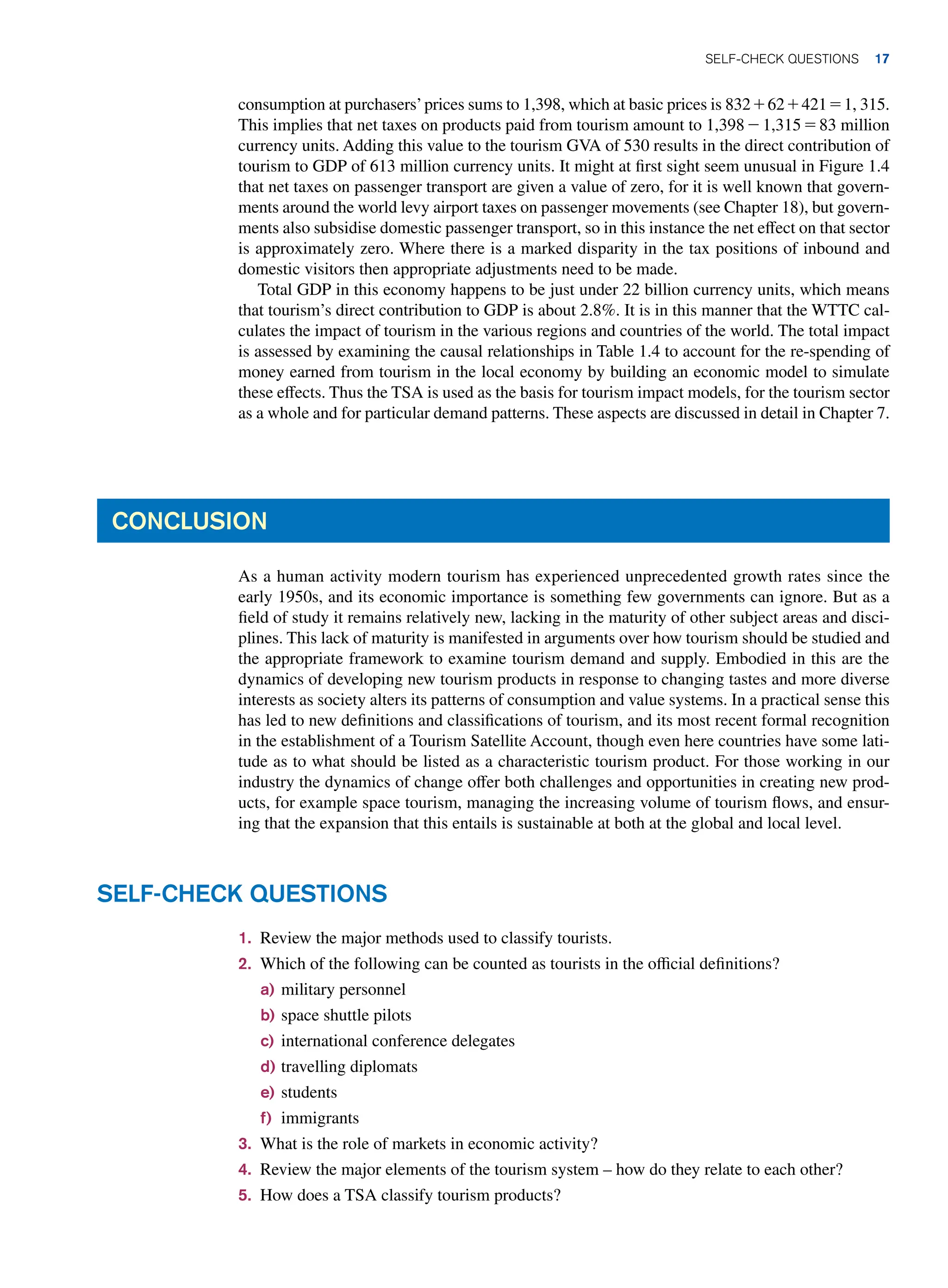 consumption at purchasers’prices sums to 1,398, which at basic prices is 832 + 62 + 421 = 1, 315.
This implies that net taxes on products paid from tourism amount to 1,398 - 1,315 = 83 million
currency units. Adding this value to the tourism GVA of 530 results in the direct contribution of
tourism to GDP of 613 million currency units. It might at first sight seem unusual in Figure 1.4
that net taxes on passenger transport are given a value of zero, for it is well known that govern-
ments around the world levy airport taxes on passenger movements (see Chapter 18), but govern-
ments also subsidise domestic passenger transport, so in this instance the net effect on that sector
is approximately zero. Where there is a marked disparity in the tax positions of inbound and
domestic visitors then appropriate adjustments need to be made.
Total GDP in this economy happens to be just under 22 billion currency units, which means
that tourism’s direct contribution to GDP is about 2.8%. It is in this manner that the WTTC cal-
culates the impact of tourism in the various regions and countries of the world. The total impact
is assessed by examining the causal relationships in Table 1.4 to account for the re-spending of
money earned from tourism in the local economy by building an economic model to simulate
these effects. Thus the TSA is used as the basis for tourism impact models, for the tourism sector
as a whole and for particular demand patterns. These aspects are discussed in detail in Chapter 7.
CONCLUSION
As a human activity modern tourism has experienced unprecedented growth rates since the
early 1950s, and its economic importance is something few governments can ignore. But as a
field of study it remains relatively new, lacking in the maturity of other subject areas and disci-
plines. This lack of maturity is manifested in arguments over how tourism should be studied and
the appropriate framework to examine tourism demand and supply. Embodied in this are the
dynamics of developing new tourism products in response to changing tastes and more diverse
interests as society alters its patterns of consumption and value systems. In a practical sense this
has led to new definitions and classifications of tourism, and its most recent formal recognition
in the establishment of a Tourism Satellite Account, though even here countries have some lati-
tude as to what should be listed as a characteristic tourism product. For those working in our
industry the dynamics of change offer both challenges and opportunities in creating new prod-
ucts, for example space tourism, managing the increasing volume of tourism flows, and ensur-
ing that the expansion that this entails is sustainable at both at the global and local level.
1. Review the major methods used to classify tourists.
2. Which of the following can be counted as tourists in the official definitions?
a) military personnel
b) space shuttle pilots
c) international conference delegates
d) travelling diplomats
e) students
f) immigrants
3. What is the role of markets in economic activity?
4. Review the major elements of the tourism system – how do they relate to each other?
5. How does a TSA classify tourism products?
SELF-CHECK QUESTIONS
SELF-CHECK QUESTIONS 17
 